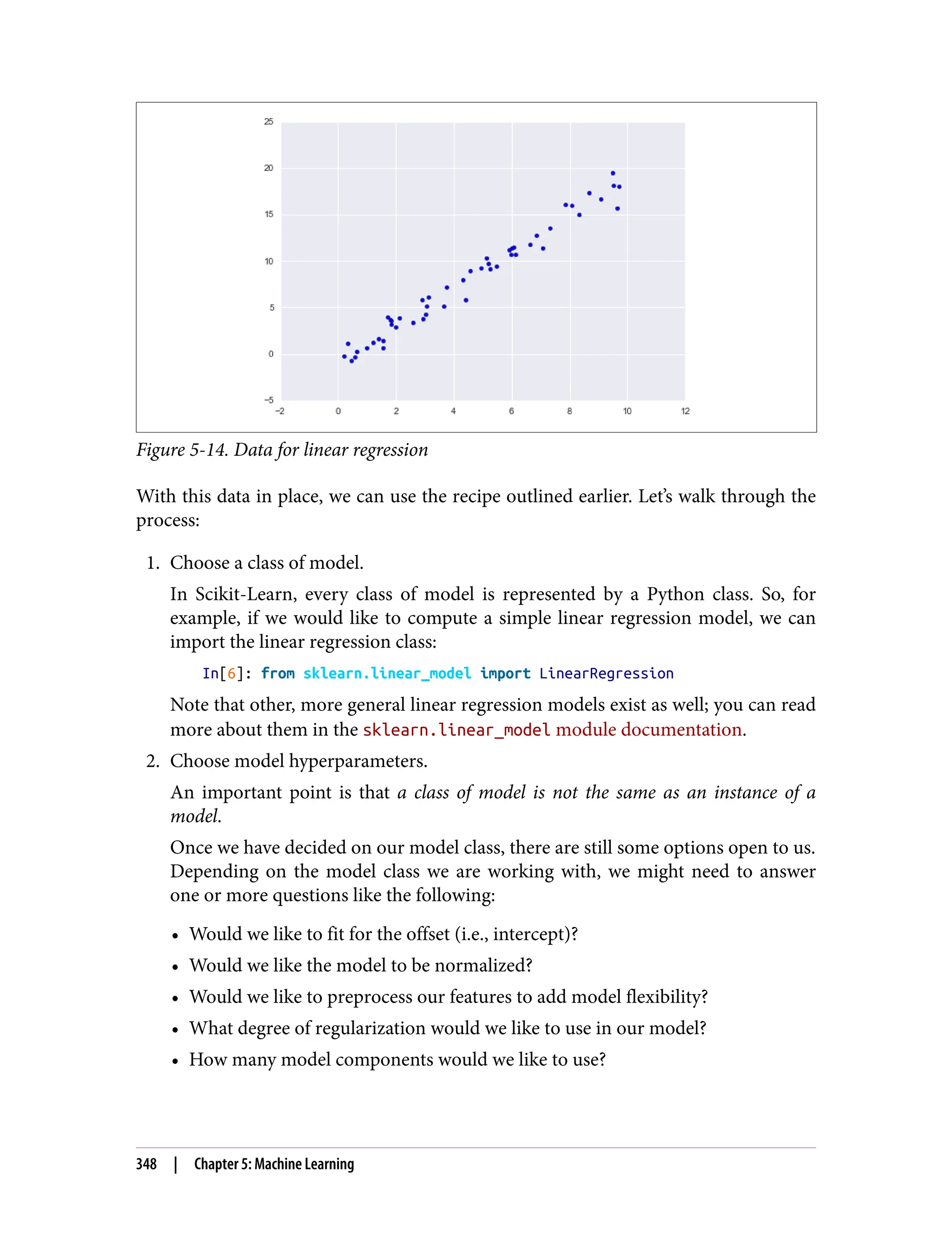 Figure 5-14. Data for linear regression
With this data in place, we can use the recipe outlined earlier. Let’s walk through the
process:
1. Choose a class of model.
In Scikit-Learn, every class of model is represented by a Python class. So, for
example, if we would like to compute a simple linear regression model, we can
import the linear regression class:
In[6]: from sklearn.linear_model import LinearRegression
Note that other, more general linear regression models exist as well; you can read
more about them in the sklearn.linear_model module documentation.
2. Choose model hyperparameters.
An important point is that a class of model is not the same as an instance of a
model.
Once we have decided on our model class, there are still some options open to us.
Depending on the model class we are working with, we might need to answer
one or more questions like the following:
• Would we like to fit for the offset (i.e., intercept)?
• Would we like the model to be normalized?
• Would we like to preprocess our features to add model flexibility?
• What degree of regularization would we like to use in our model?
• How many model components would we like to use?
348 | Chapter 5: Machine Learning
 