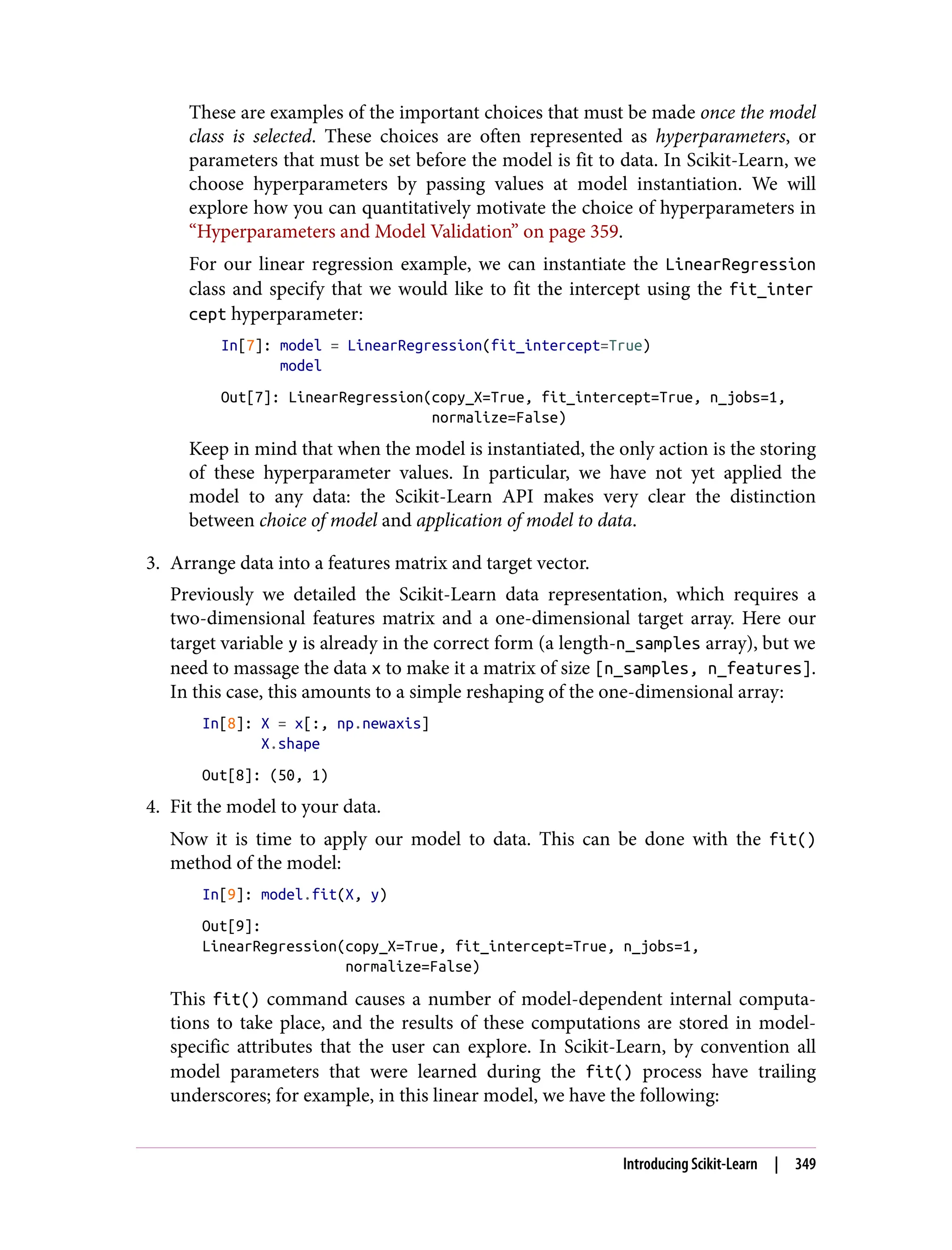 These are examples of the important choices that must be made once the model
class is selected. These choices are often represented as hyperparameters, or
parameters that must be set before the model is fit to data. In Scikit-Learn, we
choose hyperparameters by passing values at model instantiation. We will
explore how you can quantitatively motivate the choice of hyperparameters in
“Hyperparameters and Model Validation” on page 359.
For our linear regression example, we can instantiate the LinearRegression
class and specify that we would like to fit the intercept using the fit_inter
cept hyperparameter:
In[7]: model = LinearRegression(fit_intercept=True)
model
Out[7]: LinearRegression(copy_X=True, fit_intercept=True, n_jobs=1,
normalize=False)
Keep in mind that when the model is instantiated, the only action is the storing
of these hyperparameter values. In particular, we have not yet applied the
model to any data: the Scikit-Learn API makes very clear the distinction
between choice of model and application of model to data.
3. Arrange data into a features matrix and target vector.
Previously we detailed the Scikit-Learn data representation, which requires a
two-dimensional features matrix and a one-dimensional target array. Here our
target variable y is already in the correct form (a length-n_samples array), but we
need to massage the data x to make it a matrix of size [n_samples, n_features].
In this case, this amounts to a simple reshaping of the one-dimensional array:
In[8]: X = x[:, np.newaxis]
X.shape
Out[8]: (50, 1)
4. Fit the model to your data.
Now it is time to apply our model to data. This can be done with the fit()
method of the model:
In[9]: model.fit(X, y)
Out[9]:
LinearRegression(copy_X=True, fit_intercept=True, n_jobs=1,
normalize=False)
This fit() command causes a number of model-dependent internal computa‐
tions to take place, and the results of these computations are stored in model-
specific attributes that the user can explore. In Scikit-Learn, by convention all
model parameters that were learned during the fit() process have trailing
underscores; for example, in this linear model, we have the following:
Introducing Scikit-Learn | 349
 