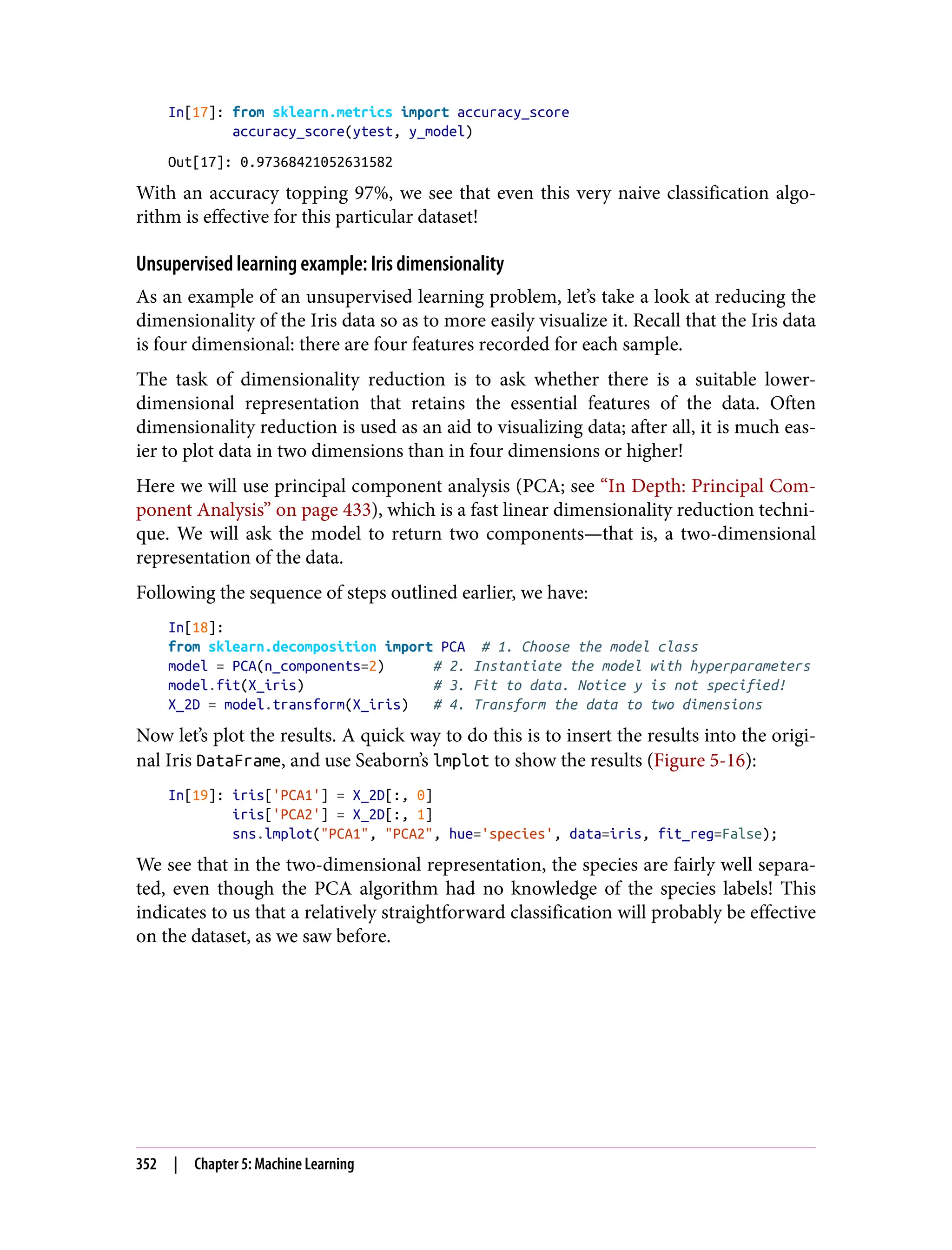 In[17]: from sklearn.metrics import accuracy_score
accuracy_score(ytest, y_model)
Out[17]: 0.97368421052631582
With an accuracy topping 97%, we see that even this very naive classification algo‐
rithm is effective for this particular dataset!
Unsupervised learning example: Iris dimensionality
As an example of an unsupervised learning problem, let’s take a look at reducing the
dimensionality of the Iris data so as to more easily visualize it. Recall that the Iris data
is four dimensional: there are four features recorded for each sample.
The task of dimensionality reduction is to ask whether there is a suitable lower-
dimensional representation that retains the essential features of the data. Often
dimensionality reduction is used as an aid to visualizing data; after all, it is much eas‐
ier to plot data in two dimensions than in four dimensions or higher!
Here we will use principal component analysis (PCA; see “In Depth: Principal Com‐
ponent Analysis” on page 433), which is a fast linear dimensionality reduction techni‐
que. We will ask the model to return two components—that is, a two-dimensional
representation of the data.
Following the sequence of steps outlined earlier, we have:
In[18]:
from sklearn.decomposition import PCA # 1. Choose the model class
model = PCA(n_components=2) # 2. Instantiate the model with hyperparameters
model.fit(X_iris) # 3. Fit to data. Notice y is not specified!
X_2D = model.transform(X_iris) # 4. Transform the data to two dimensions
Now let’s plot the results. A quick way to do this is to insert the results into the origi‐
nal Iris DataFrame, and use Seaborn’s lmplot to show the results (Figure 5-16):
In[19]: iris['PCA1'] = X_2D[:, 0]
iris['PCA2'] = X_2D[:, 1]
sns.lmplot("PCA1", "PCA2", hue='species', data=iris, fit_reg=False);
We see that in the two-dimensional representation, the species are fairly well separa‐
ted, even though the PCA algorithm had no knowledge of the species labels! This
indicates to us that a relatively straightforward classification will probably be effective
on the dataset, as we saw before.
352 | Chapter 5: Machine Learning
 