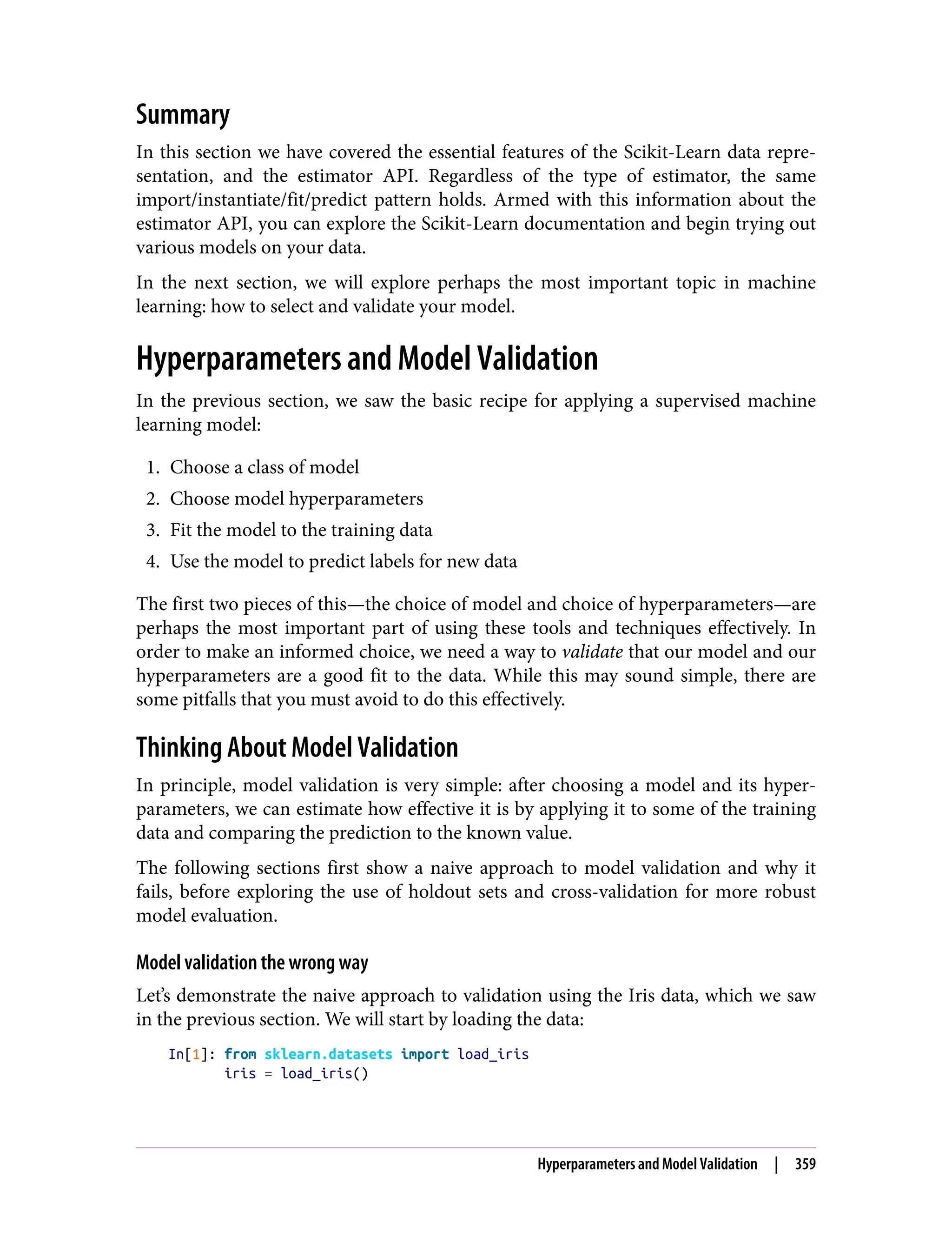Summary
In this section we have covered the essential features of the Scikit-Learn data repre‐
sentation, and the estimator API. Regardless of the type of estimator, the same
import/instantiate/fit/predict pattern holds. Armed with this information about the
estimator API, you can explore the Scikit-Learn documentation and begin trying out
various models on your data.
In the next section, we will explore perhaps the most important topic in machine
learning: how to select and validate your model.
Hyperparameters and Model Validation
In the previous section, we saw the basic recipe for applying a supervised machine
learning model:
1. Choose a class of model
2. Choose model hyperparameters
3. Fit the model to the training data
4. Use the model to predict labels for new data
The first two pieces of this—the choice of model and choice of hyperparameters—are
perhaps the most important part of using these tools and techniques effectively. In
order to make an informed choice, we need a way to validate that our model and our
hyperparameters are a good fit to the data. While this may sound simple, there are
some pitfalls that you must avoid to do this effectively.
Thinking About Model Validation
In principle, model validation is very simple: after choosing a model and its hyper‐
parameters, we can estimate how effective it is by applying it to some of the training
data and comparing the prediction to the known value.
The following sections first show a naive approach to model validation and why it
fails, before exploring the use of holdout sets and cross-validation for more robust
model evaluation.
Model validation the wrong way
Let’s demonstrate the naive approach to validation using the Iris data, which we saw
in the previous section. We will start by loading the data:
In[1]: from sklearn.datasets import load_iris
iris = load_iris()
Hyperparameters and Model Validation | 359
 