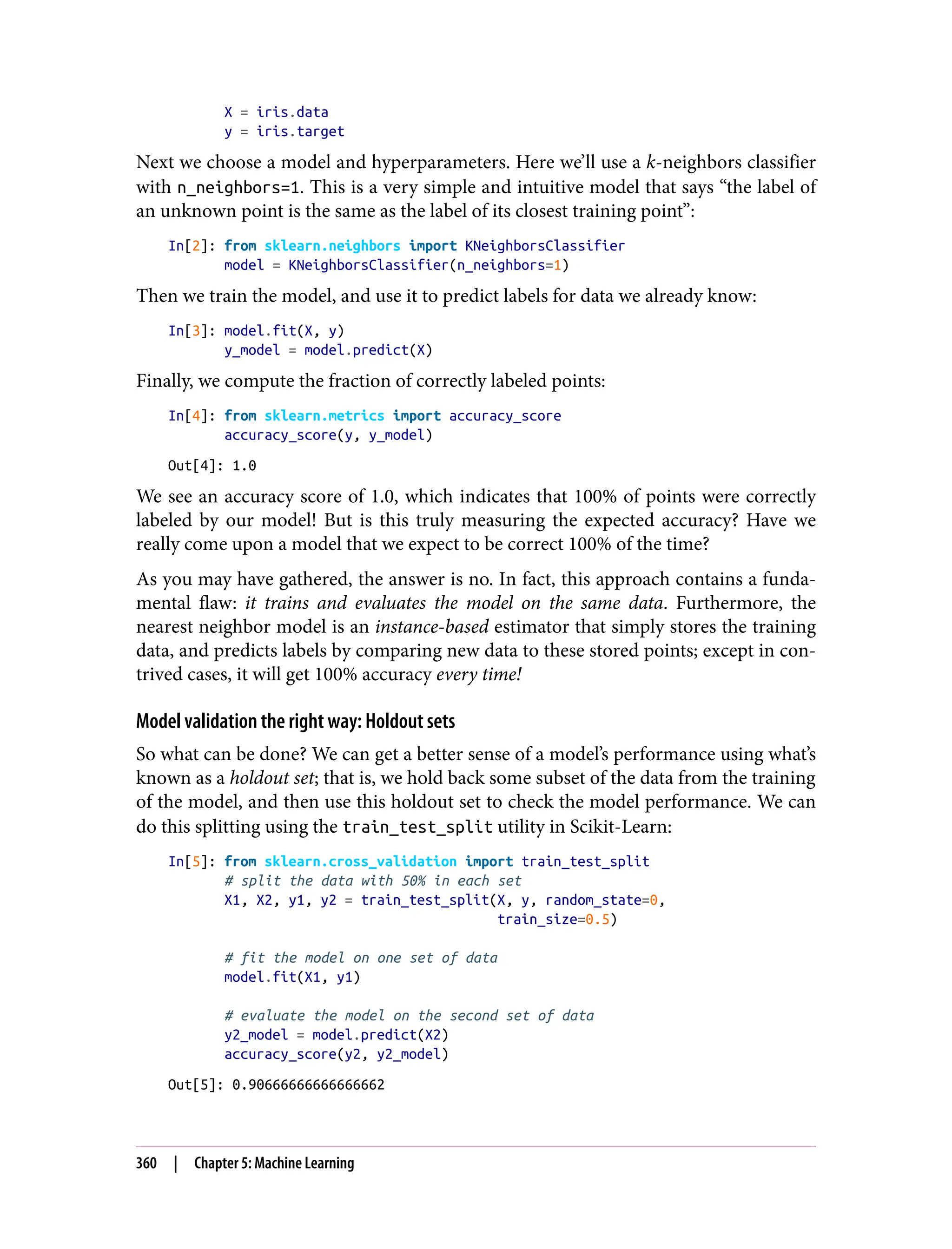 X = iris.data
y = iris.target
Next we choose a model and hyperparameters. Here we’ll use a k-neighbors classifier
with n_neighbors=1. This is a very simple and intuitive model that says “the label of
an unknown point is the same as the label of its closest training point”:
In[2]: from sklearn.neighbors import KNeighborsClassifier
model = KNeighborsClassifier(n_neighbors=1)
Then we train the model, and use it to predict labels for data we already know:
In[3]: model.fit(X, y)
y_model = model.predict(X)
Finally, we compute the fraction of correctly labeled points:
In[4]: from sklearn.metrics import accuracy_score
accuracy_score(y, y_model)
Out[4]: 1.0
We see an accuracy score of 1.0, which indicates that 100% of points were correctly
labeled by our model! But is this truly measuring the expected accuracy? Have we
really come upon a model that we expect to be correct 100% of the time?
As you may have gathered, the answer is no. In fact, this approach contains a funda‐
mental flaw: it trains and evaluates the model on the same data. Furthermore, the
nearest neighbor model is an instance-based estimator that simply stores the training
data, and predicts labels by comparing new data to these stored points; except in con‐
trived cases, it will get 100% accuracy every time!
Model validation the right way: Holdout sets
So what can be done? We can get a better sense of a model’s performance using what’s
known as a holdout set; that is, we hold back some subset of the data from the training
of the model, and then use this holdout set to check the model performance. We can
do this splitting using the train_test_split utility in Scikit-Learn:
In[5]: from sklearn.cross_validation import train_test_split
# split the data with 50% in each set
X1, X2, y1, y2 = train_test_split(X, y, random_state=0,
train_size=0.5)
# fit the model on one set of data
model.fit(X1, y1)
# evaluate the model on the second set of data
y2_model = model.predict(X2)
accuracy_score(y2, y2_model)
Out[5]: 0.90666666666666662
360 | Chapter 5: Machine Learning
 
