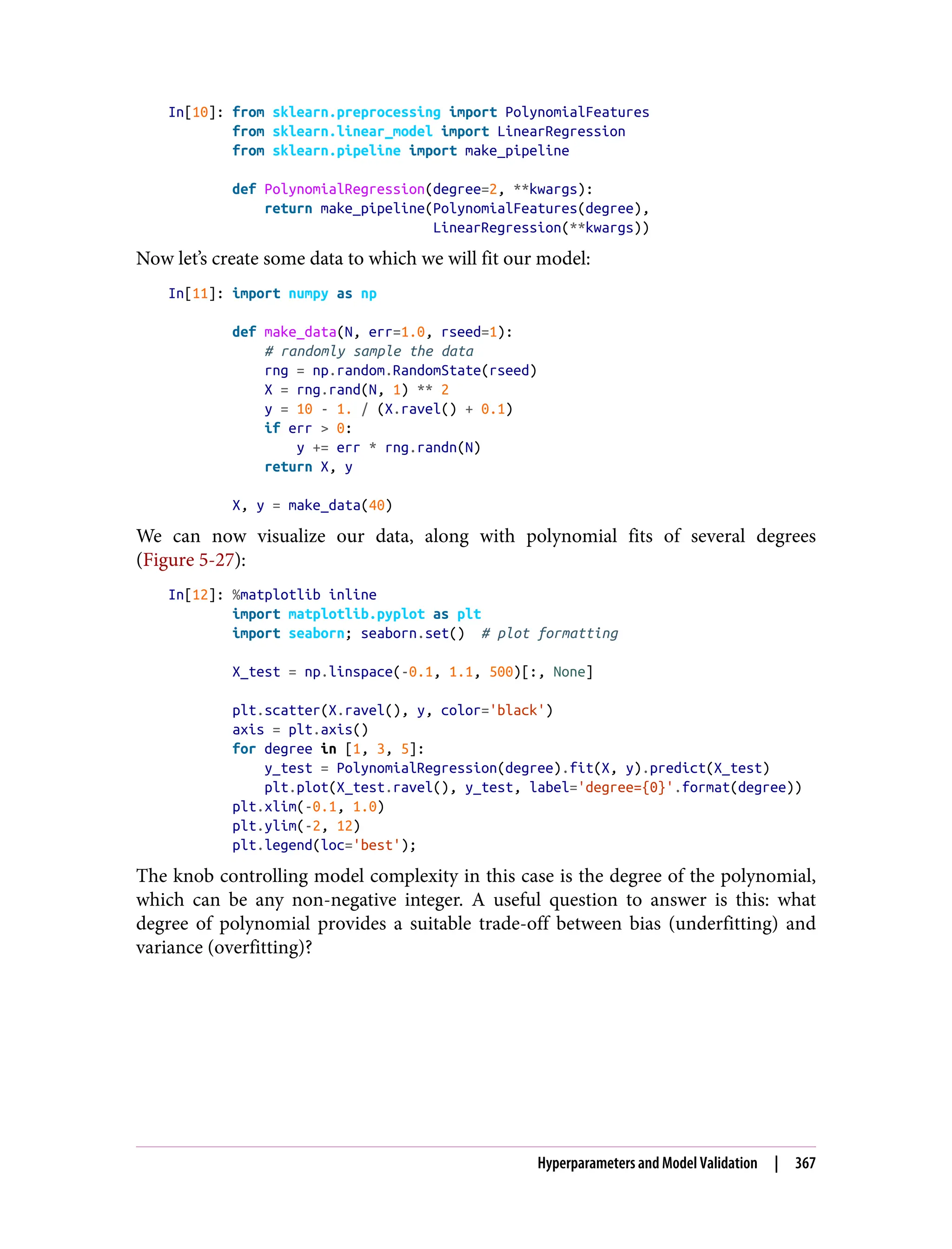 In[10]: from sklearn.preprocessing import PolynomialFeatures
from sklearn.linear_model import LinearRegression
from sklearn.pipeline import make_pipeline
def PolynomialRegression(degree=2, **kwargs):
return make_pipeline(PolynomialFeatures(degree),
LinearRegression(**kwargs))
Now let’s create some data to which we will fit our model:
In[11]: import numpy as np
def make_data(N, err=1.0, rseed=1):
# randomly sample the data
rng = np.random.RandomState(rseed)
X = rng.rand(N, 1) ** 2
y = 10 - 1. / (X.ravel() + 0.1)
if err > 0:
y += err * rng.randn(N)
return X, y
X, y = make_data(40)
We can now visualize our data, along with polynomial fits of several degrees
(Figure 5-27):
In[12]: %matplotlib inline
import matplotlib.pyplot as plt
import seaborn; seaborn.set() # plot formatting
X_test = np.linspace(-0.1, 1.1, 500)[:, None]
plt.scatter(X.ravel(), y, color='black')
axis = plt.axis()
for degree in [1, 3, 5]:
y_test = PolynomialRegression(degree).fit(X, y).predict(X_test)
plt.plot(X_test.ravel(), y_test, label='degree={0}'.format(degree))
plt.xlim(-0.1, 1.0)
plt.ylim(-2, 12)
plt.legend(loc='best');
The knob controlling model complexity in this case is the degree of the polynomial,
which can be any non-negative integer. A useful question to answer is this: what
degree of polynomial provides a suitable trade-off between bias (underfitting) and
variance (overfitting)?
Hyperparameters and Model Validation | 367
 
