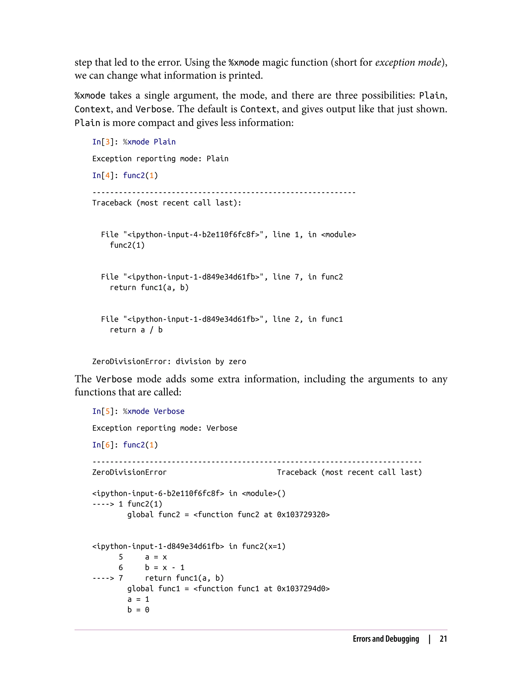 step that led to the error. Using the %xmode magic function (short for exception mode),
we can change what information is printed.
%xmode takes a single argument, the mode, and there are three possibilities: Plain,
Context, and Verbose. The default is Context, and gives output like that just shown.
Plain is more compact and gives less information:
In[3]: %xmode Plain
Exception reporting mode: Plain
In[4]: func2(1)
------------------------------------------------------------
Traceback (most recent call last):
File "<ipython-input-4-b2e110f6fc8f>", line 1, in <module>
func2(1)
File "<ipython-input-1-d849e34d61fb>", line 7, in func2
return func1(a, b)
File "<ipython-input-1-d849e34d61fb>", line 2, in func1
return a / b
ZeroDivisionError: division by zero
The Verbose mode adds some extra information, including the arguments to any
functions that are called:
In[5]: %xmode Verbose
Exception reporting mode: Verbose
In[6]: func2(1)
---------------------------------------------------------------------------
ZeroDivisionError Traceback (most recent call last)
<ipython-input-6-b2e110f6fc8f> in <module>()
----> 1 func2(1)
global func2 = <function func2 at 0x103729320>
<ipython-input-1-d849e34d61fb> in func2(x=1)
5 a = x
6 b = x - 1
----> 7 return func1(a, b)
global func1 = <function func1 at 0x1037294d0>
a = 1
b = 0
Errors and Debugging | 21
 