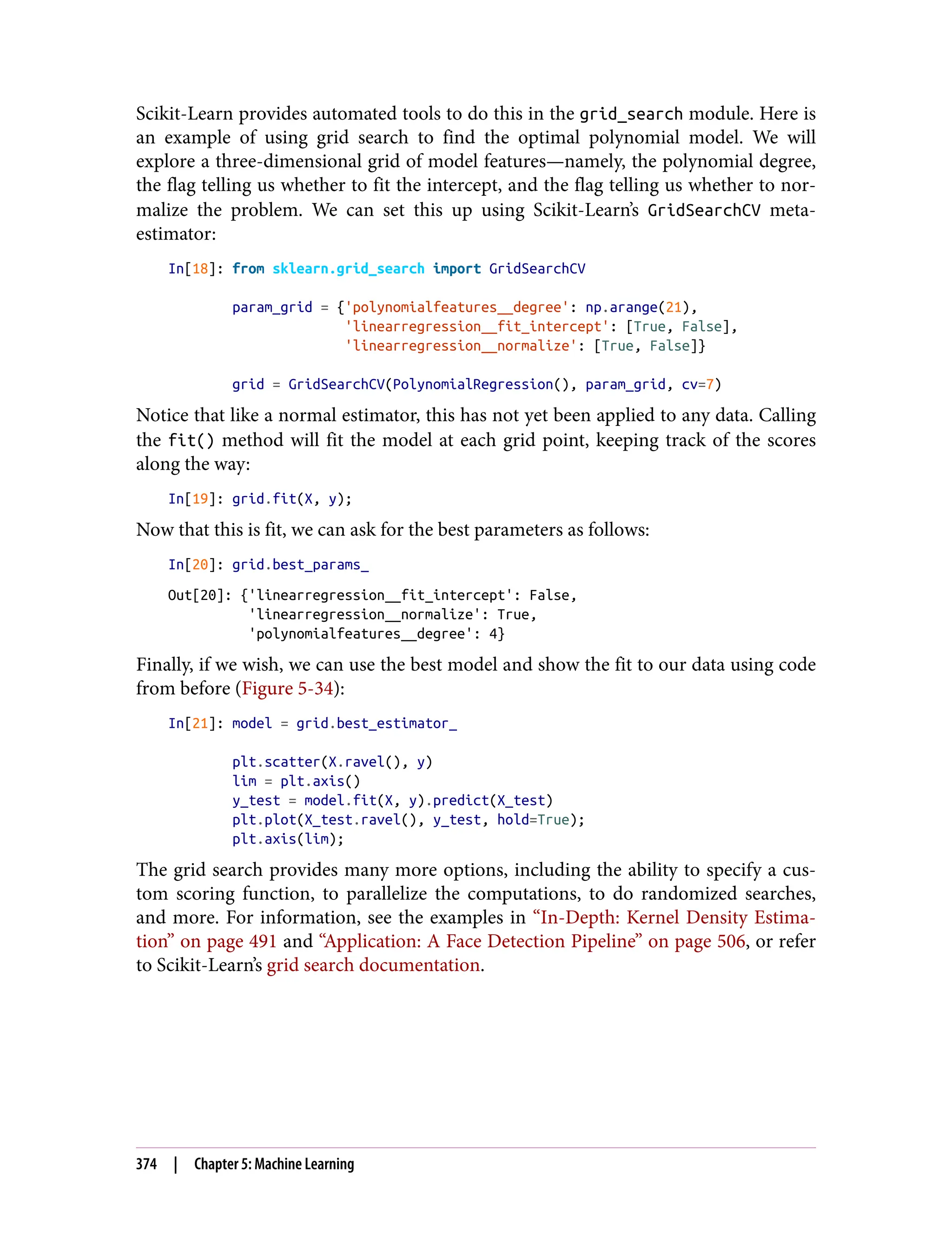 Scikit-Learn provides automated tools to do this in the grid_search module. Here is
an example of using grid search to find the optimal polynomial model. We will
explore a three-dimensional grid of model features—namely, the polynomial degree,
the flag telling us whether to fit the intercept, and the flag telling us whether to nor‐
malize the problem. We can set this up using Scikit-Learn’s GridSearchCV meta-
estimator:
In[18]: from sklearn.grid_search import GridSearchCV
param_grid = {'polynomialfeatures__degree': np.arange(21),
'linearregression__fit_intercept': [True, False],
'linearregression__normalize': [True, False]}
grid = GridSearchCV(PolynomialRegression(), param_grid, cv=7)
Notice that like a normal estimator, this has not yet been applied to any data. Calling
the fit() method will fit the model at each grid point, keeping track of the scores
along the way:
In[19]: grid.fit(X, y);
Now that this is fit, we can ask for the best parameters as follows:
In[20]: grid.best_params_
Out[20]: {'linearregression__fit_intercept': False,
'linearregression__normalize': True,
'polynomialfeatures__degree': 4}
Finally, if we wish, we can use the best model and show the fit to our data using code
from before (Figure 5-34):
In[21]: model = grid.best_estimator_
plt.scatter(X.ravel(), y)
lim = plt.axis()
y_test = model.fit(X, y).predict(X_test)
plt.plot(X_test.ravel(), y_test, hold=True);
plt.axis(lim);
The grid search provides many more options, including the ability to specify a cus‐
tom scoring function, to parallelize the computations, to do randomized searches,
and more. For information, see the examples in “In-Depth: Kernel Density Estima‐
tion” on page 491 and “Application: A Face Detection Pipeline” on page 506, or refer
to Scikit-Learn’s grid search documentation.
374 | Chapter 5: Machine Learning
 