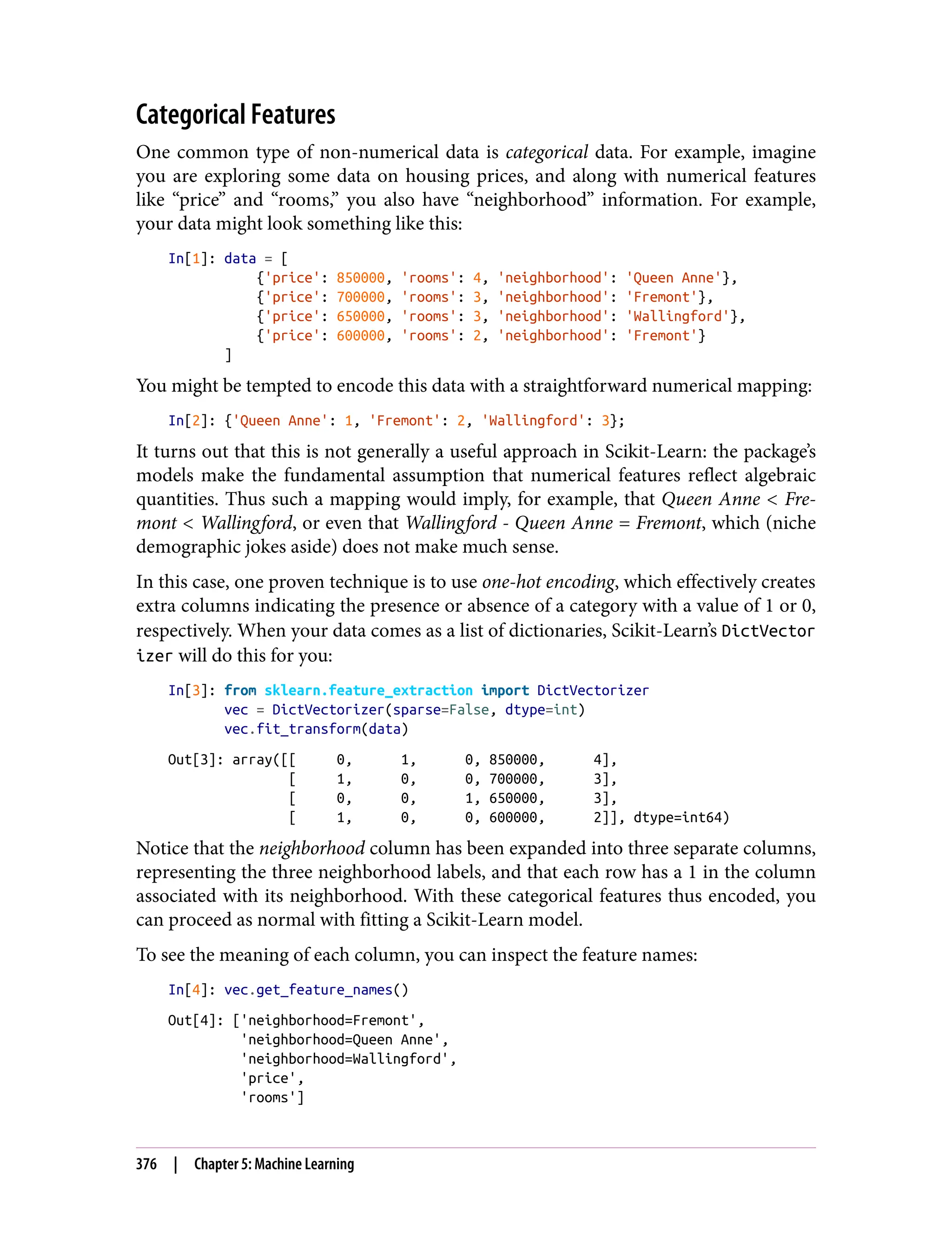 Categorical Features
One common type of non-numerical data is categorical data. For example, imagine
you are exploring some data on housing prices, and along with numerical features
like “price” and “rooms,” you also have “neighborhood” information. For example,
your data might look something like this:
In[1]: data = [
{'price': 850000, 'rooms': 4, 'neighborhood': 'Queen Anne'},
{'price': 700000, 'rooms': 3, 'neighborhood': 'Fremont'},
{'price': 650000, 'rooms': 3, 'neighborhood': 'Wallingford'},
{'price': 600000, 'rooms': 2, 'neighborhood': 'Fremont'}
]
You might be tempted to encode this data with a straightforward numerical mapping:
In[2]: {'Queen Anne': 1, 'Fremont': 2, 'Wallingford': 3};
It turns out that this is not generally a useful approach in Scikit-Learn: the package’s
models make the fundamental assumption that numerical features reflect algebraic
quantities. Thus such a mapping would imply, for example, that Queen Anne < Fre‐
mont < Wallingford, or even that Wallingford - Queen Anne = Fremont, which (niche
demographic jokes aside) does not make much sense.
In this case, one proven technique is to use one-hot encoding, which effectively creates
extra columns indicating the presence or absence of a category with a value of 1 or 0,
respectively. When your data comes as a list of dictionaries, Scikit-Learn’s DictVector
izer will do this for you:
In[3]: from sklearn.feature_extraction import DictVectorizer
vec = DictVectorizer(sparse=False, dtype=int)
vec.fit_transform(data)
Out[3]: array([[ 0, 1, 0, 850000, 4],
[ 1, 0, 0, 700000, 3],
[ 0, 0, 1, 650000, 3],
[ 1, 0, 0, 600000, 2]], dtype=int64)
Notice that the neighborhood column has been expanded into three separate columns,
representing the three neighborhood labels, and that each row has a 1 in the column
associated with its neighborhood. With these categorical features thus encoded, you
can proceed as normal with fitting a Scikit-Learn model.
To see the meaning of each column, you can inspect the feature names:
In[4]: vec.get_feature_names()
Out[4]: ['neighborhood=Fremont',
'neighborhood=Queen Anne',
'neighborhood=Wallingford',
'price',
'rooms']
376 | Chapter 5: Machine Learning
 