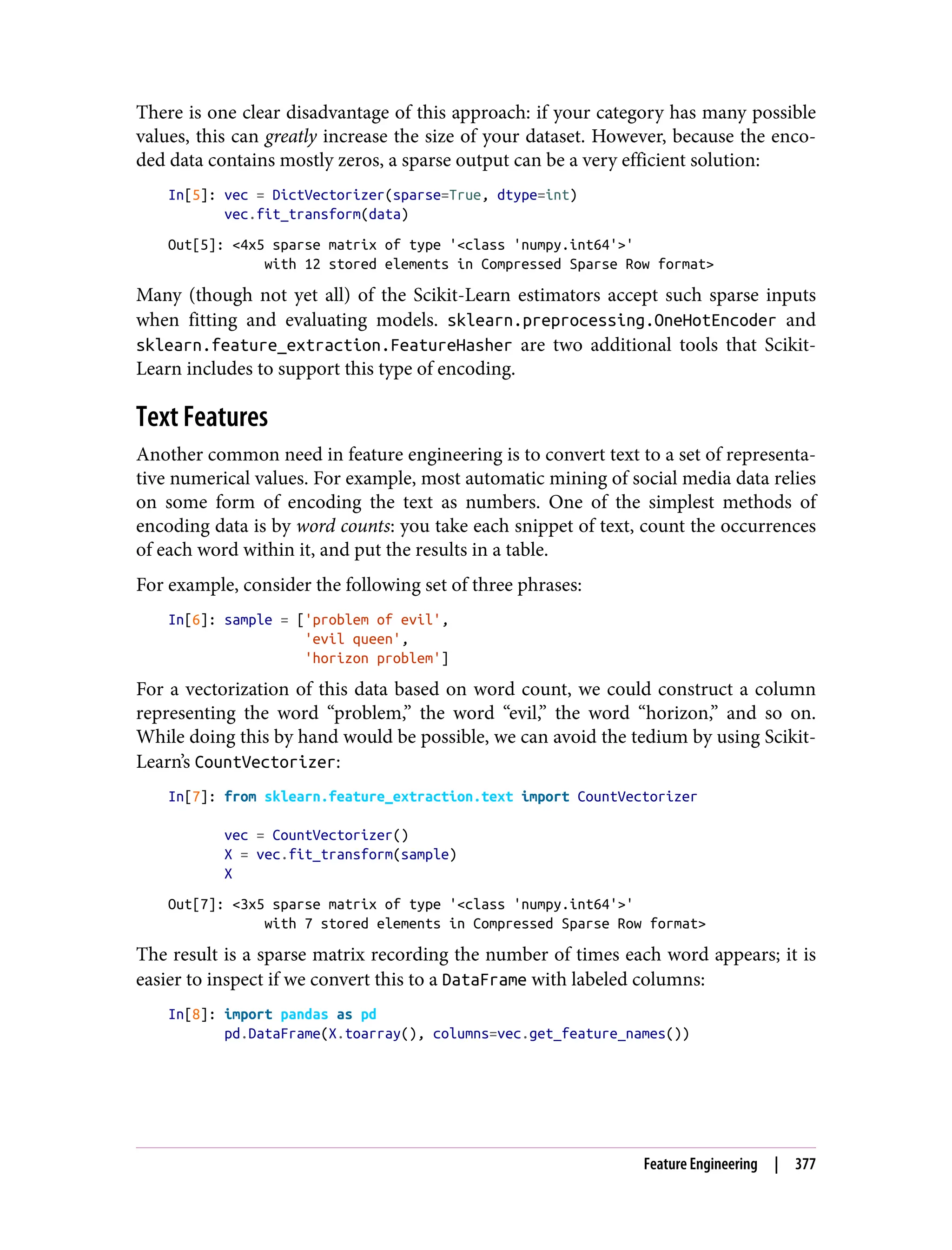 There is one clear disadvantage of this approach: if your category has many possible
values, this can greatly increase the size of your dataset. However, because the enco‐
ded data contains mostly zeros, a sparse output can be a very efficient solution:
In[5]: vec = DictVectorizer(sparse=True, dtype=int)
vec.fit_transform(data)
Out[5]: <4x5 sparse matrix of type '<class 'numpy.int64'>'
with 12 stored elements in Compressed Sparse Row format>
Many (though not yet all) of the Scikit-Learn estimators accept such sparse inputs
when fitting and evaluating models. sklearn.preprocessing.OneHotEncoder and
sklearn.feature_extraction.FeatureHasher are two additional tools that Scikit-
Learn includes to support this type of encoding.
Text Features
Another common need in feature engineering is to convert text to a set of representa‐
tive numerical values. For example, most automatic mining of social media data relies
on some form of encoding the text as numbers. One of the simplest methods of
encoding data is by word counts: you take each snippet of text, count the occurrences
of each word within it, and put the results in a table.
For example, consider the following set of three phrases:
In[6]: sample = ['problem of evil',
'evil queen',
'horizon problem']
For a vectorization of this data based on word count, we could construct a column
representing the word “problem,” the word “evil,” the word “horizon,” and so on.
While doing this by hand would be possible, we can avoid the tedium by using Scikit-
Learn’s CountVectorizer:
In[7]: from sklearn.feature_extraction.text import CountVectorizer
vec = CountVectorizer()
X = vec.fit_transform(sample)
X
Out[7]: <3x5 sparse matrix of type '<class 'numpy.int64'>'
with 7 stored elements in Compressed Sparse Row format>
The result is a sparse matrix recording the number of times each word appears; it is
easier to inspect if we convert this to a DataFrame with labeled columns:
In[8]: import pandas as pd
pd.DataFrame(X.toarray(), columns=vec.get_feature_names())
Feature Engineering | 377
 
