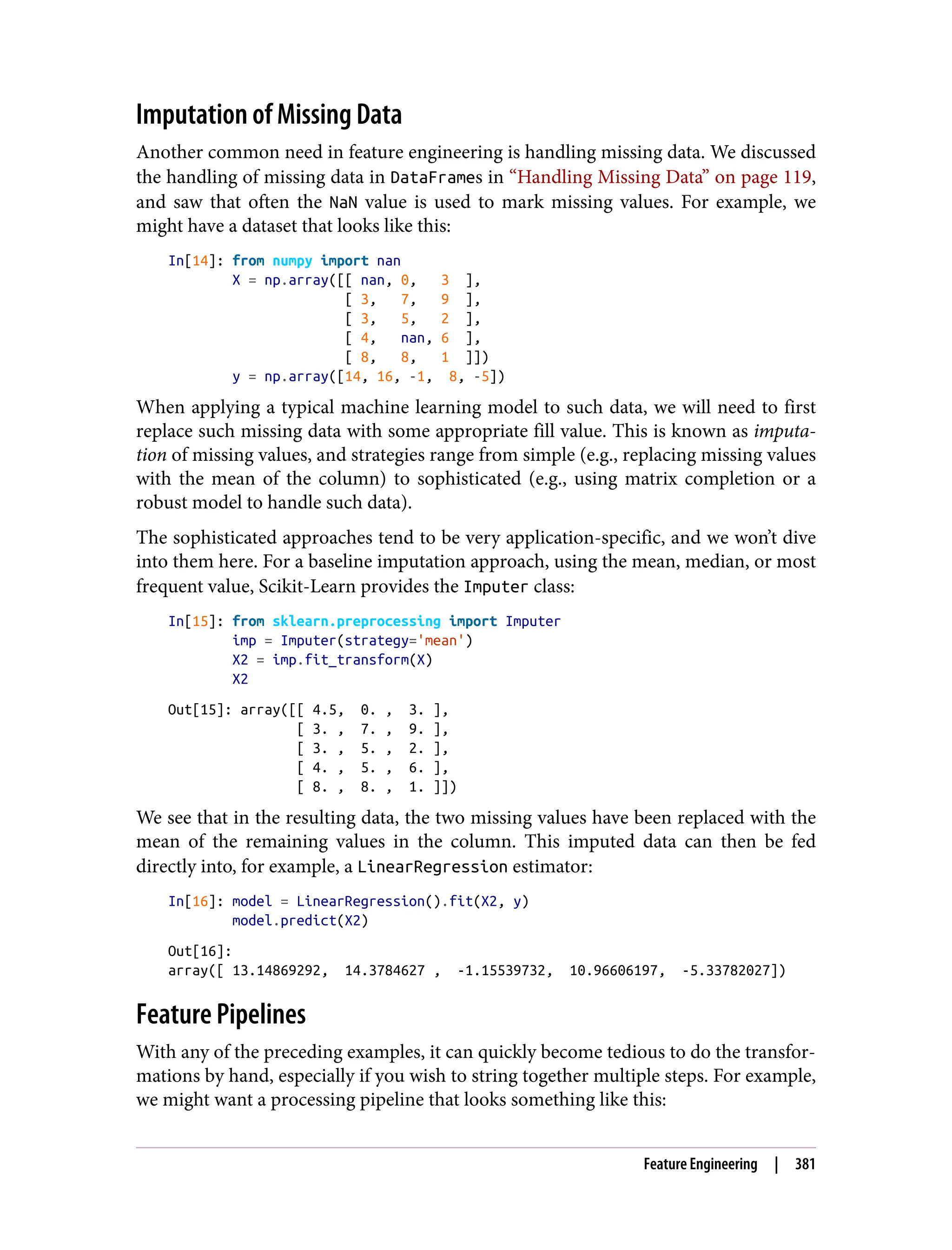 Imputation of Missing Data
Another common need in feature engineering is handling missing data. We discussed
the handling of missing data in DataFrames in “Handling Missing Data” on page 119,
and saw that often the NaN value is used to mark missing values. For example, we
might have a dataset that looks like this:
In[14]: from numpy import nan
X = np.array([[ nan, 0, 3 ],
[ 3, 7, 9 ],
[ 3, 5, 2 ],
[ 4, nan, 6 ],
[ 8, 8, 1 ]])
y = np.array([14, 16, -1, 8, -5])
When applying a typical machine learning model to such data, we will need to first
replace such missing data with some appropriate fill value. This is known as imputa‐
tion of missing values, and strategies range from simple (e.g., replacing missing values
with the mean of the column) to sophisticated (e.g., using matrix completion or a
robust model to handle such data).
The sophisticated approaches tend to be very application-specific, and we won’t dive
into them here. For a baseline imputation approach, using the mean, median, or most
frequent value, Scikit-Learn provides the Imputer class:
In[15]: from sklearn.preprocessing import Imputer
imp = Imputer(strategy='mean')
X2 = imp.fit_transform(X)
X2
Out[15]: array([[ 4.5, 0. , 3. ],
[ 3. , 7. , 9. ],
[ 3. , 5. , 2. ],
[ 4. , 5. , 6. ],
[ 8. , 8. , 1. ]])
We see that in the resulting data, the two missing values have been replaced with the
mean of the remaining values in the column. This imputed data can then be fed
directly into, for example, a LinearRegression estimator:
In[16]: model = LinearRegression().fit(X2, y)
model.predict(X2)
Out[16]:
array([ 13.14869292, 14.3784627 , -1.15539732, 10.96606197, -5.33782027])
Feature Pipelines
With any of the preceding examples, it can quickly become tedious to do the transfor‐
mations by hand, especially if you wish to string together multiple steps. For example,
we might want a processing pipeline that looks something like this:
Feature Engineering | 381
 