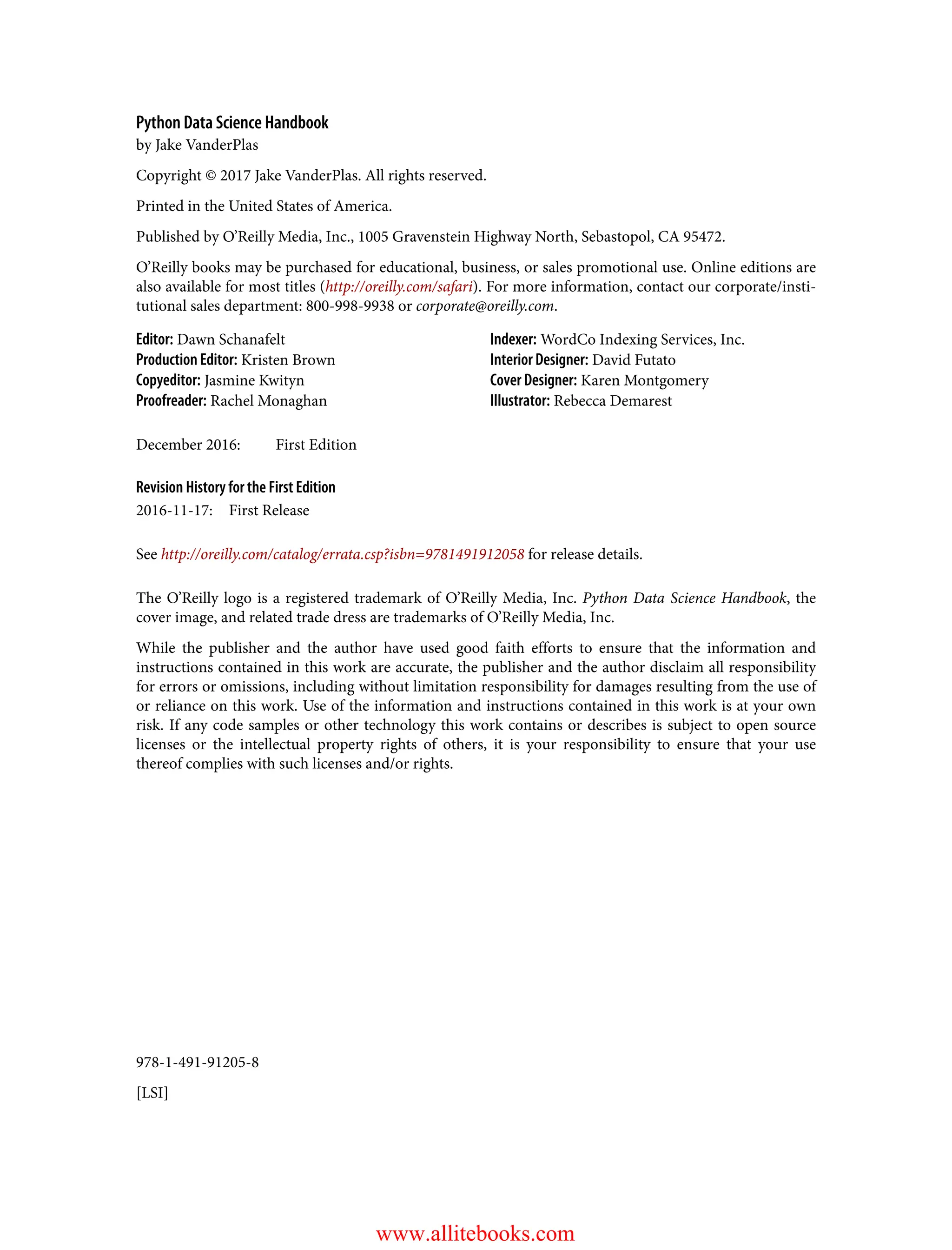 978-1-491-91205-8
[LSI]
Python Data Science Handbook
by Jake VanderPlas
Copyright © 2017 Jake VanderPlas. All rights reserved.
Printed in the United States of America.
Published by O’Reilly Media, Inc., 1005 Gravenstein Highway North, Sebastopol, CA 95472.
O’Reilly books may be purchased for educational, business, or sales promotional use. Online editions are
also available for most titles (http://oreilly.com/safari). For more information, contact our corporate/insti‐
tutional sales department: 800-998-9938 or corporate@oreilly.com.
Editor: Dawn Schanafelt
Production Editor: Kristen Brown
Copyeditor: Jasmine Kwityn
Proofreader: Rachel Monaghan
Indexer: WordCo Indexing Services, Inc.
Interior Designer: David Futato
Cover Designer: Karen Montgomery
Illustrator: Rebecca Demarest
December 2016: First Edition
Revision History for the First Edition
2016-11-17: First Release
See http://oreilly.com/catalog/errata.csp?isbn=9781491912058 for release details.
The O’Reilly logo is a registered trademark of O’Reilly Media, Inc. Python Data Science Handbook, the
cover image, and related trade dress are trademarks of O’Reilly Media, Inc.
While the publisher and the author have used good faith efforts to ensure that the information and
instructions contained in this work are accurate, the publisher and the author disclaim all responsibility
for errors or omissions, including without limitation responsibility for damages resulting from the use of
or reliance on this work. Use of the information and instructions contained in this work is at your own
risk. If any code samples or other technology this work contains or describes is subject to open source
licenses or the intellectual property rights of others, it is your responsibility to ensure that your use
thereof complies with such licenses and/or rights.
www.allitebooks.com
 