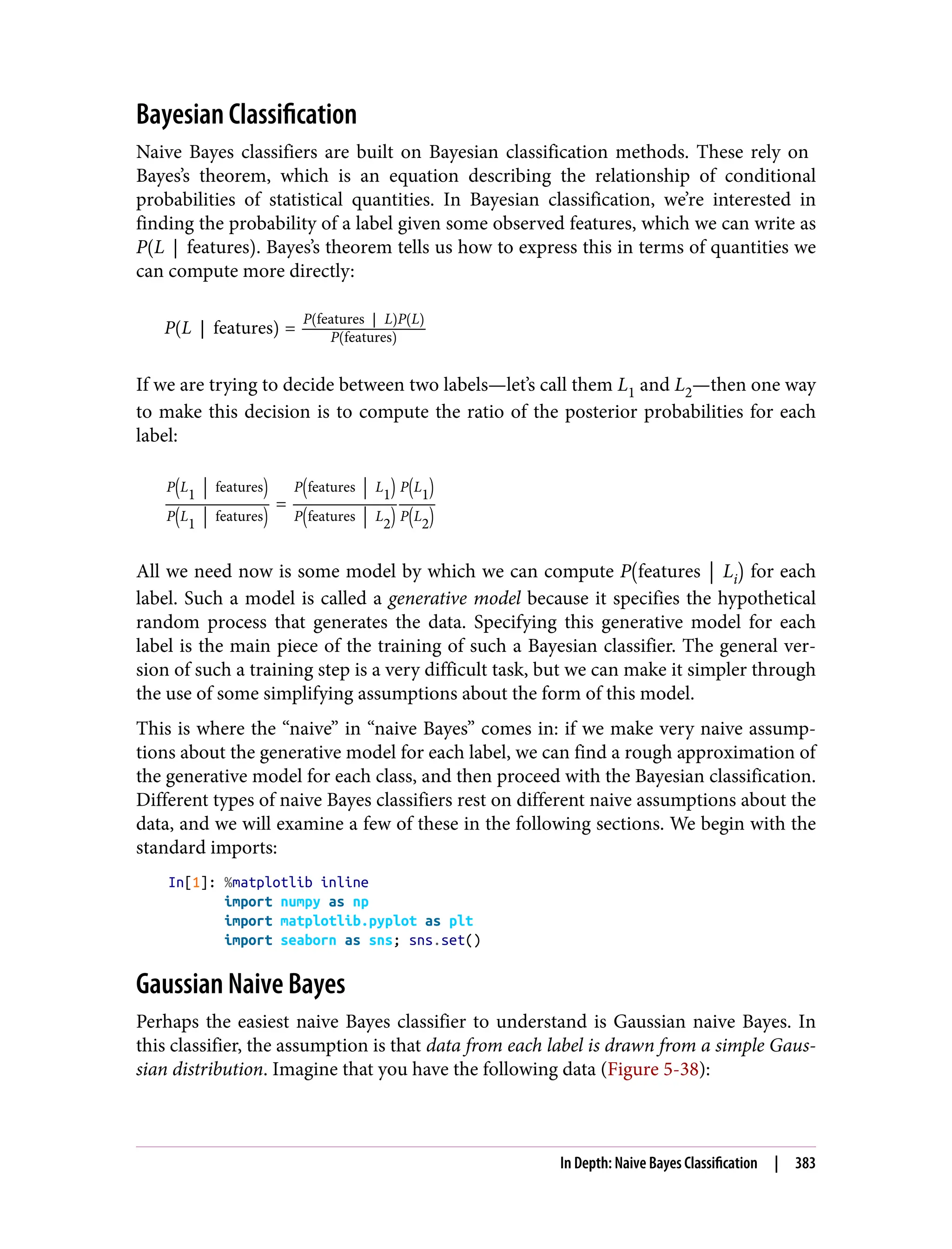 Bayesian Classification
Naive Bayes classifiers are built on Bayesian classification methods. These rely on
Bayes’s theorem, which is an equation describing the relationship of conditional
probabilities of statistical quantities. In Bayesian classification, we’re interested in
finding the probability of a label given some observed features, which we can write as
P L features . Bayes’s theorem tells us how to express this in terms of quantities we
can compute more directly:
P L features =
P features L P L
P features
If we are trying to decide between two labels—let’s call them L1 and L2—then one way
to make this decision is to compute the ratio of the posterior probabilities for each
label:
P L
1
features
P L
1
features
=
P features L
1
P features L
2
P L
1
P L
2
All we need now is some model by which we can compute P features Li for each
label. Such a model is called a generative model because it specifies the hypothetical
random process that generates the data. Specifying this generative model for each
label is the main piece of the training of such a Bayesian classifier. The general ver‐
sion of such a training step is a very difficult task, but we can make it simpler through
the use of some simplifying assumptions about the form of this model.
This is where the “naive” in “naive Bayes” comes in: if we make very naive assump‐
tions about the generative model for each label, we can find a rough approximation of
the generative model for each class, and then proceed with the Bayesian classification.
Different types of naive Bayes classifiers rest on different naive assumptions about the
data, and we will examine a few of these in the following sections. We begin with the
standard imports:
In[1]: %matplotlib inline
import numpy as np
import matplotlib.pyplot as plt
import seaborn as sns; sns.set()
Gaussian Naive Bayes
Perhaps the easiest naive Bayes classifier to understand is Gaussian naive Bayes. In
this classifier, the assumption is that data from each label is drawn from a simple Gaus‐
sian distribution. Imagine that you have the following data (Figure 5-38):
In Depth: Naive Bayes Classification | 383
 
