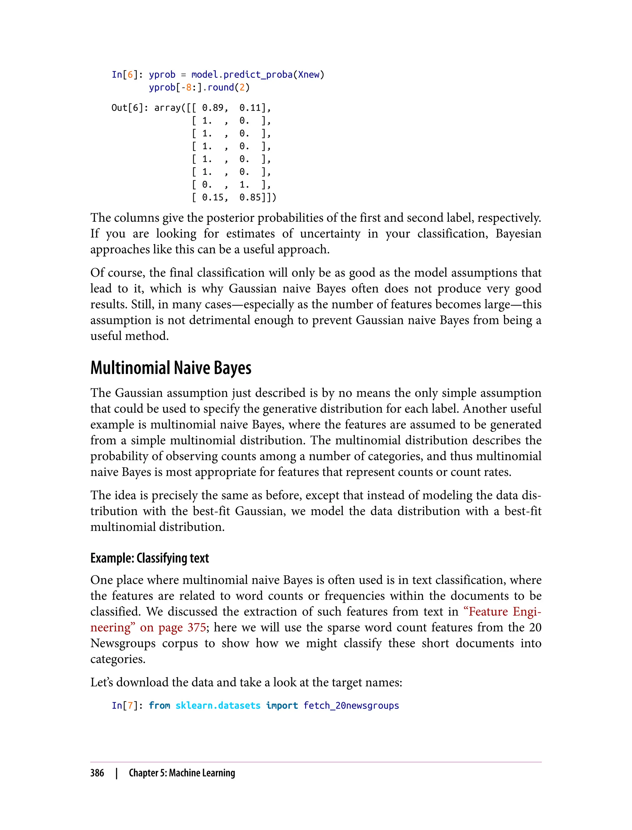 In[6]: yprob = model.predict_proba(Xnew)
yprob[-8:].round(2)
Out[6]: array([[ 0.89, 0.11],
[ 1. , 0. ],
[ 1. , 0. ],
[ 1. , 0. ],
[ 1. , 0. ],
[ 1. , 0. ],
[ 0. , 1. ],
[ 0.15, 0.85]])
The columns give the posterior probabilities of the first and second label, respectively.
If you are looking for estimates of uncertainty in your classification, Bayesian
approaches like this can be a useful approach.
Of course, the final classification will only be as good as the model assumptions that
lead to it, which is why Gaussian naive Bayes often does not produce very good
results. Still, in many cases—especially as the number of features becomes large—this
assumption is not detrimental enough to prevent Gaussian naive Bayes from being a
useful method.
Multinomial Naive Bayes
The Gaussian assumption just described is by no means the only simple assumption
that could be used to specify the generative distribution for each label. Another useful
example is multinomial naive Bayes, where the features are assumed to be generated
from a simple multinomial distribution. The multinomial distribution describes the
probability of observing counts among a number of categories, and thus multinomial
naive Bayes is most appropriate for features that represent counts or count rates.
The idea is precisely the same as before, except that instead of modeling the data dis‐
tribution with the best-fit Gaussian, we model the data distribution with a best-fit
multinomial distribution.
Example: Classifying text
One place where multinomial naive Bayes is often used is in text classification, where
the features are related to word counts or frequencies within the documents to be
classified. We discussed the extraction of such features from text in “Feature Engi‐
neering” on page 375; here we will use the sparse word count features from the 20
Newsgroups corpus to show how we might classify these short documents into
categories.
Let’s download the data and take a look at the target names:
In[7]: from sklearn.datasets import fetch_20newsgroups
386 | Chapter 5: Machine Learning
 