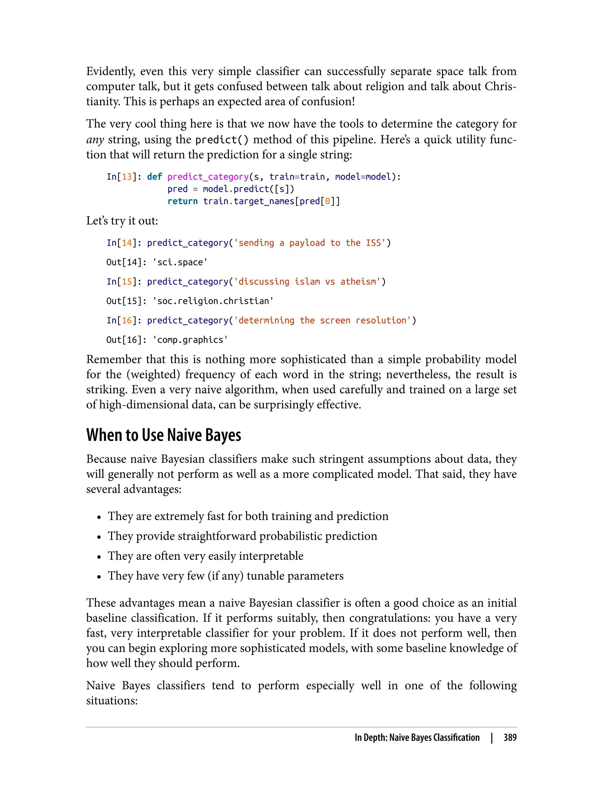 Evidently, even this very simple classifier can successfully separate space talk from
computer talk, but it gets confused between talk about religion and talk about Chris‐
tianity. This is perhaps an expected area of confusion!
The very cool thing here is that we now have the tools to determine the category for
any string, using the predict() method of this pipeline. Here’s a quick utility func‐
tion that will return the prediction for a single string:
In[13]: def predict_category(s, train=train, model=model):
pred = model.predict([s])
return train.target_names[pred[0]]
Let’s try it out:
In[14]: predict_category('sending a payload to the ISS')
Out[14]: 'sci.space'
In[15]: predict_category('discussing islam vs atheism')
Out[15]: 'soc.religion.christian'
In[16]: predict_category('determining the screen resolution')
Out[16]: 'comp.graphics'
Remember that this is nothing more sophisticated than a simple probability model
for the (weighted) frequency of each word in the string; nevertheless, the result is
striking. Even a very naive algorithm, when used carefully and trained on a large set
of high-dimensional data, can be surprisingly effective.
When to Use Naive Bayes
Because naive Bayesian classifiers make such stringent assumptions about data, they
will generally not perform as well as a more complicated model. That said, they have
several advantages:
• They are extremely fast for both training and prediction
• They provide straightforward probabilistic prediction
• They are often very easily interpretable
• They have very few (if any) tunable parameters
These advantages mean a naive Bayesian classifier is often a good choice as an initial
baseline classification. If it performs suitably, then congratulations: you have a very
fast, very interpretable classifier for your problem. If it does not perform well, then
you can begin exploring more sophisticated models, with some baseline knowledge of
how well they should perform.
Naive Bayes classifiers tend to perform especially well in one of the following
situations:
In Depth: Naive Bayes Classification | 389
 
