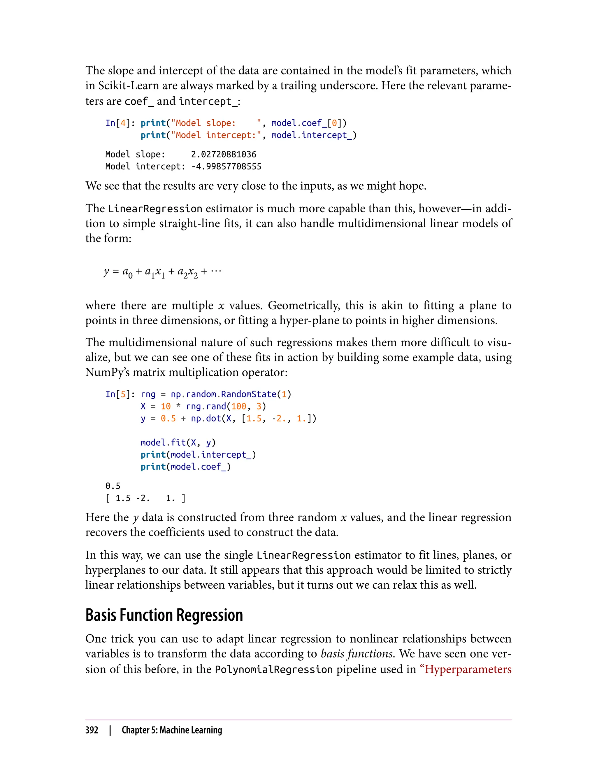 The slope and intercept of the data are contained in the model’s fit parameters, which
in Scikit-Learn are always marked by a trailing underscore. Here the relevant parame‐
ters are coef_ and intercept_:
In[4]: print("Model slope: ", model.coef_[0])
print("Model intercept:", model.intercept_)
Model slope: 2.02720881036
Model intercept: -4.99857708555
We see that the results are very close to the inputs, as we might hope.
The LinearRegression estimator is much more capable than this, however—in addi‐
tion to simple straight-line fits, it can also handle multidimensional linear models of
the form:
y = a0 + a1x1 + a2x2 + ⋯
where there are multiple x values. Geometrically, this is akin to fitting a plane to
points in three dimensions, or fitting a hyper-plane to points in higher dimensions.
The multidimensional nature of such regressions makes them more difficult to visu‐
alize, but we can see one of these fits in action by building some example data, using
NumPy’s matrix multiplication operator:
In[5]: rng = np.random.RandomState(1)
X = 10 * rng.rand(100, 3)
y = 0.5 + np.dot(X, [1.5, -2., 1.])
model.fit(X, y)
print(model.intercept_)
print(model.coef_)
0.5
[ 1.5 -2. 1. ]
Here the y data is constructed from three random x values, and the linear regression
recovers the coefficients used to construct the data.
In this way, we can use the single LinearRegression estimator to fit lines, planes, or
hyperplanes to our data. It still appears that this approach would be limited to strictly
linear relationships between variables, but it turns out we can relax this as well.
Basis Function Regression
One trick you can use to adapt linear regression to nonlinear relationships between
variables is to transform the data according to basis functions. We have seen one ver‐
sion of this before, in the PolynomialRegression pipeline used in “Hyperparameters
392 | Chapter 5: Machine Learning
 