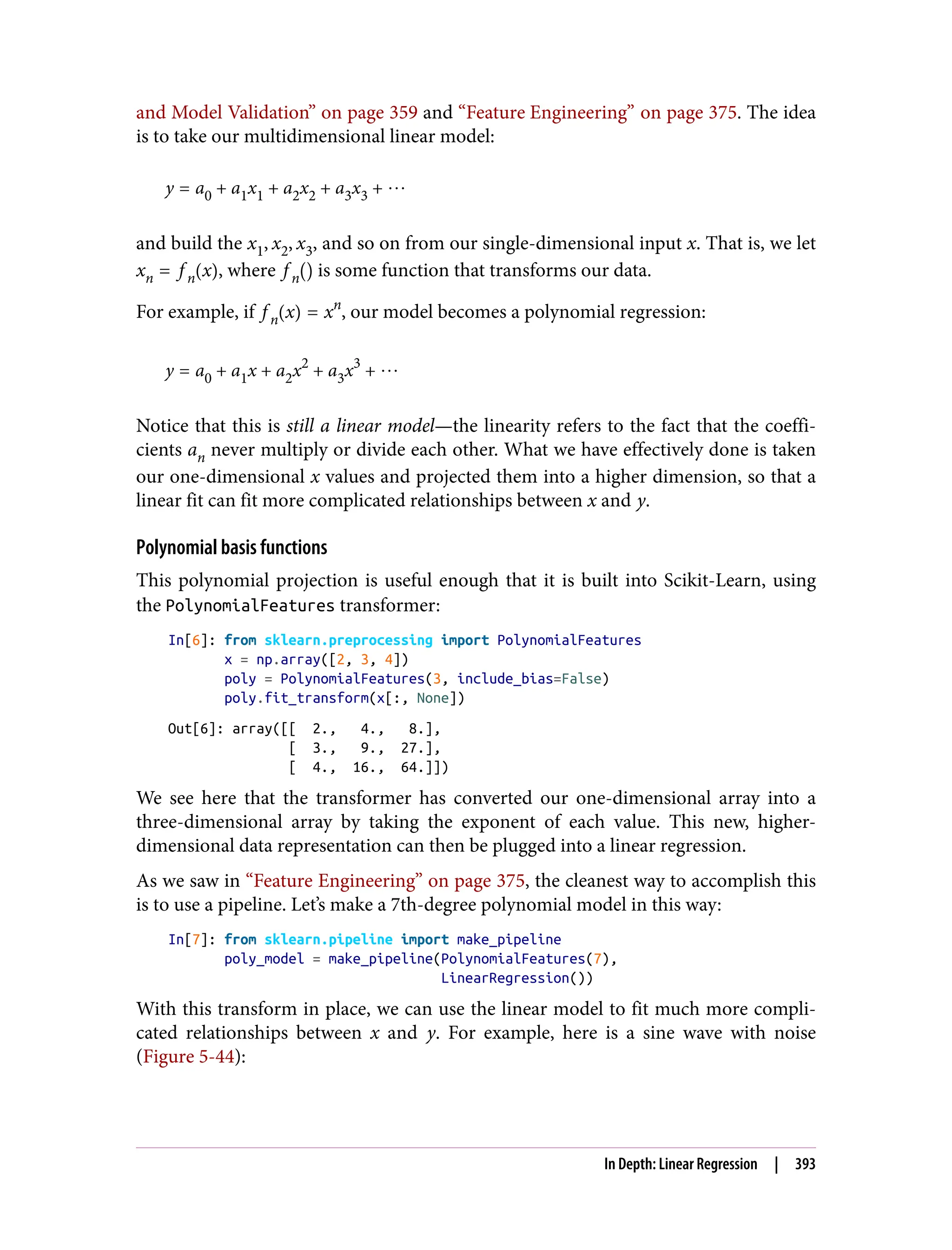 and Model Validation” on page 359 and “Feature Engineering” on page 375. The idea
is to take our multidimensional linear model:
y = a0 + a1x1 + a2x2 + a3x3 + ⋯
and build the x1, x2, x3, and so on from our single-dimensional input x. That is, we let
xn = f n x , where f n is some function that transforms our data.
For example, if f n x = xn
, our model becomes a polynomial regression:
y = a0 + a1x + a2x2
+ a3x3
+ ⋯
Notice that this is still a linear model—the linearity refers to the fact that the coeffi‐
cients an never multiply or divide each other. What we have effectively done is taken
our one-dimensional x values and projected them into a higher dimension, so that a
linear fit can fit more complicated relationships between x and y.
Polynomial basis functions
This polynomial projection is useful enough that it is built into Scikit-Learn, using
the PolynomialFeatures transformer:
In[6]: from sklearn.preprocessing import PolynomialFeatures
x = np.array([2, 3, 4])
poly = PolynomialFeatures(3, include_bias=False)
poly.fit_transform(x[:, None])
Out[6]: array([[ 2., 4., 8.],
[ 3., 9., 27.],
[ 4., 16., 64.]])
We see here that the transformer has converted our one-dimensional array into a
three-dimensional array by taking the exponent of each value. This new, higher-
dimensional data representation can then be plugged into a linear regression.
As we saw in “Feature Engineering” on page 375, the cleanest way to accomplish this
is to use a pipeline. Let’s make a 7th-degree polynomial model in this way:
In[7]: from sklearn.pipeline import make_pipeline
poly_model = make_pipeline(PolynomialFeatures(7),
LinearRegression())
With this transform in place, we can use the linear model to fit much more compli‐
cated relationships between x and y. For example, here is a sine wave with noise
(Figure 5-44):
In Depth: Linear Regression | 393
 