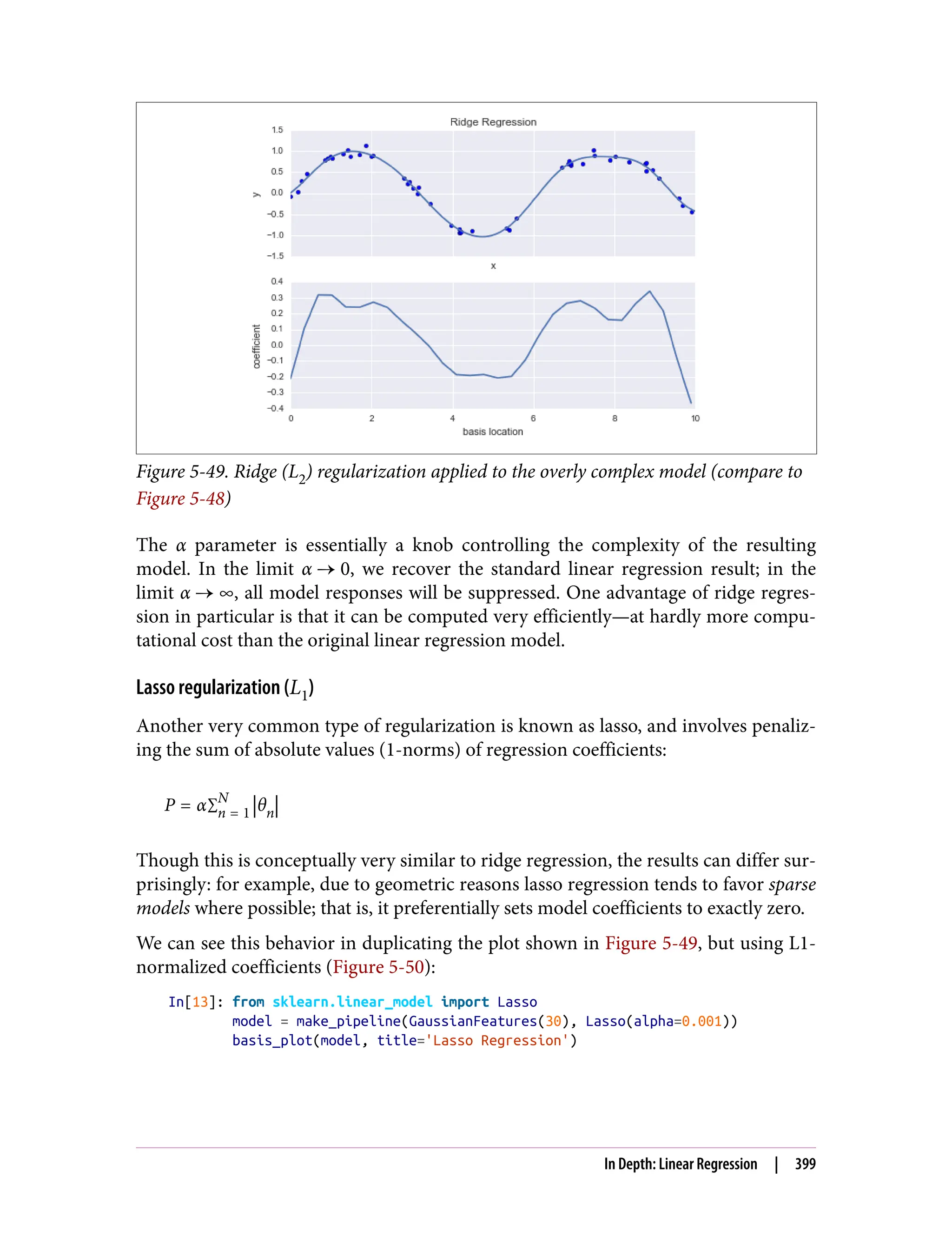 Figure 5-49. Ridge (L2) regularization applied to the overly complex model (compare to
Figure 5-48)
The α parameter is essentially a knob controlling the complexity of the resulting
model. In the limit α 0, we recover the standard linear regression result; in the
limit α ∞, all model responses will be suppressed. One advantage of ridge regres‐
sion in particular is that it can be computed very efficiently—at hardly more compu‐
tational cost than the original linear regression model.
Lasso regularization (L1)
Another very common type of regularization is known as lasso, and involves penaliz‐
ing the sum of absolute values (1-norms) of regression coefficients:
P = α∑n = 1
N
θn
Though this is conceptually very similar to ridge regression, the results can differ sur‐
prisingly: for example, due to geometric reasons lasso regression tends to favor sparse
models where possible; that is, it preferentially sets model coefficients to exactly zero.
We can see this behavior in duplicating the plot shown in Figure 5-49, but using L1-
normalized coefficients (Figure 5-50):
In[13]: from sklearn.linear_model import Lasso
model = make_pipeline(GaussianFeatures(30), Lasso(alpha=0.001))
basis_plot(model, title='Lasso Regression')
In Depth: Linear Regression | 399
 