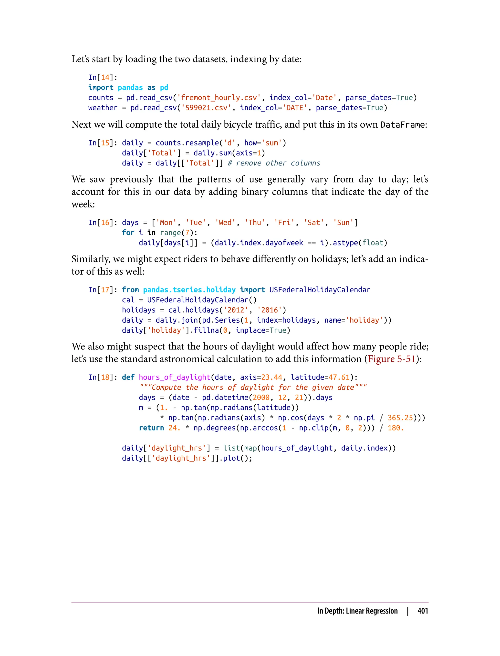 Let’s start by loading the two datasets, indexing by date:
In[14]:
import pandas as pd
counts = pd.read_csv('fremont_hourly.csv', index_col='Date', parse_dates=True)
weather = pd.read_csv('599021.csv', index_col='DATE', parse_dates=True)
Next we will compute the total daily bicycle traffic, and put this in its own DataFrame:
In[15]: daily = counts.resample('d', how='sum')
daily['Total'] = daily.sum(axis=1)
daily = daily[['Total']] # remove other columns
We saw previously that the patterns of use generally vary from day to day; let’s
account for this in our data by adding binary columns that indicate the day of the
week:
In[16]: days = ['Mon', 'Tue', 'Wed', 'Thu', 'Fri', 'Sat', 'Sun']
for i in range(7):
daily[days[i]] = (daily.index.dayofweek == i).astype(float)
Similarly, we might expect riders to behave differently on holidays; let’s add an indica‐
tor of this as well:
In[17]: from pandas.tseries.holiday import USFederalHolidayCalendar
cal = USFederalHolidayCalendar()
holidays = cal.holidays('2012', '2016')
daily = daily.join(pd.Series(1, index=holidays, name='holiday'))
daily['holiday'].fillna(0, inplace=True)
We also might suspect that the hours of daylight would affect how many people ride;
let’s use the standard astronomical calculation to add this information (Figure 5-51):
In[18]: def hours_of_daylight(date, axis=23.44, latitude=47.61):
"""Compute the hours of daylight for the given date"""
days = (date - pd.datetime(2000, 12, 21)).days
m = (1. - np.tan(np.radians(latitude))
* np.tan(np.radians(axis) * np.cos(days * 2 * np.pi / 365.25)))
return 24. * np.degrees(np.arccos(1 - np.clip(m, 0, 2))) / 180.
daily['daylight_hrs'] = list(map(hours_of_daylight, daily.index))
daily[['daylight_hrs']].plot();
In Depth: Linear Regression | 401
 