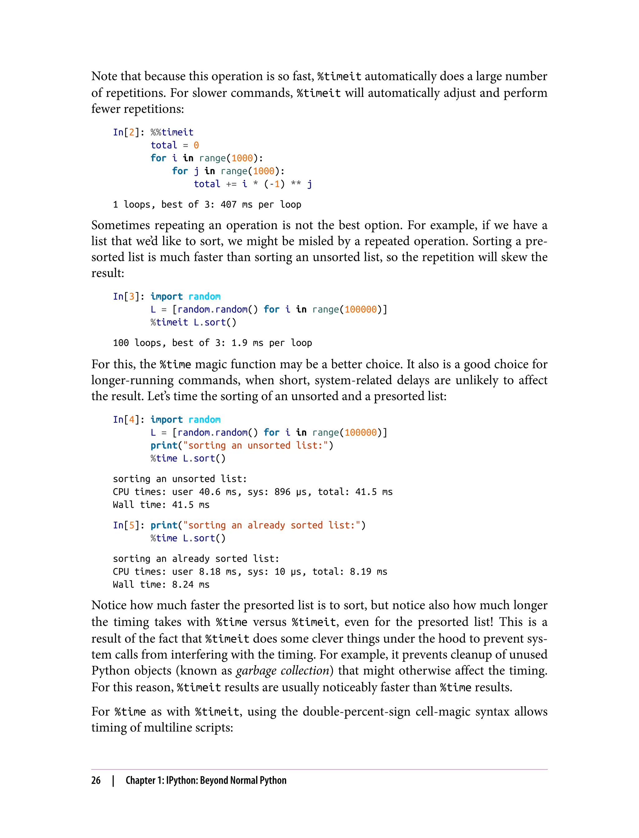 Note that because this operation is so fast, %timeit automatically does a large number
of repetitions. For slower commands, %timeit will automatically adjust and perform
fewer repetitions:
In[2]: %%timeit
total = 0
for i in range(1000):
for j in range(1000):
total += i * (-1) ** j
1 loops, best of 3: 407 ms per loop
Sometimes repeating an operation is not the best option. For example, if we have a
list that we’d like to sort, we might be misled by a repeated operation. Sorting a pre-
sorted list is much faster than sorting an unsorted list, so the repetition will skew the
result:
In[3]: import random
L = [random.random() for i in range(100000)]
%timeit L.sort()
100 loops, best of 3: 1.9 ms per loop
For this, the %time magic function may be a better choice. It also is a good choice for
longer-running commands, when short, system-related delays are unlikely to affect
the result. Let’s time the sorting of an unsorted and a presorted list:
In[4]: import random
L = [random.random() for i in range(100000)]
print("sorting an unsorted list:")
%time L.sort()
sorting an unsorted list:
CPU times: user 40.6 ms, sys: 896 µs, total: 41.5 ms
Wall time: 41.5 ms
In[5]: print("sorting an already sorted list:")
%time L.sort()
sorting an already sorted list:
CPU times: user 8.18 ms, sys: 10 µs, total: 8.19 ms
Wall time: 8.24 ms
Notice how much faster the presorted list is to sort, but notice also how much longer
the timing takes with %time versus %timeit, even for the presorted list! This is a
result of the fact that %timeit does some clever things under the hood to prevent sys‐
tem calls from interfering with the timing. For example, it prevents cleanup of unused
Python objects (known as garbage collection) that might otherwise affect the timing.
For this reason, %timeit results are usually noticeably faster than %time results.
For %time as with %timeit, using the double-percent-sign cell-magic syntax allows
timing of multiline scripts:
26 | Chapter 1: IPython: Beyond Normal Python
 