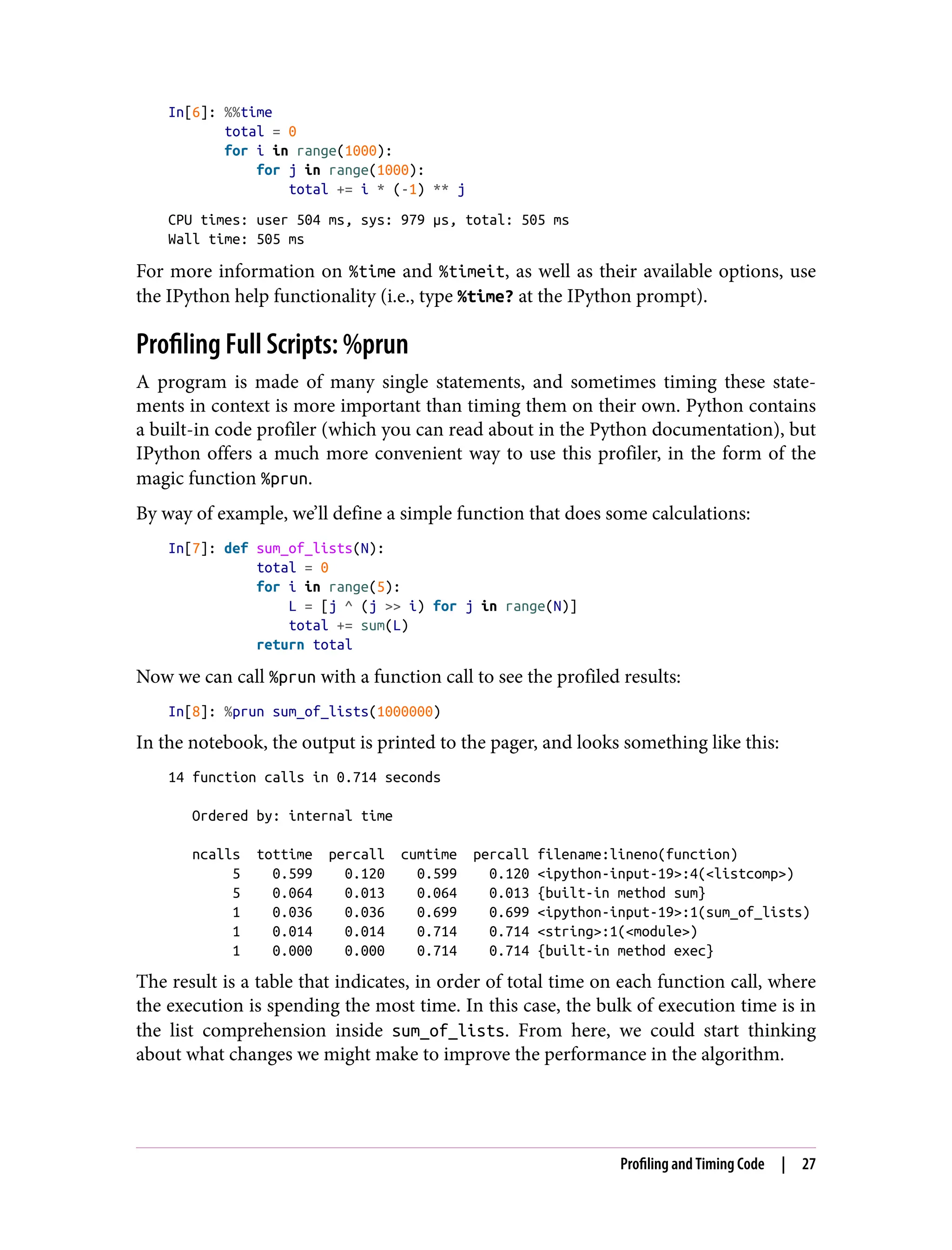 In[6]: %%time
total = 0
for i in range(1000):
for j in range(1000):
total += i * (-1) ** j
CPU times: user 504 ms, sys: 979 µs, total: 505 ms
Wall time: 505 ms
For more information on %time and %timeit, as well as their available options, use
the IPython help functionality (i.e., type %time? at the IPython prompt).
Profiling Full Scripts: %prun
A program is made of many single statements, and sometimes timing these state‐
ments in context is more important than timing them on their own. Python contains
a built-in code profiler (which you can read about in the Python documentation), but
IPython offers a much more convenient way to use this profiler, in the form of the
magic function %prun.
By way of example, we’ll define a simple function that does some calculations:
In[7]: def sum_of_lists(N):
total = 0
for i in range(5):
L = [j ^ (j >> i) for j in range(N)]
total += sum(L)
return total
Now we can call %prun with a function call to see the profiled results:
In[8]: %prun sum_of_lists(1000000)
In the notebook, the output is printed to the pager, and looks something like this:
14 function calls in 0.714 seconds
Ordered by: internal time
ncalls tottime percall cumtime percall filename:lineno(function)
5 0.599 0.120 0.599 0.120 <ipython-input-19>:4(<listcomp>)
5 0.064 0.013 0.064 0.013 {built-in method sum}
1 0.036 0.036 0.699 0.699 <ipython-input-19>:1(sum_of_lists)
1 0.014 0.014 0.714 0.714 <string>:1(<module>)
1 0.000 0.000 0.714 0.714 {built-in method exec}
The result is a table that indicates, in order of total time on each function call, where
the execution is spending the most time. In this case, the bulk of execution time is in
the list comprehension inside sum_of_lists. From here, we could start thinking
about what changes we might make to improve the performance in the algorithm.
Profiling and Timing Code | 27
 