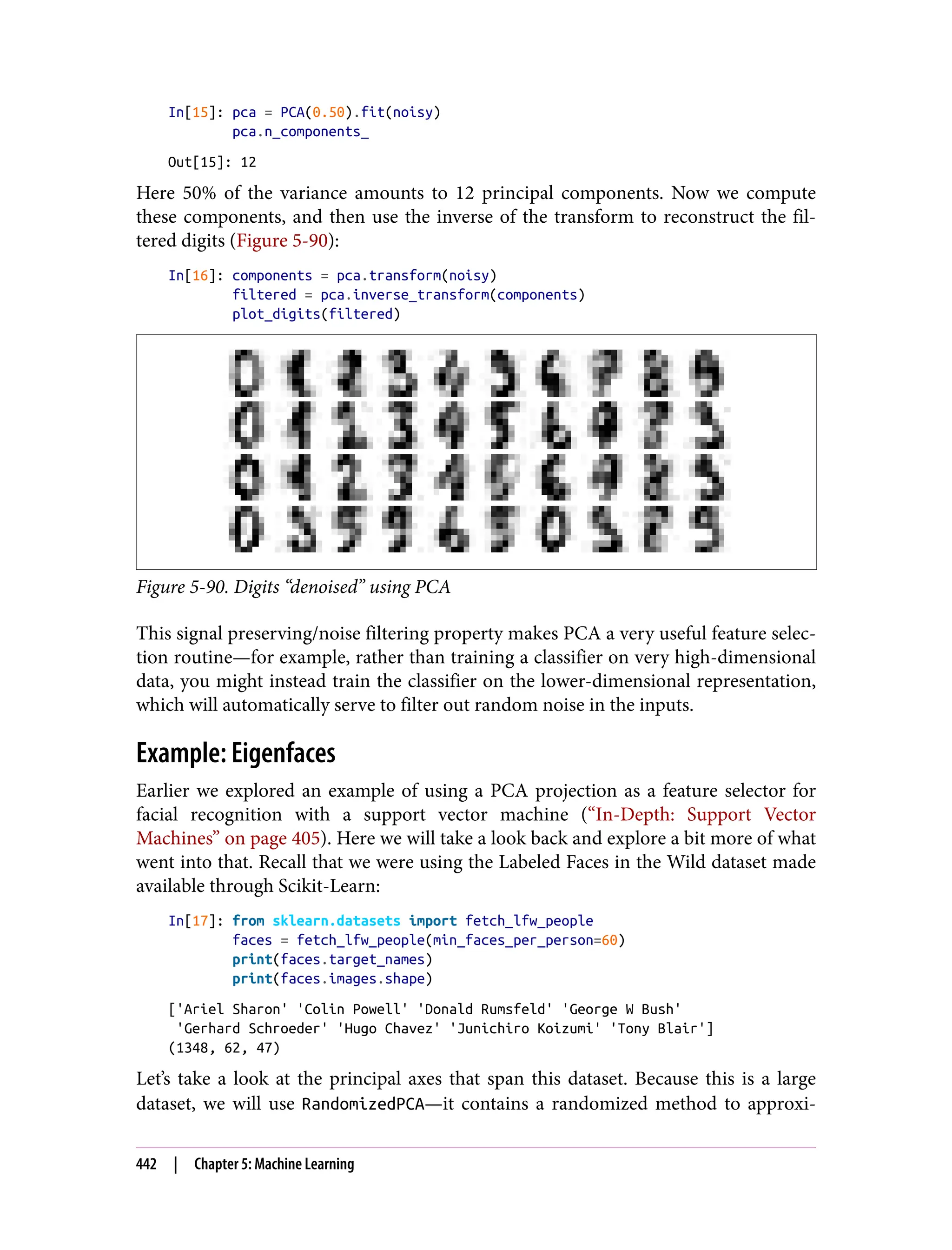 In[15]: pca = PCA(0.50).fit(noisy)
pca.n_components_
Out[15]: 12
Here 50% of the variance amounts to 12 principal components. Now we compute
these components, and then use the inverse of the transform to reconstruct the fil‐
tered digits (Figure 5-90):
In[16]: components = pca.transform(noisy)
filtered = pca.inverse_transform(components)
plot_digits(filtered)
Figure 5-90. Digits “denoised” using PCA
This signal preserving/noise filtering property makes PCA a very useful feature selec‐
tion routine—for example, rather than training a classifier on very high-dimensional
data, you might instead train the classifier on the lower-dimensional representation,
which will automatically serve to filter out random noise in the inputs.
Example: Eigenfaces
Earlier we explored an example of using a PCA projection as a feature selector for
facial recognition with a support vector machine (“In-Depth: Support Vector
Machines” on page 405). Here we will take a look back and explore a bit more of what
went into that. Recall that we were using the Labeled Faces in the Wild dataset made
available through Scikit-Learn:
In[17]: from sklearn.datasets import fetch_lfw_people
faces = fetch_lfw_people(min_faces_per_person=60)
print(faces.target_names)
print(faces.images.shape)
['Ariel Sharon' 'Colin Powell' 'Donald Rumsfeld' 'George W Bush'
'Gerhard Schroeder' 'Hugo Chavez' 'Junichiro Koizumi' 'Tony Blair']
(1348, 62, 47)
Let’s take a look at the principal axes that span this dataset. Because this is a large
dataset, we will use RandomizedPCA—it contains a randomized method to approxi‐
442 | Chapter 5: Machine Learning
 