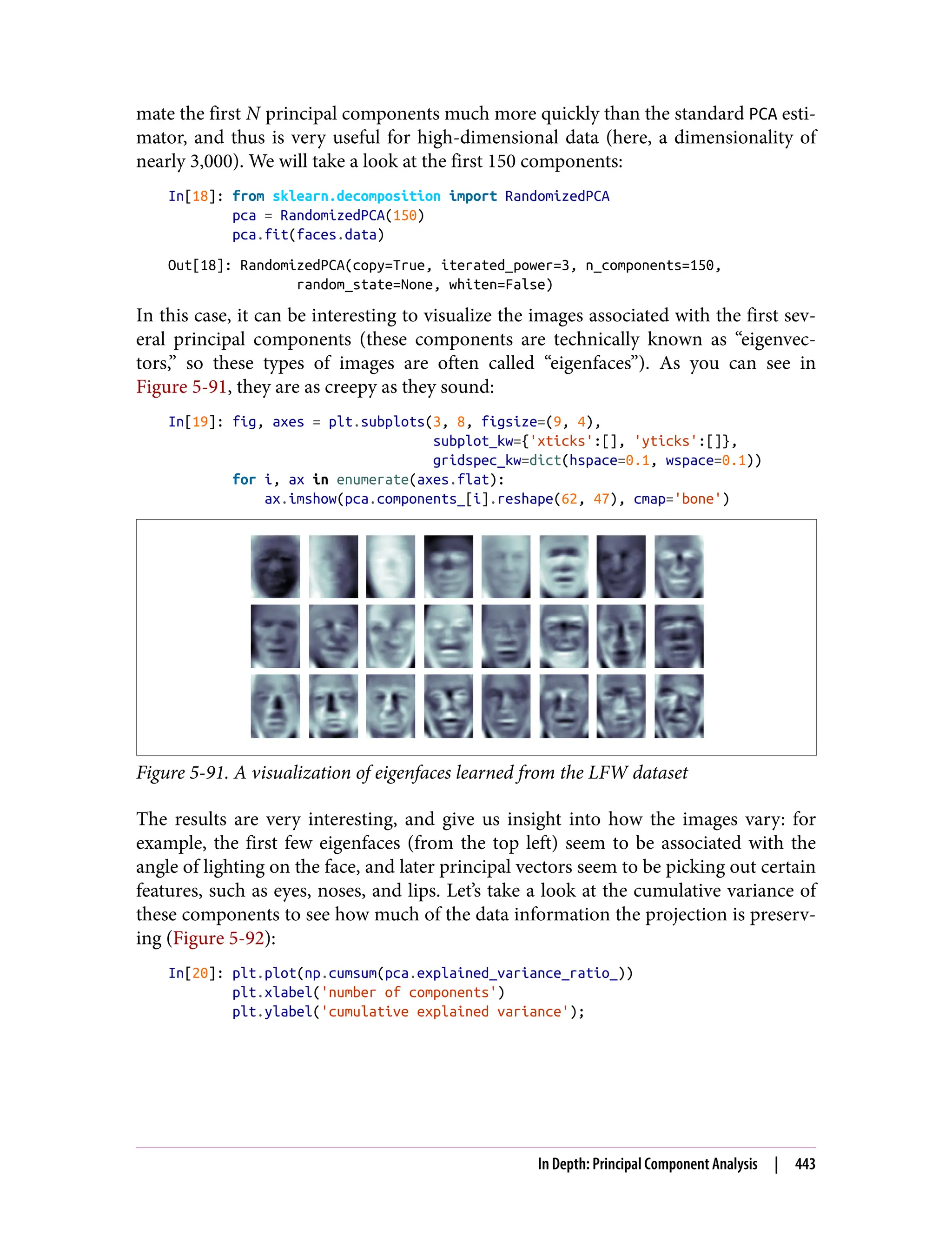mate the first N principal components much more quickly than the standard PCA esti‐
mator, and thus is very useful for high-dimensional data (here, a dimensionality of
nearly 3,000). We will take a look at the first 150 components:
In[18]: from sklearn.decomposition import RandomizedPCA
pca = RandomizedPCA(150)
pca.fit(faces.data)
Out[18]: RandomizedPCA(copy=True, iterated_power=3, n_components=150,
random_state=None, whiten=False)
In this case, it can be interesting to visualize the images associated with the first sev‐
eral principal components (these components are technically known as “eigenvec‐
tors,” so these types of images are often called “eigenfaces”). As you can see in
Figure 5-91, they are as creepy as they sound:
In[19]: fig, axes = plt.subplots(3, 8, figsize=(9, 4),
subplot_kw={'xticks':[], 'yticks':[]},
gridspec_kw=dict(hspace=0.1, wspace=0.1))
for i, ax in enumerate(axes.flat):
ax.imshow(pca.components_[i].reshape(62, 47), cmap='bone')
Figure 5-91. A visualization of eigenfaces learned from the LFW dataset
The results are very interesting, and give us insight into how the images vary: for
example, the first few eigenfaces (from the top left) seem to be associated with the
angle of lighting on the face, and later principal vectors seem to be picking out certain
features, such as eyes, noses, and lips. Let’s take a look at the cumulative variance of
these components to see how much of the data information the projection is preserv‐
ing (Figure 5-92):
In[20]: plt.plot(np.cumsum(pca.explained_variance_ratio_))
plt.xlabel('number of components')
plt.ylabel('cumulative explained variance');
In Depth: Principal Component Analysis | 443
 