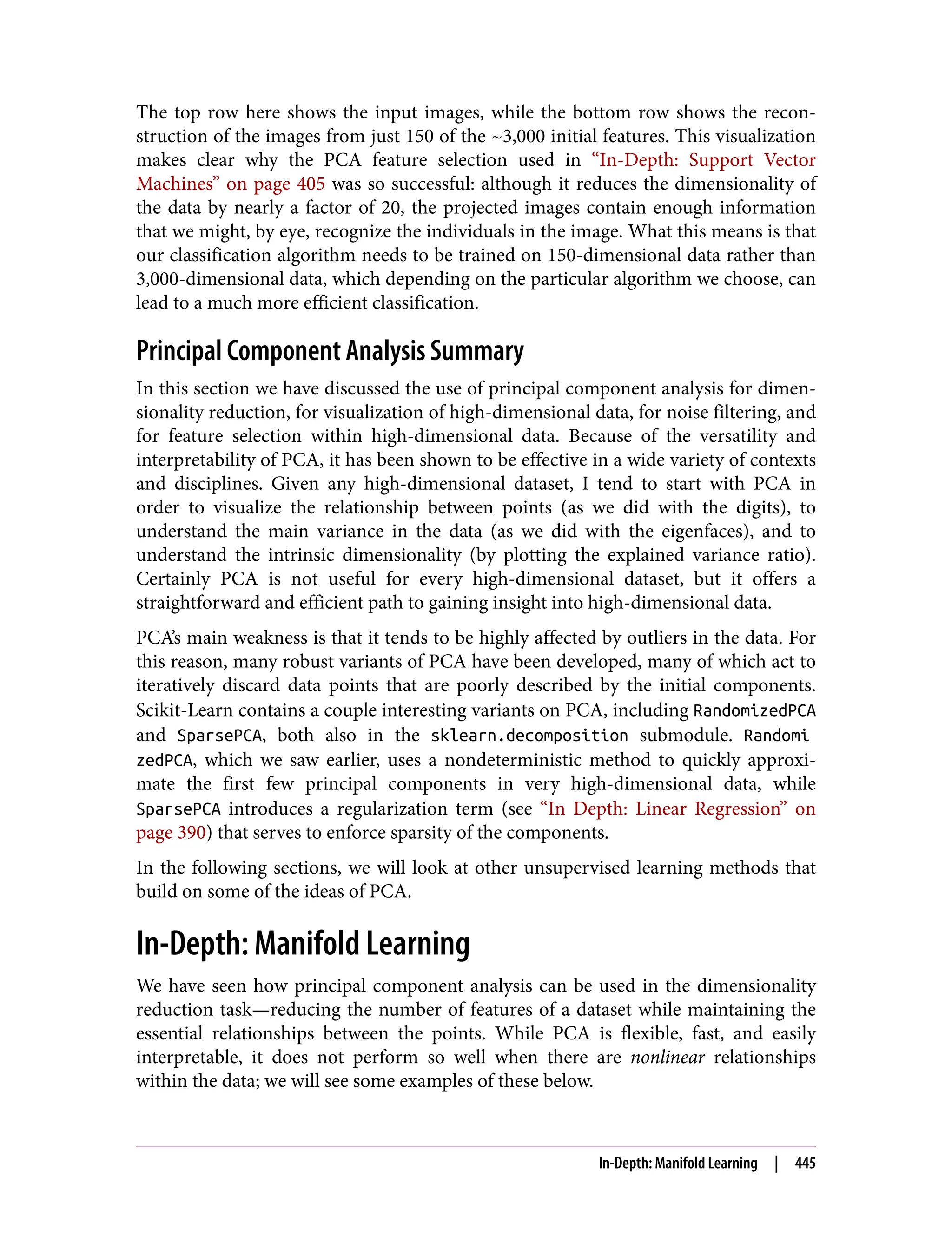 The top row here shows the input images, while the bottom row shows the recon‐
struction of the images from just 150 of the ~3,000 initial features. This visualization
makes clear why the PCA feature selection used in “In-Depth: Support Vector
Machines” on page 405 was so successful: although it reduces the dimensionality of
the data by nearly a factor of 20, the projected images contain enough information
that we might, by eye, recognize the individuals in the image. What this means is that
our classification algorithm needs to be trained on 150-dimensional data rather than
3,000-dimensional data, which depending on the particular algorithm we choose, can
lead to a much more efficient classification.
Principal Component Analysis Summary
In this section we have discussed the use of principal component analysis for dimen‐
sionality reduction, for visualization of high-dimensional data, for noise filtering, and
for feature selection within high-dimensional data. Because of the versatility and
interpretability of PCA, it has been shown to be effective in a wide variety of contexts
and disciplines. Given any high-dimensional dataset, I tend to start with PCA in
order to visualize the relationship between points (as we did with the digits), to
understand the main variance in the data (as we did with the eigenfaces), and to
understand the intrinsic dimensionality (by plotting the explained variance ratio).
Certainly PCA is not useful for every high-dimensional dataset, but it offers a
straightforward and efficient path to gaining insight into high-dimensional data.
PCA’s main weakness is that it tends to be highly affected by outliers in the data. For
this reason, many robust variants of PCA have been developed, many of which act to
iteratively discard data points that are poorly described by the initial components.
Scikit-Learn contains a couple interesting variants on PCA, including RandomizedPCA
and SparsePCA, both also in the sklearn.decomposition submodule. Randomi
zedPCA, which we saw earlier, uses a nondeterministic method to quickly approxi‐
mate the first few principal components in very high-dimensional data, while
SparsePCA introduces a regularization term (see “In Depth: Linear Regression” on
page 390) that serves to enforce sparsity of the components.
In the following sections, we will look at other unsupervised learning methods that
build on some of the ideas of PCA.
In-Depth: Manifold Learning
We have seen how principal component analysis can be used in the dimensionality
reduction task—reducing the number of features of a dataset while maintaining the
essential relationships between the points. While PCA is flexible, fast, and easily
interpretable, it does not perform so well when there are nonlinear relationships
within the data; we will see some examples of these below.
In-Depth: Manifold Learning | 445
 