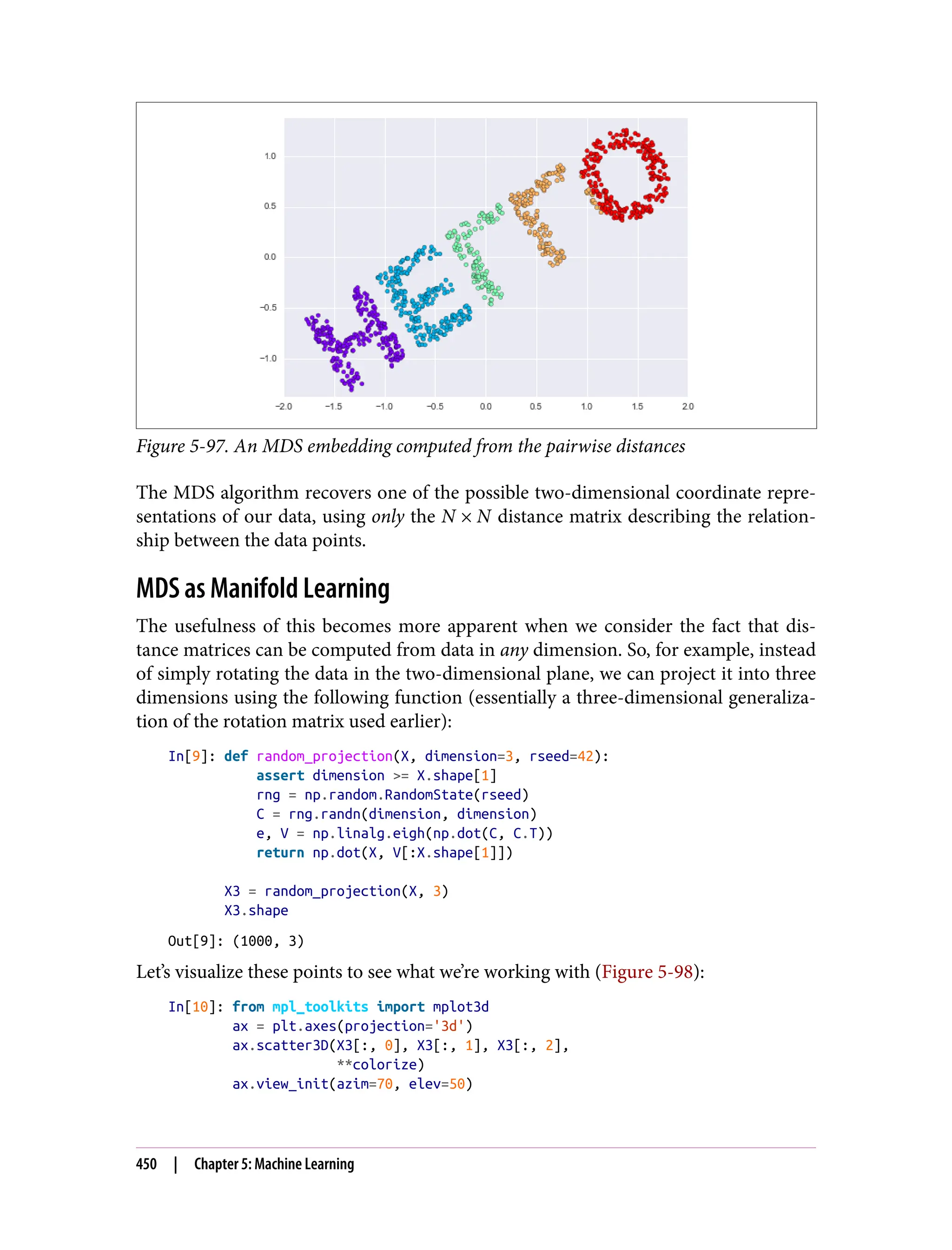 Figure 5-97. An MDS embedding computed from the pairwise distances
The MDS algorithm recovers one of the possible two-dimensional coordinate repre‐
sentations of our data, using only the N × N distance matrix describing the relation‐
ship between the data points.
MDS as Manifold Learning
The usefulness of this becomes more apparent when we consider the fact that dis‐
tance matrices can be computed from data in any dimension. So, for example, instead
of simply rotating the data in the two-dimensional plane, we can project it into three
dimensions using the following function (essentially a three-dimensional generaliza‐
tion of the rotation matrix used earlier):
In[9]: def random_projection(X, dimension=3, rseed=42):
assert dimension >= X.shape[1]
rng = np.random.RandomState(rseed)
C = rng.randn(dimension, dimension)
e, V = np.linalg.eigh(np.dot(C, C.T))
return np.dot(X, V[:X.shape[1]])
X3 = random_projection(X, 3)
X3.shape
Out[9]: (1000, 3)
Let’s visualize these points to see what we’re working with (Figure 5-98):
In[10]: from mpl_toolkits import mplot3d
ax = plt.axes(projection='3d')
ax.scatter3D(X3[:, 0], X3[:, 1], X3[:, 2],
**colorize)
ax.view_init(azim=70, elev=50)
450 | Chapter 5: Machine Learning
 