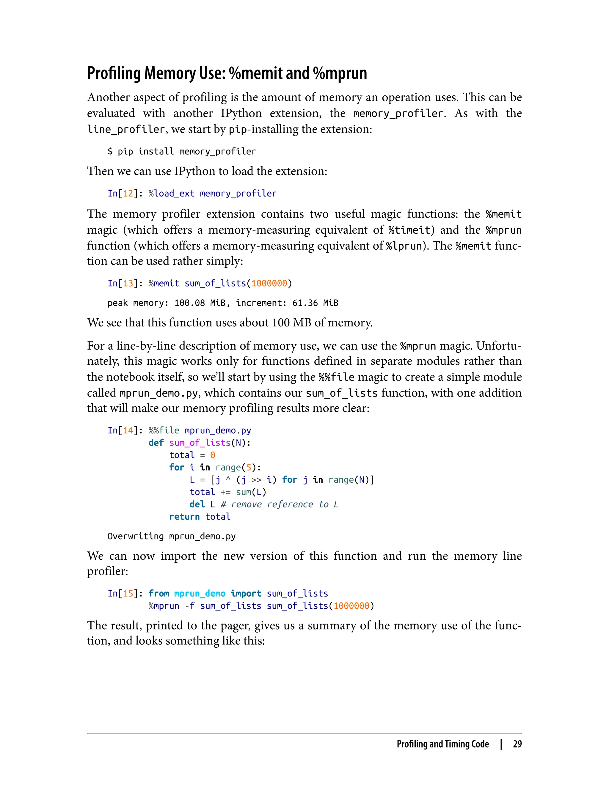 Profiling Memory Use: %memit and %mprun
Another aspect of profiling is the amount of memory an operation uses. This can be
evaluated with another IPython extension, the memory_profiler. As with the
line_profiler, we start by pip-installing the extension:
$ pip install memory_profiler
Then we can use IPython to load the extension:
In[12]: %load_ext memory_profiler
The memory profiler extension contains two useful magic functions: the %memit
magic (which offers a memory-measuring equivalent of %timeit) and the %mprun
function (which offers a memory-measuring equivalent of %lprun). The %memit func‐
tion can be used rather simply:
In[13]: %memit sum_of_lists(1000000)
peak memory: 100.08 MiB, increment: 61.36 MiB
We see that this function uses about 100 MB of memory.
For a line-by-line description of memory use, we can use the %mprun magic. Unfortu‐
nately, this magic works only for functions defined in separate modules rather than
the notebook itself, so we’ll start by using the %%file magic to create a simple module
called mprun_demo.py, which contains our sum_of_lists function, with one addition
that will make our memory profiling results more clear:
In[14]: %%file mprun_demo.py
def sum_of_lists(N):
total = 0
for i in range(5):
L = [j ^ (j >> i) for j in range(N)]
total += sum(L)
del L # remove reference to L
return total
Overwriting mprun_demo.py
We can now import the new version of this function and run the memory line
profiler:
In[15]: from mprun_demo import sum_of_lists
%mprun -f sum_of_lists sum_of_lists(1000000)
The result, printed to the pager, gives us a summary of the memory use of the func‐
tion, and looks something like this:
Profiling and Timing Code | 29
 