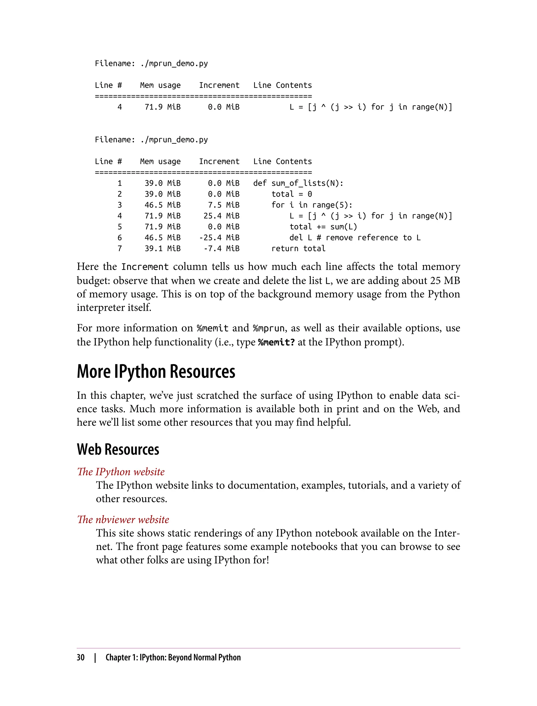 Filename: ./mprun_demo.py
Line # Mem usage Increment Line Contents
================================================
4 71.9 MiB 0.0 MiB L = [j ^ (j >> i) for j in range(N)]
Filename: ./mprun_demo.py
Line # Mem usage Increment Line Contents
================================================
1 39.0 MiB 0.0 MiB def sum_of_lists(N):
2 39.0 MiB 0.0 MiB total = 0
3 46.5 MiB 7.5 MiB for i in range(5):
4 71.9 MiB 25.4 MiB L = [j ^ (j >> i) for j in range(N)]
5 71.9 MiB 0.0 MiB total += sum(L)
6 46.5 MiB -25.4 MiB del L # remove reference to L
7 39.1 MiB -7.4 MiB return total
Here the Increment column tells us how much each line affects the total memory
budget: observe that when we create and delete the list L, we are adding about 25 MB
of memory usage. This is on top of the background memory usage from the Python
interpreter itself.
For more information on %memit and %mprun, as well as their available options, use
the IPython help functionality (i.e., type %memit? at the IPython prompt).
More IPython Resources
In this chapter, we’ve just scratched the surface of using IPython to enable data sci‐
ence tasks. Much more information is available both in print and on the Web, and
here we’ll list some other resources that you may find helpful.
Web Resources
The IPython website
The IPython website links to documentation, examples, tutorials, and a variety of
other resources.
The nbviewer website
This site shows static renderings of any IPython notebook available on the Inter‐
net. The front page features some example notebooks that you can browse to see
what other folks are using IPython for!
30 | Chapter 1: IPython: Beyond Normal Python
 