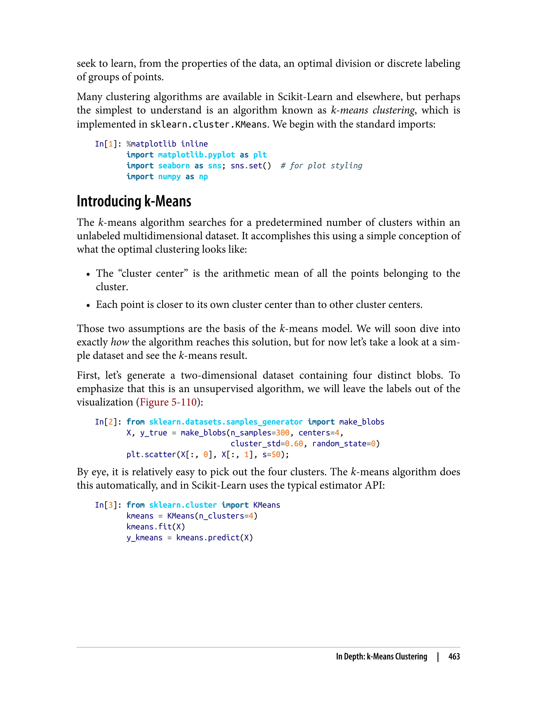 seek to learn, from the properties of the data, an optimal division or discrete labeling
of groups of points.
Many clustering algorithms are available in Scikit-Learn and elsewhere, but perhaps
the simplest to understand is an algorithm known as k-means clustering, which is
implemented in sklearn.cluster.KMeans. We begin with the standard imports:
In[1]: %matplotlib inline
import matplotlib.pyplot as plt
import seaborn as sns; sns.set() # for plot styling
import numpy as np
Introducing k-Means
The k-means algorithm searches for a predetermined number of clusters within an
unlabeled multidimensional dataset. It accomplishes this using a simple conception of
what the optimal clustering looks like:
• The “cluster center” is the arithmetic mean of all the points belonging to the
cluster.
• Each point is closer to its own cluster center than to other cluster centers.
Those two assumptions are the basis of the k-means model. We will soon dive into
exactly how the algorithm reaches this solution, but for now let’s take a look at a sim‐
ple dataset and see the k-means result.
First, let’s generate a two-dimensional dataset containing four distinct blobs. To
emphasize that this is an unsupervised algorithm, we will leave the labels out of the
visualization (Figure 5-110):
In[2]: from sklearn.datasets.samples_generator import make_blobs
X, y_true = make_blobs(n_samples=300, centers=4,
cluster_std=0.60, random_state=0)
plt.scatter(X[:, 0], X[:, 1], s=50);
By eye, it is relatively easy to pick out the four clusters. The k-means algorithm does
this automatically, and in Scikit-Learn uses the typical estimator API:
In[3]: from sklearn.cluster import KMeans
kmeans = KMeans(n_clusters=4)
kmeans.fit(X)
y_kmeans = kmeans.predict(X)
In Depth: k-Means Clustering | 463
 