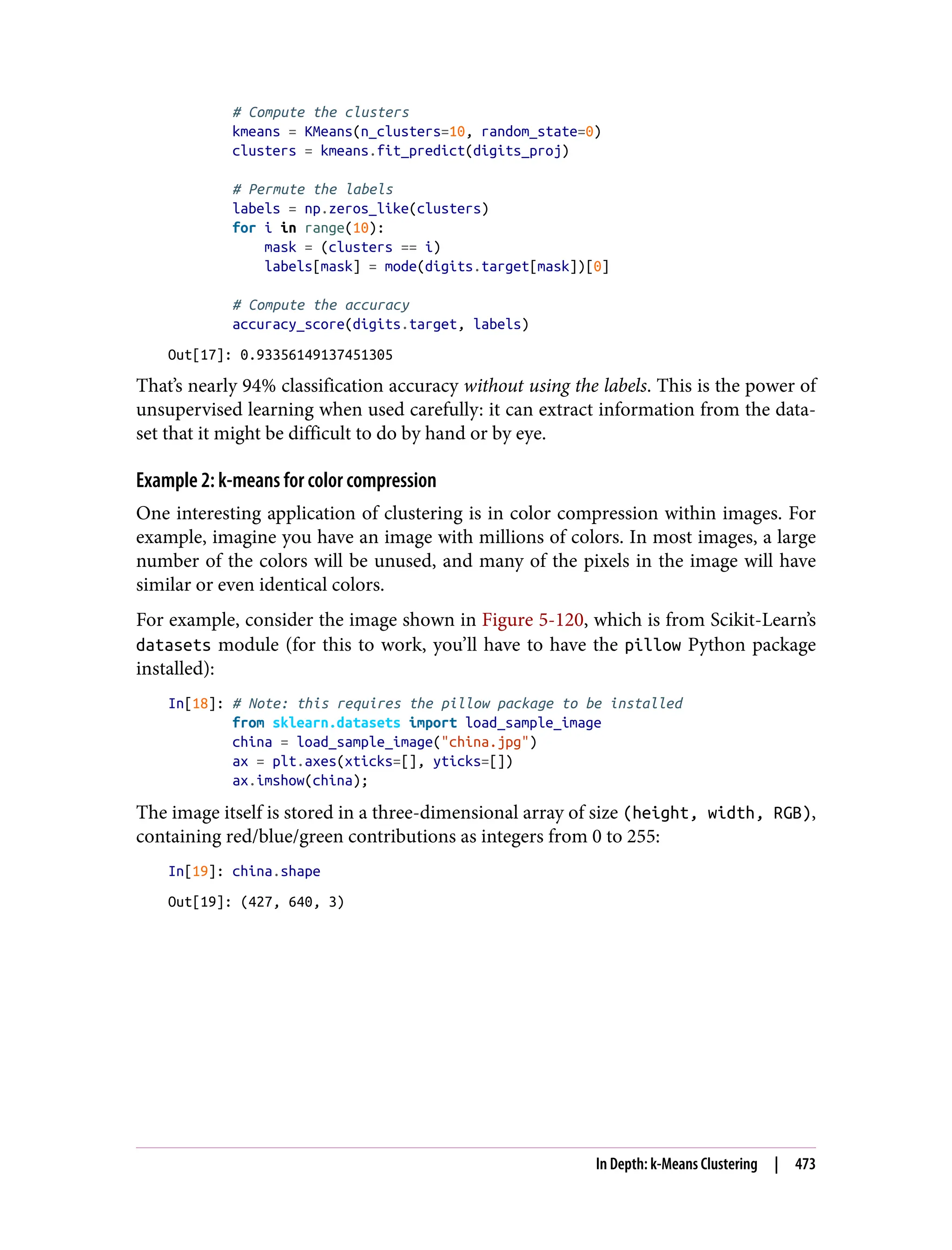 # Compute the clusters
kmeans = KMeans(n_clusters=10, random_state=0)
clusters = kmeans.fit_predict(digits_proj)
# Permute the labels
labels = np.zeros_like(clusters)
for i in range(10):
mask = (clusters == i)
labels[mask] = mode(digits.target[mask])[0]
# Compute the accuracy
accuracy_score(digits.target, labels)
Out[17]: 0.93356149137451305
That’s nearly 94% classification accuracy without using the labels. This is the power of
unsupervised learning when used carefully: it can extract information from the data‐
set that it might be difficult to do by hand or by eye.
Example 2: k-means for color compression
One interesting application of clustering is in color compression within images. For
example, imagine you have an image with millions of colors. In most images, a large
number of the colors will be unused, and many of the pixels in the image will have
similar or even identical colors.
For example, consider the image shown in Figure 5-120, which is from Scikit-Learn’s
datasets module (for this to work, you’ll have to have the pillow Python package
installed):
In[18]: # Note: this requires the pillow package to be installed
from sklearn.datasets import load_sample_image
china = load_sample_image("china.jpg")
ax = plt.axes(xticks=[], yticks=[])
ax.imshow(china);
The image itself is stored in a three-dimensional array of size (height, width, RGB),
containing red/blue/green contributions as integers from 0 to 255:
In[19]: china.shape
Out[19]: (427, 640, 3)
In Depth: k-Means Clustering | 473
 