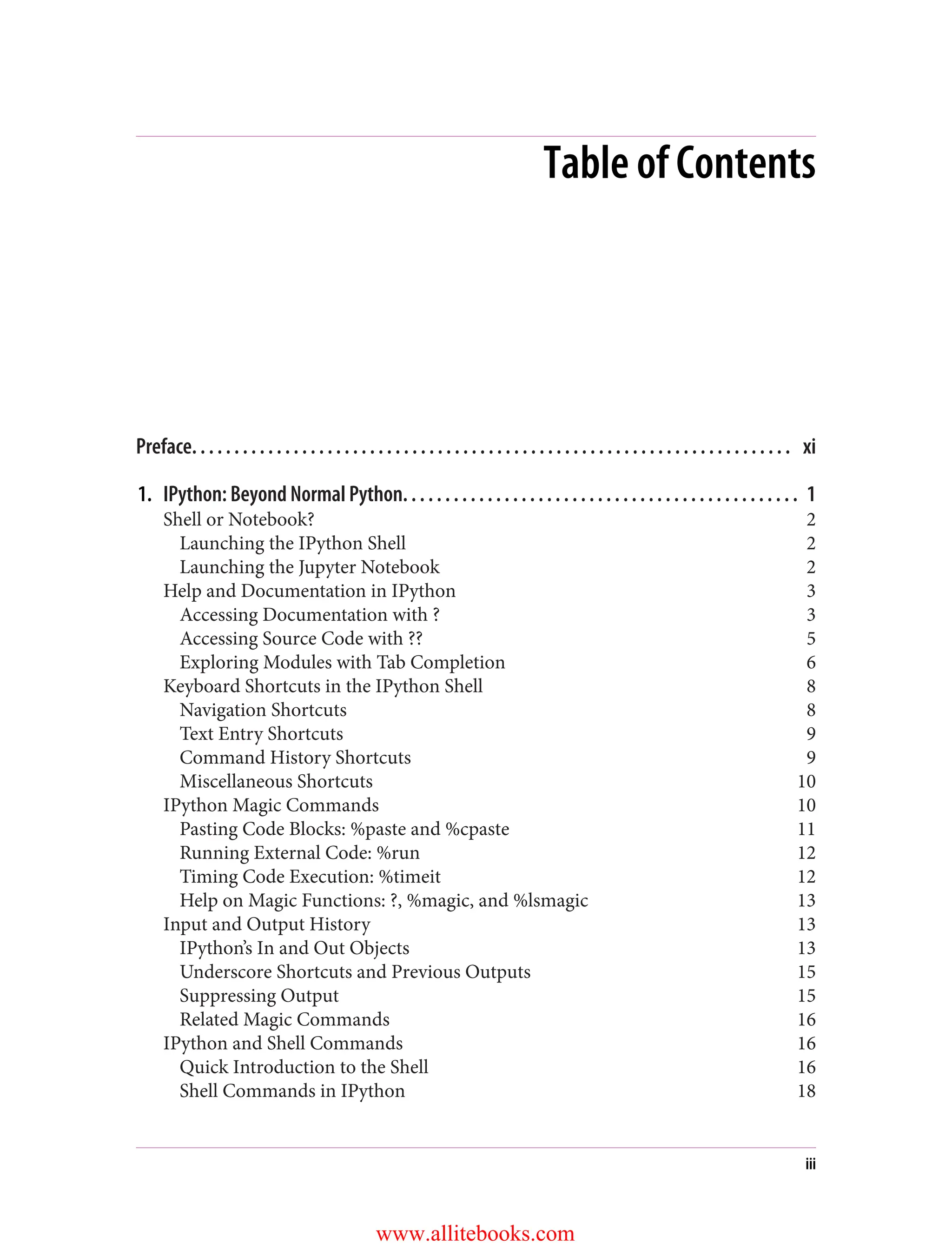 Table of Contents
Preface. . . . . . . . . . . . . . . . . . . . . . . . . . . . . . . . . . . . . . . . . . . . . . . . . . . . . . . . . . . . . . . . . . . . . . . xi
1. IPython: Beyond Normal Python. . . . . . . . . . . . . . . . . . . . . . . . . . . . . . . . . . . . . . . . . . . . . . . 1
Shell or Notebook? 2
Launching the IPython Shell 2
Launching the Jupyter Notebook 2
Help and Documentation in IPython 3
Accessing Documentation with ? 3
Accessing Source Code with ?? 5
Exploring Modules with Tab Completion 6
Keyboard Shortcuts in the IPython Shell 8
Navigation Shortcuts 8
Text Entry Shortcuts 9
Command History Shortcuts 9
Miscellaneous Shortcuts 10
IPython Magic Commands 10
Pasting Code Blocks: %paste and %cpaste 11
Running External Code: %run 12
Timing Code Execution: %timeit 12
Help on Magic Functions: ?, %magic, and %lsmagic 13
Input and Output History 13
IPython’s In and Out Objects 13
Underscore Shortcuts and Previous Outputs 15
Suppressing Output 15
Related Magic Commands 16
IPython and Shell Commands 16
Quick Introduction to the Shell 16
Shell Commands in IPython 18
iii
www.allitebooks.com
 