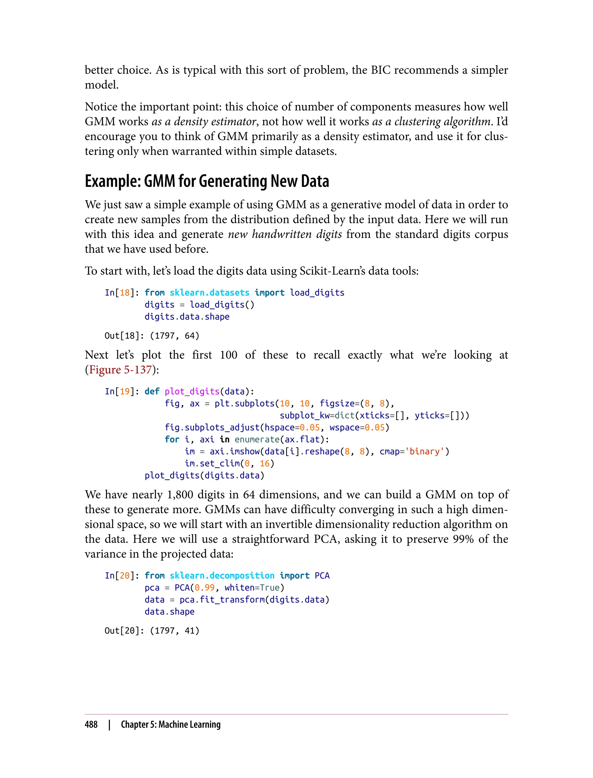 better choice. As is typical with this sort of problem, the BIC recommends a simpler
model.
Notice the important point: this choice of number of components measures how well
GMM works as a density estimator, not how well it works as a clustering algorithm. I’d
encourage you to think of GMM primarily as a density estimator, and use it for clus‐
tering only when warranted within simple datasets.
Example: GMM for Generating New Data
We just saw a simple example of using GMM as a generative model of data in order to
create new samples from the distribution defined by the input data. Here we will run
with this idea and generate new handwritten digits from the standard digits corpus
that we have used before.
To start with, let’s load the digits data using Scikit-Learn’s data tools:
In[18]: from sklearn.datasets import load_digits
digits = load_digits()
digits.data.shape
Out[18]: (1797, 64)
Next let’s plot the first 100 of these to recall exactly what we’re looking at
(Figure 5-137):
In[19]: def plot_digits(data):
fig, ax = plt.subplots(10, 10, figsize=(8, 8),
subplot_kw=dict(xticks=[], yticks=[]))
fig.subplots_adjust(hspace=0.05, wspace=0.05)
for i, axi in enumerate(ax.flat):
im = axi.imshow(data[i].reshape(8, 8), cmap='binary')
im.set_clim(0, 16)
plot_digits(digits.data)
We have nearly 1,800 digits in 64 dimensions, and we can build a GMM on top of
these to generate more. GMMs can have difficulty converging in such a high dimen‐
sional space, so we will start with an invertible dimensionality reduction algorithm on
the data. Here we will use a straightforward PCA, asking it to preserve 99% of the
variance in the projected data:
In[20]: from sklearn.decomposition import PCA
pca = PCA(0.99, whiten=True)
data = pca.fit_transform(digits.data)
data.shape
Out[20]: (1797, 41)
488 | Chapter 5: Machine Learning
 