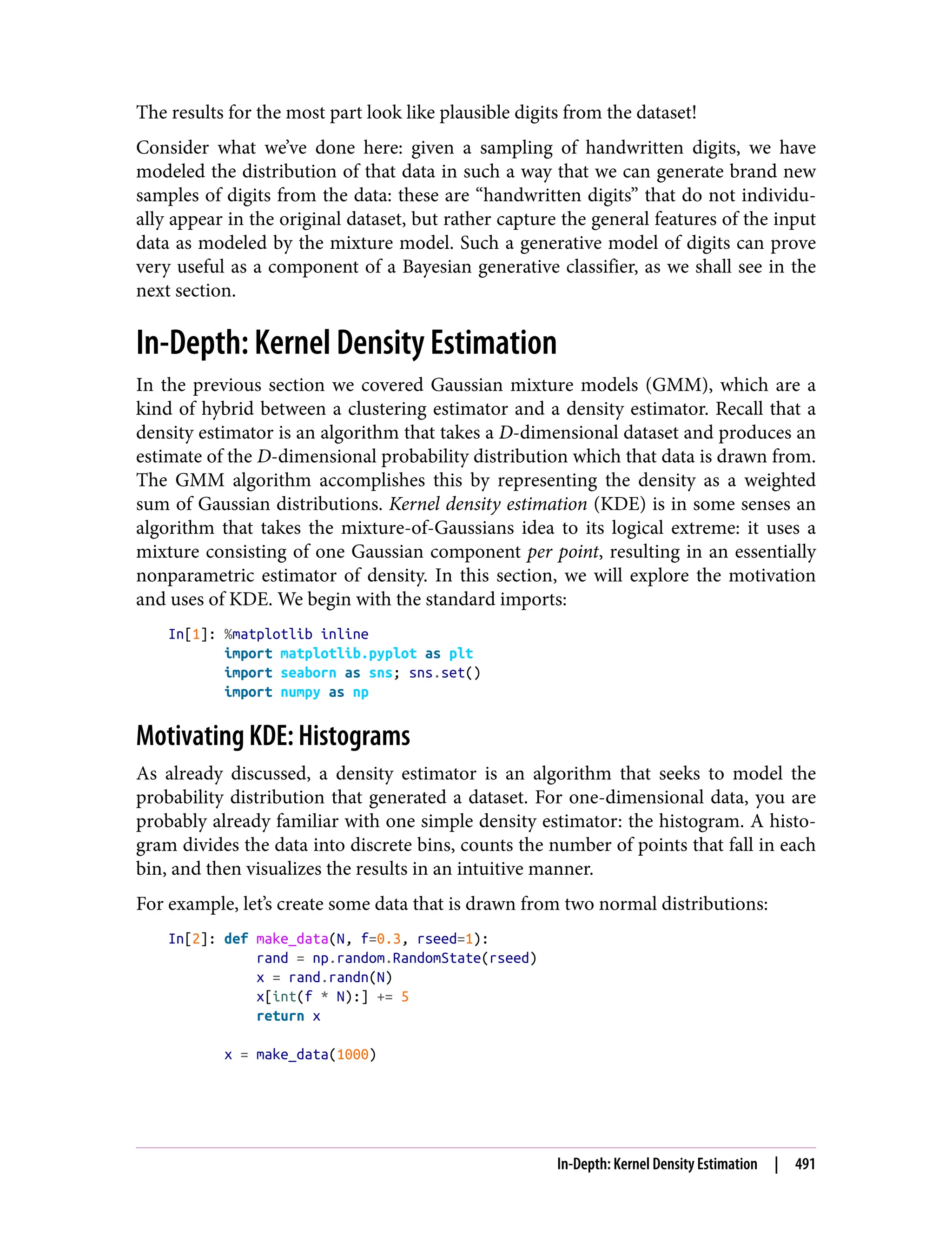 The results for the most part look like plausible digits from the dataset!
Consider what we’ve done here: given a sampling of handwritten digits, we have
modeled the distribution of that data in such a way that we can generate brand new
samples of digits from the data: these are “handwritten digits” that do not individu‐
ally appear in the original dataset, but rather capture the general features of the input
data as modeled by the mixture model. Such a generative model of digits can prove
very useful as a component of a Bayesian generative classifier, as we shall see in the
next section.
In-Depth: Kernel Density Estimation
In the previous section we covered Gaussian mixture models (GMM), which are a
kind of hybrid between a clustering estimator and a density estimator. Recall that a
density estimator is an algorithm that takes a D-dimensional dataset and produces an
estimate of the D-dimensional probability distribution which that data is drawn from.
The GMM algorithm accomplishes this by representing the density as a weighted
sum of Gaussian distributions. Kernel density estimation (KDE) is in some senses an
algorithm that takes the mixture-of-Gaussians idea to its logical extreme: it uses a
mixture consisting of one Gaussian component per point, resulting in an essentially
nonparametric estimator of density. In this section, we will explore the motivation
and uses of KDE. We begin with the standard imports:
In[1]: %matplotlib inline
import matplotlib.pyplot as plt
import seaborn as sns; sns.set()
import numpy as np
Motivating KDE: Histograms
As already discussed, a density estimator is an algorithm that seeks to model the
probability distribution that generated a dataset. For one-dimensional data, you are
probably already familiar with one simple density estimator: the histogram. A histo‐
gram divides the data into discrete bins, counts the number of points that fall in each
bin, and then visualizes the results in an intuitive manner.
For example, let’s create some data that is drawn from two normal distributions:
In[2]: def make_data(N, f=0.3, rseed=1):
rand = np.random.RandomState(rseed)
x = rand.randn(N)
x[int(f * N):] += 5
return x
x = make_data(1000)
In-Depth: Kernel Density Estimation | 491
 