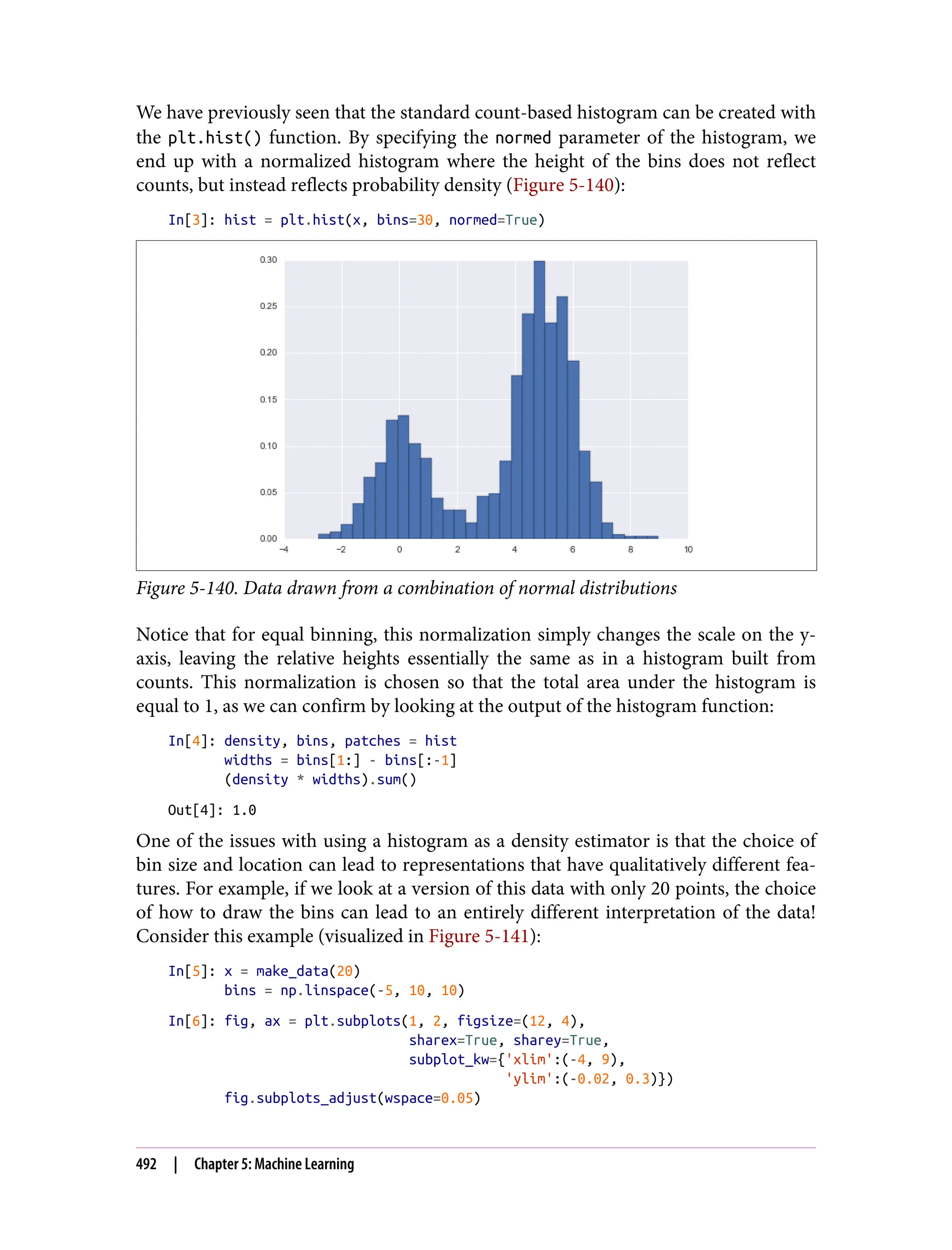 We have previously seen that the standard count-based histogram can be created with
the plt.hist() function. By specifying the normed parameter of the histogram, we
end up with a normalized histogram where the height of the bins does not reflect
counts, but instead reflects probability density (Figure 5-140):
In[3]: hist = plt.hist(x, bins=30, normed=True)
Figure 5-140. Data drawn from a combination of normal distributions
Notice that for equal binning, this normalization simply changes the scale on the y-
axis, leaving the relative heights essentially the same as in a histogram built from
counts. This normalization is chosen so that the total area under the histogram is
equal to 1, as we can confirm by looking at the output of the histogram function:
In[4]: density, bins, patches = hist
widths = bins[1:] - bins[:-1]
(density * widths).sum()
Out[4]: 1.0
One of the issues with using a histogram as a density estimator is that the choice of
bin size and location can lead to representations that have qualitatively different fea‐
tures. For example, if we look at a version of this data with only 20 points, the choice
of how to draw the bins can lead to an entirely different interpretation of the data!
Consider this example (visualized in Figure 5-141):
In[5]: x = make_data(20)
bins = np.linspace(-5, 10, 10)
In[6]: fig, ax = plt.subplots(1, 2, figsize=(12, 4),
sharex=True, sharey=True,
subplot_kw={'xlim':(-4, 9),
'ylim':(-0.02, 0.3)})
fig.subplots_adjust(wspace=0.05)
492 | Chapter 5: Machine Learning
 