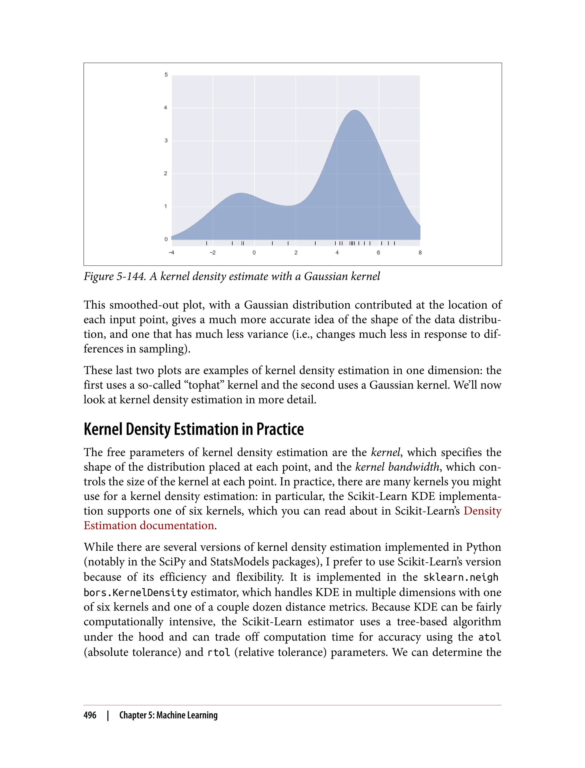 Figure 5-144. A kernel density estimate with a Gaussian kernel
This smoothed-out plot, with a Gaussian distribution contributed at the location of
each input point, gives a much more accurate idea of the shape of the data distribu‐
tion, and one that has much less variance (i.e., changes much less in response to dif‐
ferences in sampling).
These last two plots are examples of kernel density estimation in one dimension: the
first uses a so-called “tophat” kernel and the second uses a Gaussian kernel. We’ll now
look at kernel density estimation in more detail.
Kernel Density Estimation in Practice
The free parameters of kernel density estimation are the kernel, which specifies the
shape of the distribution placed at each point, and the kernel bandwidth, which con‐
trols the size of the kernel at each point. In practice, there are many kernels you might
use for a kernel density estimation: in particular, the Scikit-Learn KDE implementa‐
tion supports one of six kernels, which you can read about in Scikit-Learn’s Density
Estimation documentation.
While there are several versions of kernel density estimation implemented in Python
(notably in the SciPy and StatsModels packages), I prefer to use Scikit-Learn’s version
because of its efficiency and flexibility. It is implemented in the sklearn.neigh
bors.KernelDensity estimator, which handles KDE in multiple dimensions with one
of six kernels and one of a couple dozen distance metrics. Because KDE can be fairly
computationally intensive, the Scikit-Learn estimator uses a tree-based algorithm
under the hood and can trade off computation time for accuracy using the atol
(absolute tolerance) and rtol (relative tolerance) parameters. We can determine the
496 | Chapter 5: Machine Learning
 