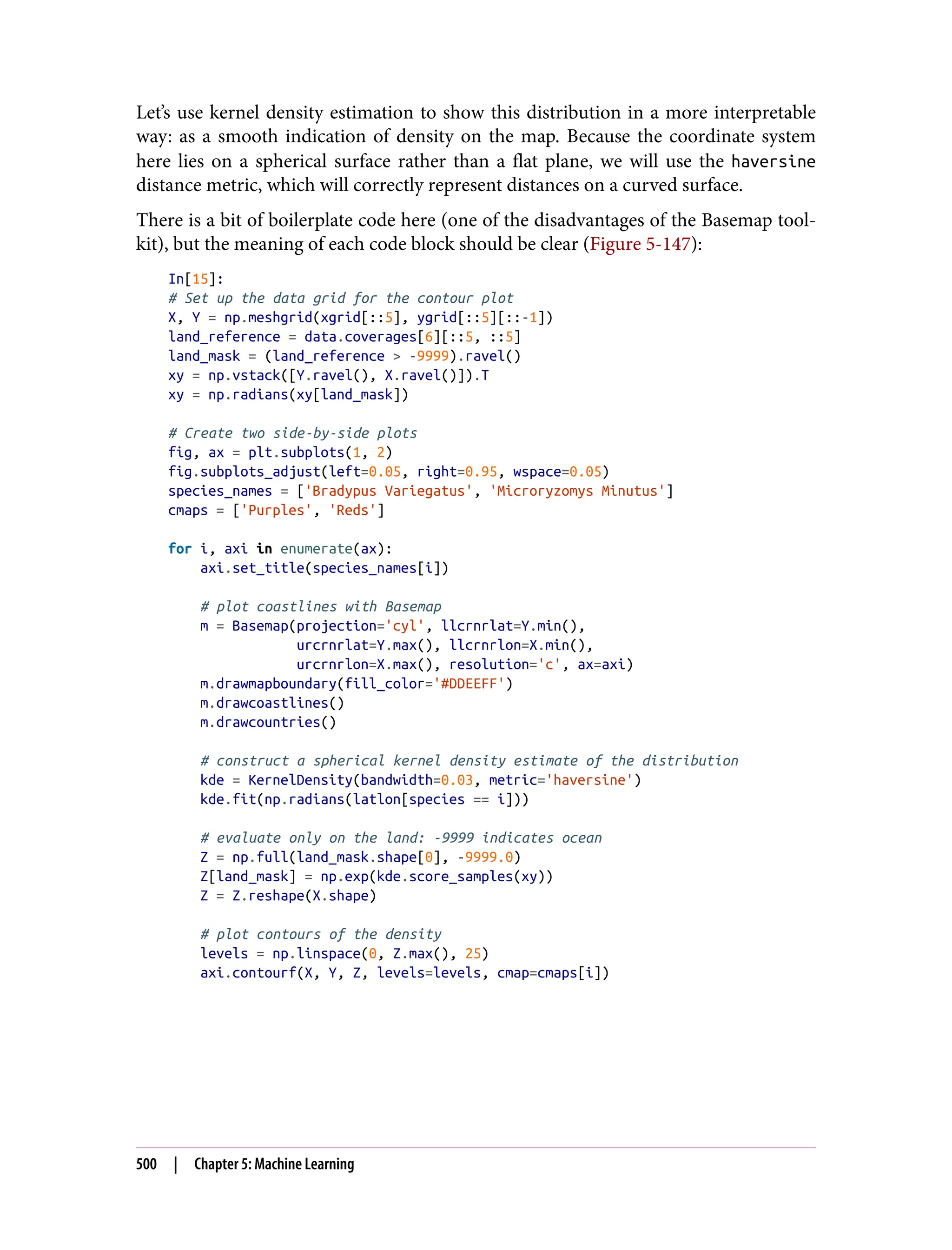 Let’s use kernel density estimation to show this distribution in a more interpretable
way: as a smooth indication of density on the map. Because the coordinate system
here lies on a spherical surface rather than a flat plane, we will use the haversine
distance metric, which will correctly represent distances on a curved surface.
There is a bit of boilerplate code here (one of the disadvantages of the Basemap tool‐
kit), but the meaning of each code block should be clear (Figure 5-147):
In[15]:
# Set up the data grid for the contour plot
X, Y = np.meshgrid(xgrid[::5], ygrid[::5][::-1])
land_reference = data.coverages[6][::5, ::5]
land_mask = (land_reference > -9999).ravel()
xy = np.vstack([Y.ravel(), X.ravel()]).T
xy = np.radians(xy[land_mask])
# Create two side-by-side plots
fig, ax = plt.subplots(1, 2)
fig.subplots_adjust(left=0.05, right=0.95, wspace=0.05)
species_names = ['Bradypus Variegatus', 'Microryzomys Minutus']
cmaps = ['Purples', 'Reds']
for i, axi in enumerate(ax):
axi.set_title(species_names[i])
# plot coastlines with Basemap
m = Basemap(projection='cyl', llcrnrlat=Y.min(),
urcrnrlat=Y.max(), llcrnrlon=X.min(),
urcrnrlon=X.max(), resolution='c', ax=axi)
m.drawmapboundary(fill_color='#DDEEFF')
m.drawcoastlines()
m.drawcountries()
# construct a spherical kernel density estimate of the distribution
kde = KernelDensity(bandwidth=0.03, metric='haversine')
kde.fit(np.radians(latlon[species == i]))
# evaluate only on the land: -9999 indicates ocean
Z = np.full(land_mask.shape[0], -9999.0)
Z[land_mask] = np.exp(kde.score_samples(xy))
Z = Z.reshape(X.shape)
# plot contours of the density
levels = np.linspace(0, Z.max(), 25)
axi.contourf(X, Y, Z, levels=levels, cmap=cmaps[i])
500 | Chapter 5: Machine Learning
 