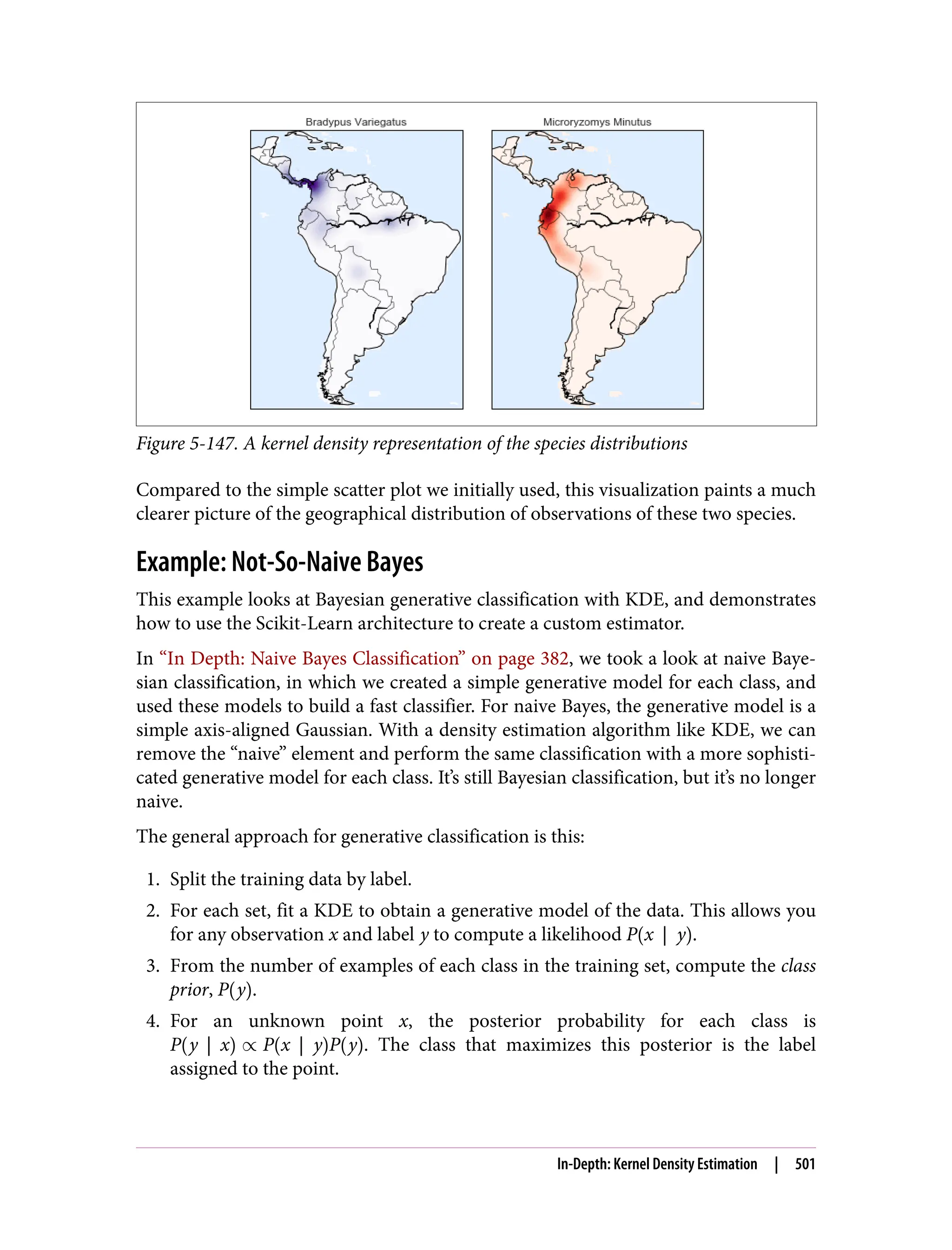 Figure 5-147. A kernel density representation of the species distributions
Compared to the simple scatter plot we initially used, this visualization paints a much
clearer picture of the geographical distribution of observations of these two species.
Example: Not-So-Naive Bayes
This example looks at Bayesian generative classification with KDE, and demonstrates
how to use the Scikit-Learn architecture to create a custom estimator.
In “In Depth: Naive Bayes Classification” on page 382, we took a look at naive Baye‐
sian classification, in which we created a simple generative model for each class, and
used these models to build a fast classifier. For naive Bayes, the generative model is a
simple axis-aligned Gaussian. With a density estimation algorithm like KDE, we can
remove the “naive” element and perform the same classification with a more sophisti‐
cated generative model for each class. It’s still Bayesian classification, but it’s no longer
naive.
The general approach for generative classification is this:
1. Split the training data by label.
2. For each set, fit a KDE to obtain a generative model of the data. This allows you
for any observation x and label y to compute a likelihood P x y .
3. From the number of examples of each class in the training set, compute the class
prior, P y .
4. For an unknown point x, the posterior probability for each class is
P y x ∝ P x y P y . The class that maximizes this posterior is the label
assigned to the point.
In-Depth: Kernel Density Estimation | 501
 