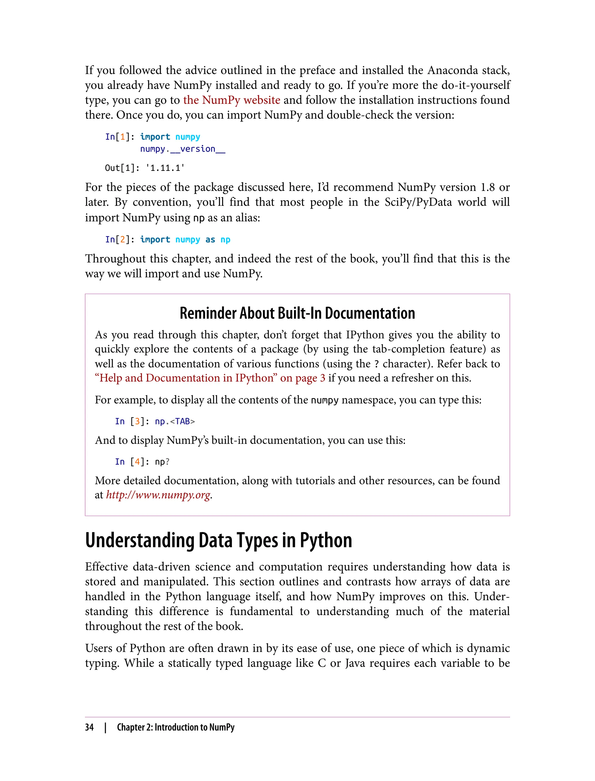 If you followed the advice outlined in the preface and installed the Anaconda stack,
you already have NumPy installed and ready to go. If you’re more the do-it-yourself
type, you can go to the NumPy website and follow the installation instructions found
there. Once you do, you can import NumPy and double-check the version:
In[1]: import numpy
numpy.__version__
Out[1]: '1.11.1'
For the pieces of the package discussed here, I’d recommend NumPy version 1.8 or
later. By convention, you’ll find that most people in the SciPy/PyData world will
import NumPy using np as an alias:
In[2]: import numpy as np
Throughout this chapter, and indeed the rest of the book, you’ll find that this is the
way we will import and use NumPy.
Reminder About Built-In Documentation
As you read through this chapter, don’t forget that IPython gives you the ability to
quickly explore the contents of a package (by using the tab-completion feature) as
well as the documentation of various functions (using the ? character). Refer back to
“Help and Documentation in IPython” on page 3 if you need a refresher on this.
For example, to display all the contents of the numpy namespace, you can type this:
In [3]: np.<TAB>
And to display NumPy’s built-in documentation, you can use this:
In [4]: np?
More detailed documentation, along with tutorials and other resources, can be found
at http://www.numpy.org.
Understanding Data Types in Python
Effective data-driven science and computation requires understanding how data is
stored and manipulated. This section outlines and contrasts how arrays of data are
handled in the Python language itself, and how NumPy improves on this. Under‐
standing this difference is fundamental to understanding much of the material
throughout the rest of the book.
Users of Python are often drawn in by its ease of use, one piece of which is dynamic
typing. While a statically typed language like C or Java requires each variable to be
34 | Chapter 2: Introduction to NumPy
 