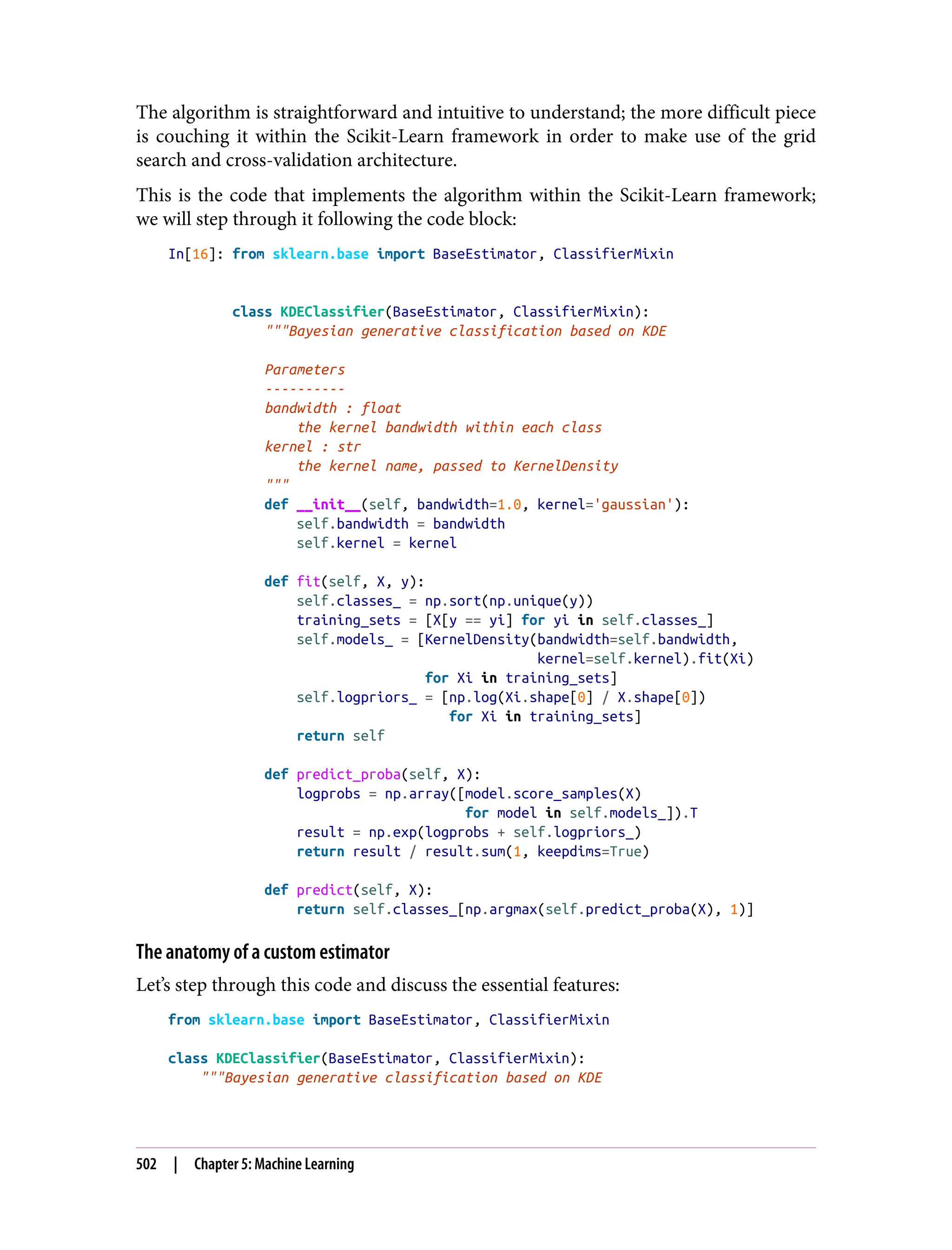 The algorithm is straightforward and intuitive to understand; the more difficult piece
is couching it within the Scikit-Learn framework in order to make use of the grid
search and cross-validation architecture.
This is the code that implements the algorithm within the Scikit-Learn framework;
we will step through it following the code block:
In[16]: from sklearn.base import BaseEstimator, ClassifierMixin
class KDEClassifier(BaseEstimator, ClassifierMixin):
"""Bayesian generative classification based on KDE
Parameters
----------
bandwidth : float
the kernel bandwidth within each class
kernel : str
the kernel name, passed to KernelDensity
"""
def __init__(self, bandwidth=1.0, kernel='gaussian'):
self.bandwidth = bandwidth
self.kernel = kernel
def fit(self, X, y):
self.classes_ = np.sort(np.unique(y))
training_sets = [X[y == yi] for yi in self.classes_]
self.models_ = [KernelDensity(bandwidth=self.bandwidth,
kernel=self.kernel).fit(Xi)
for Xi in training_sets]
self.logpriors_ = [np.log(Xi.shape[0] / X.shape[0])
for Xi in training_sets]
return self
def predict_proba(self, X):
logprobs = np.array([model.score_samples(X)
for model in self.models_]).T
result = np.exp(logprobs + self.logpriors_)
return result / result.sum(1, keepdims=True)
def predict(self, X):
return self.classes_[np.argmax(self.predict_proba(X), 1)]
The anatomy of a custom estimator
Let’s step through this code and discuss the essential features:
from sklearn.base import BaseEstimator, ClassifierMixin
class KDEClassifier(BaseEstimator, ClassifierMixin):
"""Bayesian generative classification based on KDE
502 | Chapter 5: Machine Learning
 