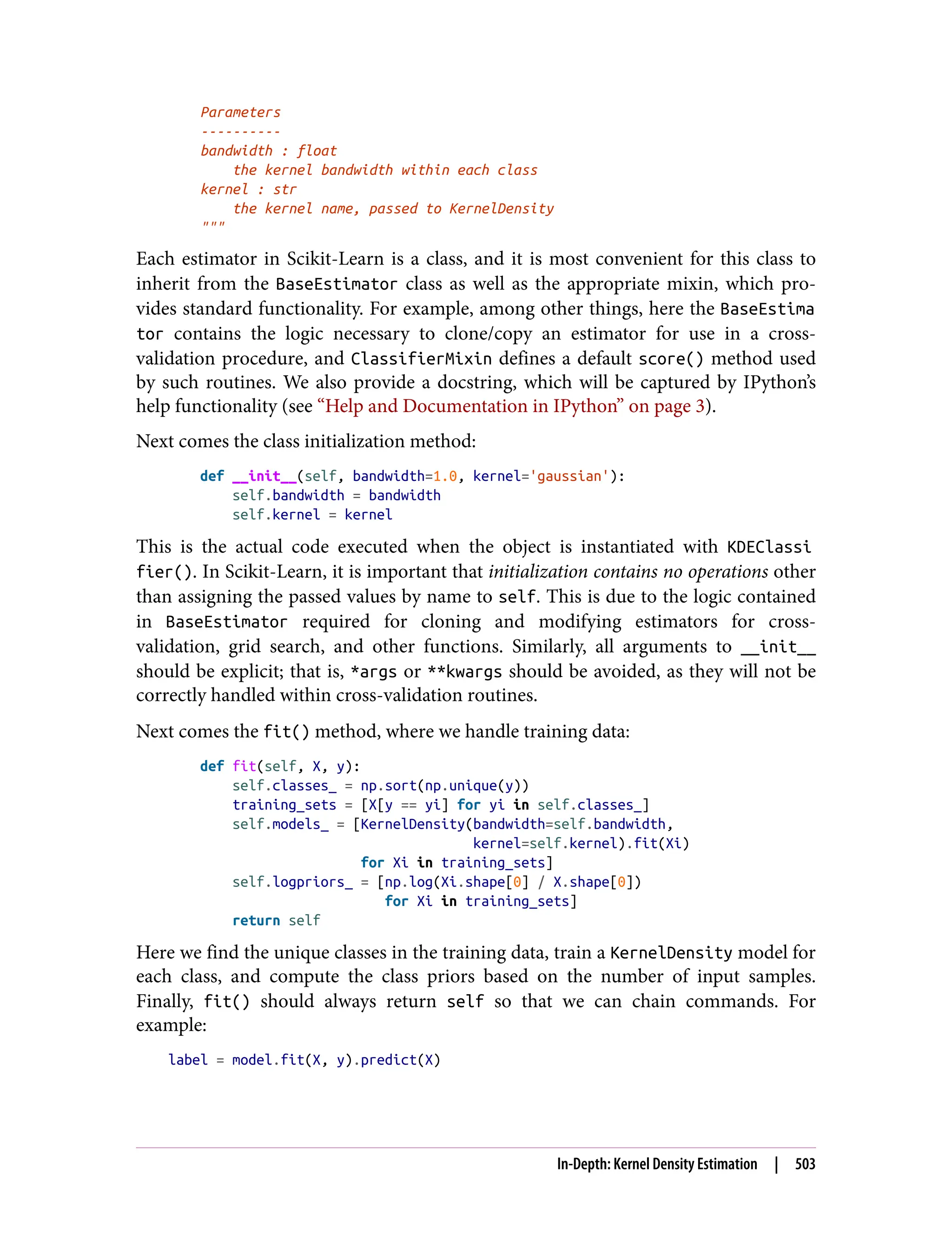 Parameters
----------
bandwidth : float
the kernel bandwidth within each class
kernel : str
the kernel name, passed to KernelDensity
"""
Each estimator in Scikit-Learn is a class, and it is most convenient for this class to
inherit from the BaseEstimator class as well as the appropriate mixin, which pro‐
vides standard functionality. For example, among other things, here the BaseEstima
tor contains the logic necessary to clone/copy an estimator for use in a cross-
validation procedure, and ClassifierMixin defines a default score() method used
by such routines. We also provide a docstring, which will be captured by IPython’s
help functionality (see “Help and Documentation in IPython” on page 3).
Next comes the class initialization method:
def __init__(self, bandwidth=1.0, kernel='gaussian'):
self.bandwidth = bandwidth
self.kernel = kernel
This is the actual code executed when the object is instantiated with KDEClassi
fier(). In Scikit-Learn, it is important that initialization contains no operations other
than assigning the passed values by name to self. This is due to the logic contained
in BaseEstimator required for cloning and modifying estimators for cross-
validation, grid search, and other functions. Similarly, all arguments to __init__
should be explicit; that is, *args or **kwargs should be avoided, as they will not be
correctly handled within cross-validation routines.
Next comes the fit() method, where we handle training data:
def fit(self, X, y):
self.classes_ = np.sort(np.unique(y))
training_sets = [X[y == yi] for yi in self.classes_]
self.models_ = [KernelDensity(bandwidth=self.bandwidth,
kernel=self.kernel).fit(Xi)
for Xi in training_sets]
self.logpriors_ = [np.log(Xi.shape[0] / X.shape[0])
for Xi in training_sets]
return self
Here we find the unique classes in the training data, train a KernelDensity model for
each class, and compute the class priors based on the number of input samples.
Finally, fit() should always return self so that we can chain commands. For
example:
label = model.fit(X, y).predict(X)
In-Depth: Kernel Density Estimation | 503
 