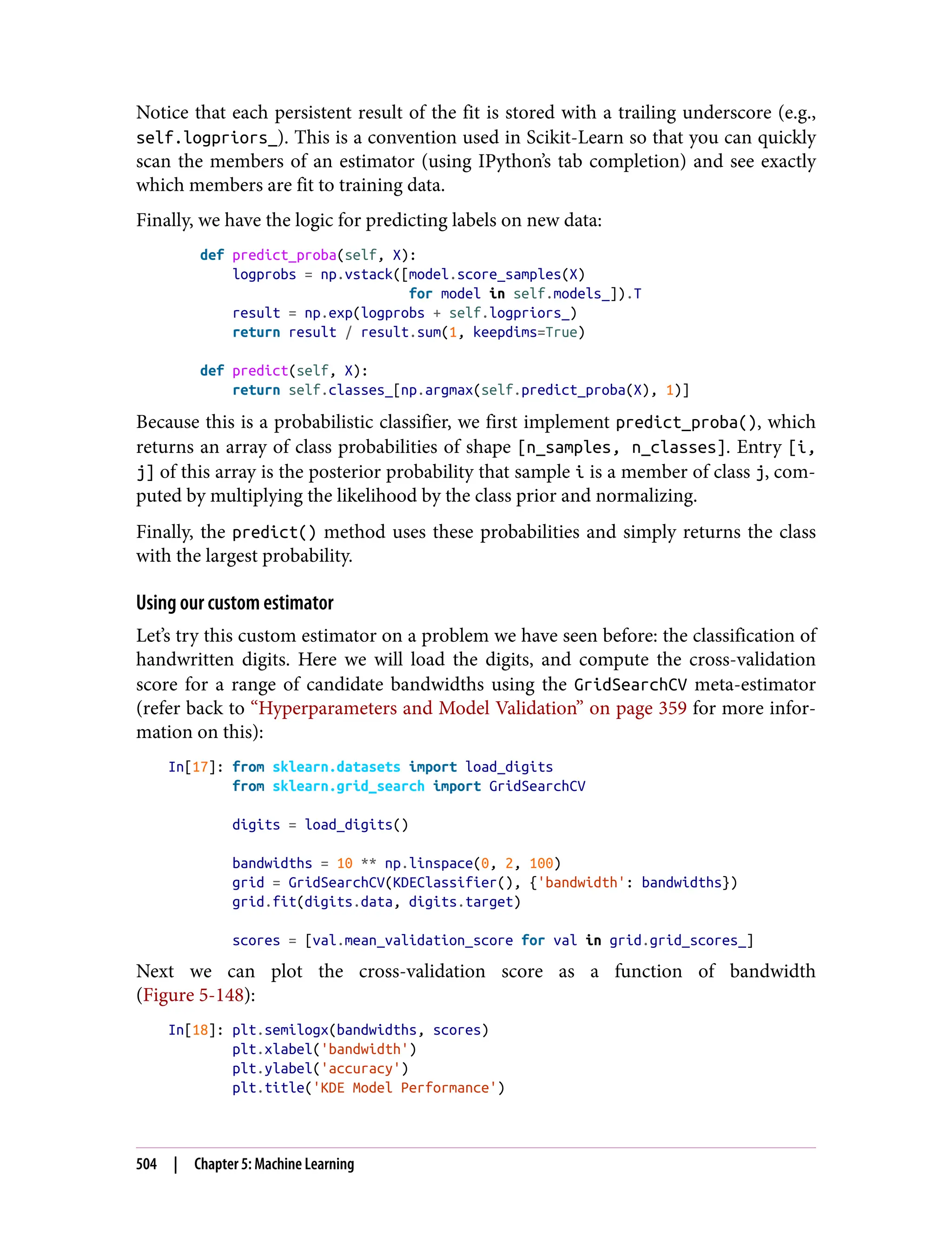 Notice that each persistent result of the fit is stored with a trailing underscore (e.g.,
self.logpriors_). This is a convention used in Scikit-Learn so that you can quickly
scan the members of an estimator (using IPython’s tab completion) and see exactly
which members are fit to training data.
Finally, we have the logic for predicting labels on new data:
def predict_proba(self, X):
logprobs = np.vstack([model.score_samples(X)
for model in self.models_]).T
result = np.exp(logprobs + self.logpriors_)
return result / result.sum(1, keepdims=True)
def predict(self, X):
return self.classes_[np.argmax(self.predict_proba(X), 1)]
Because this is a probabilistic classifier, we first implement predict_proba(), which
returns an array of class probabilities of shape [n_samples, n_classes]. Entry [i,
j] of this array is the posterior probability that sample i is a member of class j, com‐
puted by multiplying the likelihood by the class prior and normalizing.
Finally, the predict() method uses these probabilities and simply returns the class
with the largest probability.
Using our custom estimator
Let’s try this custom estimator on a problem we have seen before: the classification of
handwritten digits. Here we will load the digits, and compute the cross-validation
score for a range of candidate bandwidths using the GridSearchCV meta-estimator
(refer back to “Hyperparameters and Model Validation” on page 359 for more infor‐
mation on this):
In[17]: from sklearn.datasets import load_digits
from sklearn.grid_search import GridSearchCV
digits = load_digits()
bandwidths = 10 ** np.linspace(0, 2, 100)
grid = GridSearchCV(KDEClassifier(), {'bandwidth': bandwidths})
grid.fit(digits.data, digits.target)
scores = [val.mean_validation_score for val in grid.grid_scores_]
Next we can plot the cross-validation score as a function of bandwidth
(Figure 5-148):
In[18]: plt.semilogx(bandwidths, scores)
plt.xlabel('bandwidth')
plt.ylabel('accuracy')
plt.title('KDE Model Performance')
504 | Chapter 5: Machine Learning
 