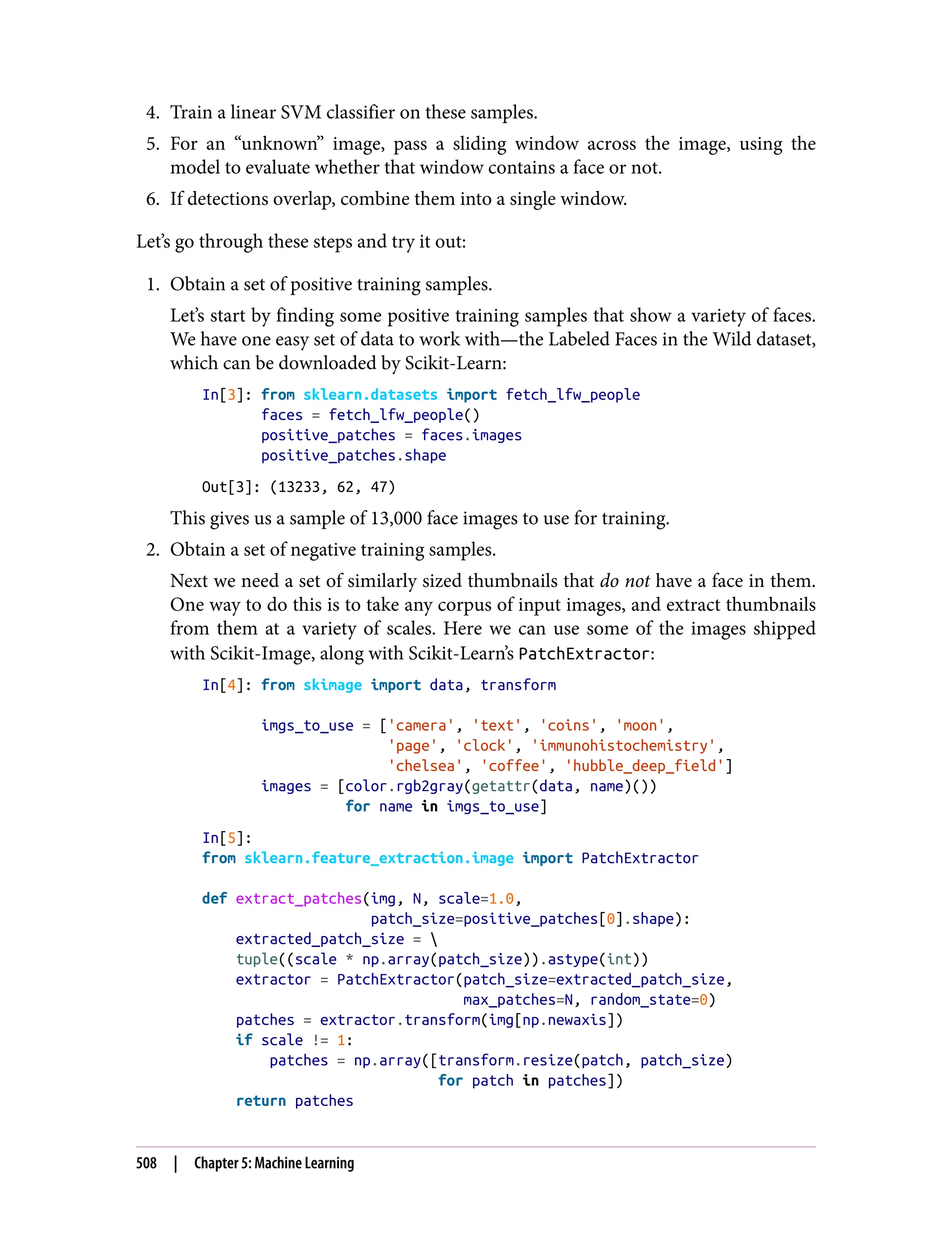 4. Train a linear SVM classifier on these samples.
5. For an “unknown” image, pass a sliding window across the image, using the
model to evaluate whether that window contains a face or not.
6. If detections overlap, combine them into a single window.
Let’s go through these steps and try it out:
1. Obtain a set of positive training samples.
Let’s start by finding some positive training samples that show a variety of faces.
We have one easy set of data to work with—the Labeled Faces in the Wild dataset,
which can be downloaded by Scikit-Learn:
In[3]: from sklearn.datasets import fetch_lfw_people
faces = fetch_lfw_people()
positive_patches = faces.images
positive_patches.shape
Out[3]: (13233, 62, 47)
This gives us a sample of 13,000 face images to use for training.
2. Obtain a set of negative training samples.
Next we need a set of similarly sized thumbnails that do not have a face in them.
One way to do this is to take any corpus of input images, and extract thumbnails
from them at a variety of scales. Here we can use some of the images shipped
with Scikit-Image, along with Scikit-Learn’s PatchExtractor:
In[4]: from skimage import data, transform
imgs_to_use = ['camera', 'text', 'coins', 'moon',
'page', 'clock', 'immunohistochemistry',
'chelsea', 'coffee', 'hubble_deep_field']
images = [color.rgb2gray(getattr(data, name)())
for name in imgs_to_use]
In[5]:
from sklearn.feature_extraction.image import PatchExtractor
def extract_patches(img, N, scale=1.0,
patch_size=positive_patches[0].shape):
extracted_patch_size = 
tuple((scale * np.array(patch_size)).astype(int))
extractor = PatchExtractor(patch_size=extracted_patch_size,
max_patches=N, random_state=0)
patches = extractor.transform(img[np.newaxis])
if scale != 1:
patches = np.array([transform.resize(patch, patch_size)
for patch in patches])
return patches
508 | Chapter 5: Machine Learning
 