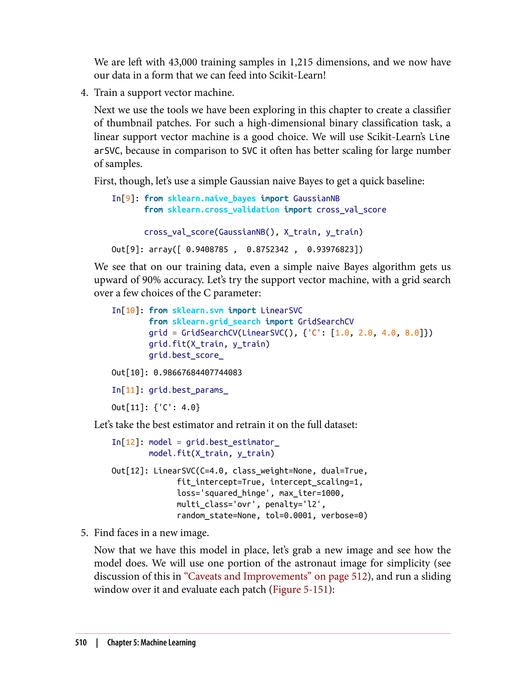 We are left with 43,000 training samples in 1,215 dimensions, and we now have
our data in a form that we can feed into Scikit-Learn!
4. Train a support vector machine.
Next we use the tools we have been exploring in this chapter to create a classifier
of thumbnail patches. For such a high-dimensional binary classification task, a
linear support vector machine is a good choice. We will use Scikit-Learn’s Line
arSVC, because in comparison to SVC it often has better scaling for large number
of samples.
First, though, let’s use a simple Gaussian naive Bayes to get a quick baseline:
In[9]: from sklearn.naive_bayes import GaussianNB
from sklearn.cross_validation import cross_val_score
cross_val_score(GaussianNB(), X_train, y_train)
Out[9]: array([ 0.9408785 , 0.8752342 , 0.93976823])
We see that on our training data, even a simple naive Bayes algorithm gets us
upward of 90% accuracy. Let’s try the support vector machine, with a grid search
over a few choices of the C parameter:
In[10]: from sklearn.svm import LinearSVC
from sklearn.grid_search import GridSearchCV
grid = GridSearchCV(LinearSVC(), {'C': [1.0, 2.0, 4.0, 8.0]})
grid.fit(X_train, y_train)
grid.best_score_
Out[10]: 0.98667684407744083
In[11]: grid.best_params_
Out[11]: {'C': 4.0}
Let’s take the best estimator and retrain it on the full dataset:
In[12]: model = grid.best_estimator_
model.fit(X_train, y_train)
Out[12]: LinearSVC(C=4.0, class_weight=None, dual=True,
fit_intercept=True, intercept_scaling=1,
loss='squared_hinge', max_iter=1000,
multi_class='ovr', penalty='l2',
random_state=None, tol=0.0001, verbose=0)
5. Find faces in a new image.
Now that we have this model in place, let’s grab a new image and see how the
model does. We will use one portion of the astronaut image for simplicity (see
discussion of this in “Caveats and Improvements” on page 512), and run a sliding
window over it and evaluate each patch (Figure 5-151):
510 | Chapter 5: Machine Learning
 