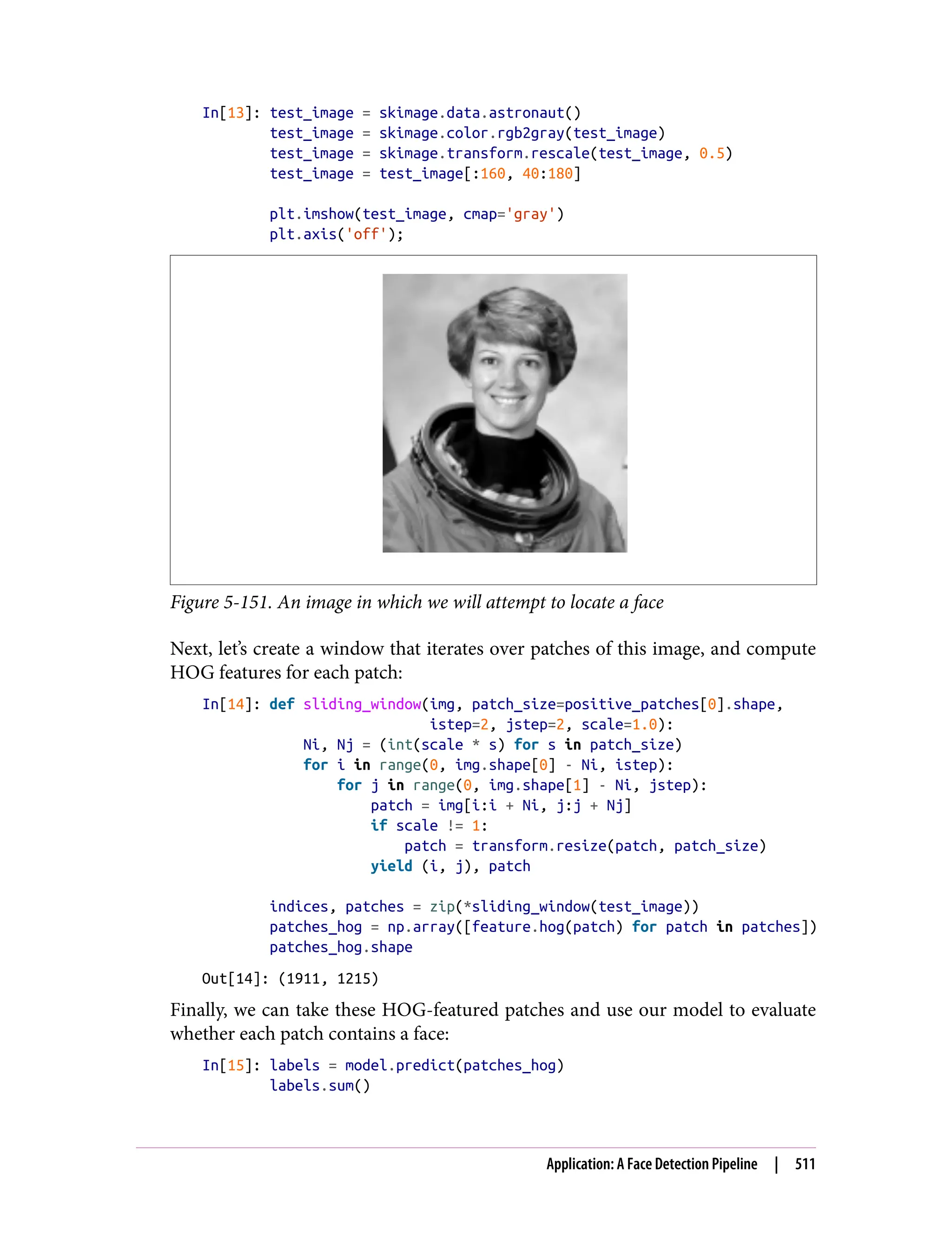 In[13]: test_image = skimage.data.astronaut()
test_image = skimage.color.rgb2gray(test_image)
test_image = skimage.transform.rescale(test_image, 0.5)
test_image = test_image[:160, 40:180]
plt.imshow(test_image, cmap='gray')
plt.axis('off');
Figure 5-151. An image in which we will attempt to locate a face
Next, let’s create a window that iterates over patches of this image, and compute
HOG features for each patch:
In[14]: def sliding_window(img, patch_size=positive_patches[0].shape,
istep=2, jstep=2, scale=1.0):
Ni, Nj = (int(scale * s) for s in patch_size)
for i in range(0, img.shape[0] - Ni, istep):
for j in range(0, img.shape[1] - Ni, jstep):
patch = img[i:i + Ni, j:j + Nj]
if scale != 1:
patch = transform.resize(patch, patch_size)
yield (i, j), patch
indices, patches = zip(*sliding_window(test_image))
patches_hog = np.array([feature.hog(patch) for patch in patches])
patches_hog.shape
Out[14]: (1911, 1215)
Finally, we can take these HOG-featured patches and use our model to evaluate
whether each patch contains a face:
In[15]: labels = model.predict(patches_hog)
labels.sum()
Application: A Face Detection Pipeline | 511
 