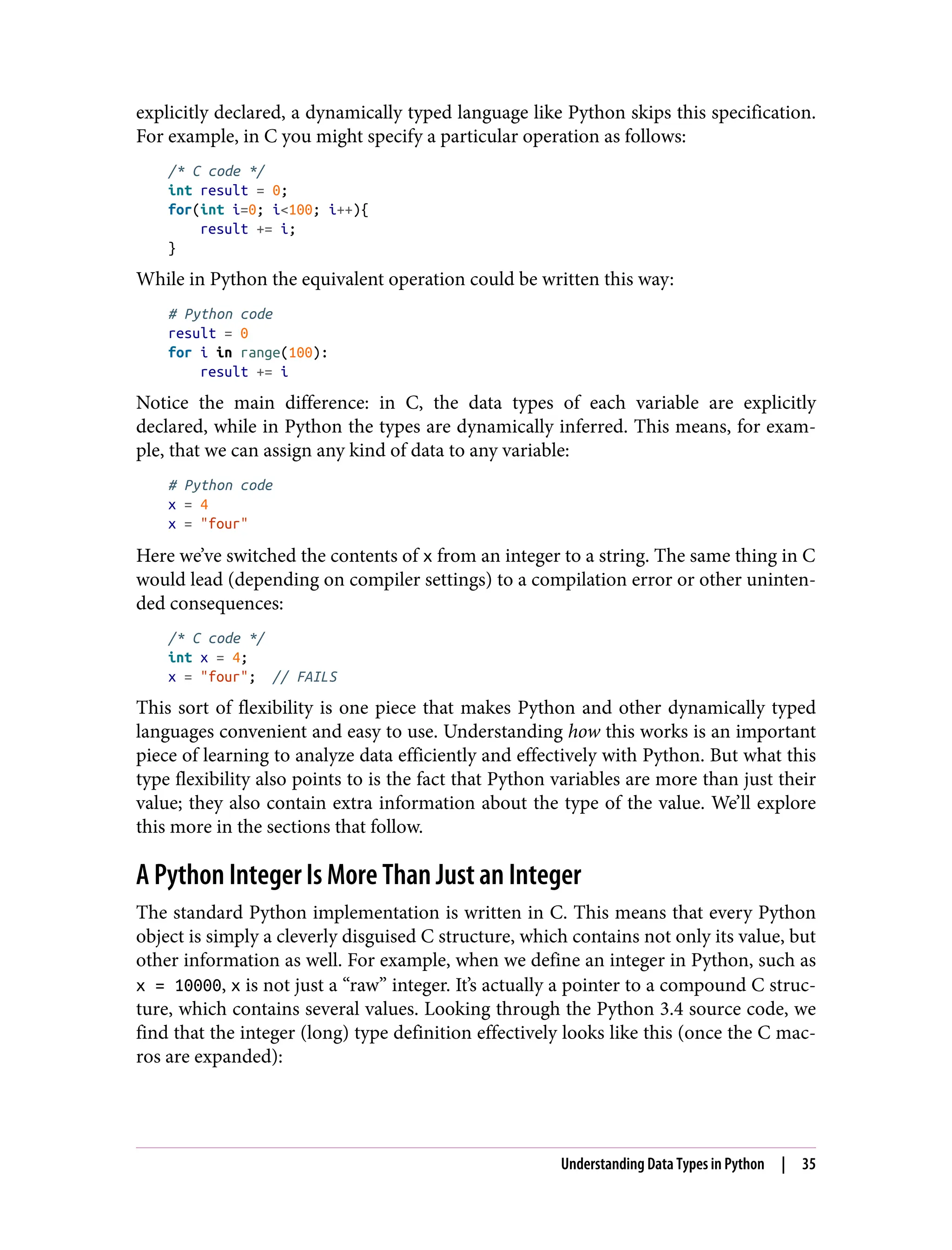 explicitly declared, a dynamically typed language like Python skips this specification.
For example, in C you might specify a particular operation as follows:
/* C code */
int result = 0;
for(int i=0; i<100; i++){
result += i;
}
While in Python the equivalent operation could be written this way:
# Python code
result = 0
for i in range(100):
result += i
Notice the main difference: in C, the data types of each variable are explicitly
declared, while in Python the types are dynamically inferred. This means, for exam‐
ple, that we can assign any kind of data to any variable:
# Python code
x = 4
x = "four"
Here we’ve switched the contents of x from an integer to a string. The same thing in C
would lead (depending on compiler settings) to a compilation error or other uninten‐
ded consequences:
/* C code */
int x = 4;
x = "four"; // FAILS
This sort of flexibility is one piece that makes Python and other dynamically typed
languages convenient and easy to use. Understanding how this works is an important
piece of learning to analyze data efficiently and effectively with Python. But what this
type flexibility also points to is the fact that Python variables are more than just their
value; they also contain extra information about the type of the value. We’ll explore
this more in the sections that follow.
A Python Integer Is More Than Just an Integer
The standard Python implementation is written in C. This means that every Python
object is simply a cleverly disguised C structure, which contains not only its value, but
other information as well. For example, when we define an integer in Python, such as
x = 10000, x is not just a “raw” integer. It’s actually a pointer to a compound C struc‐
ture, which contains several values. Looking through the Python 3.4 source code, we
find that the integer (long) type definition effectively looks like this (once the C mac‐
ros are expanded):
Understanding Data Types in Python | 35
 