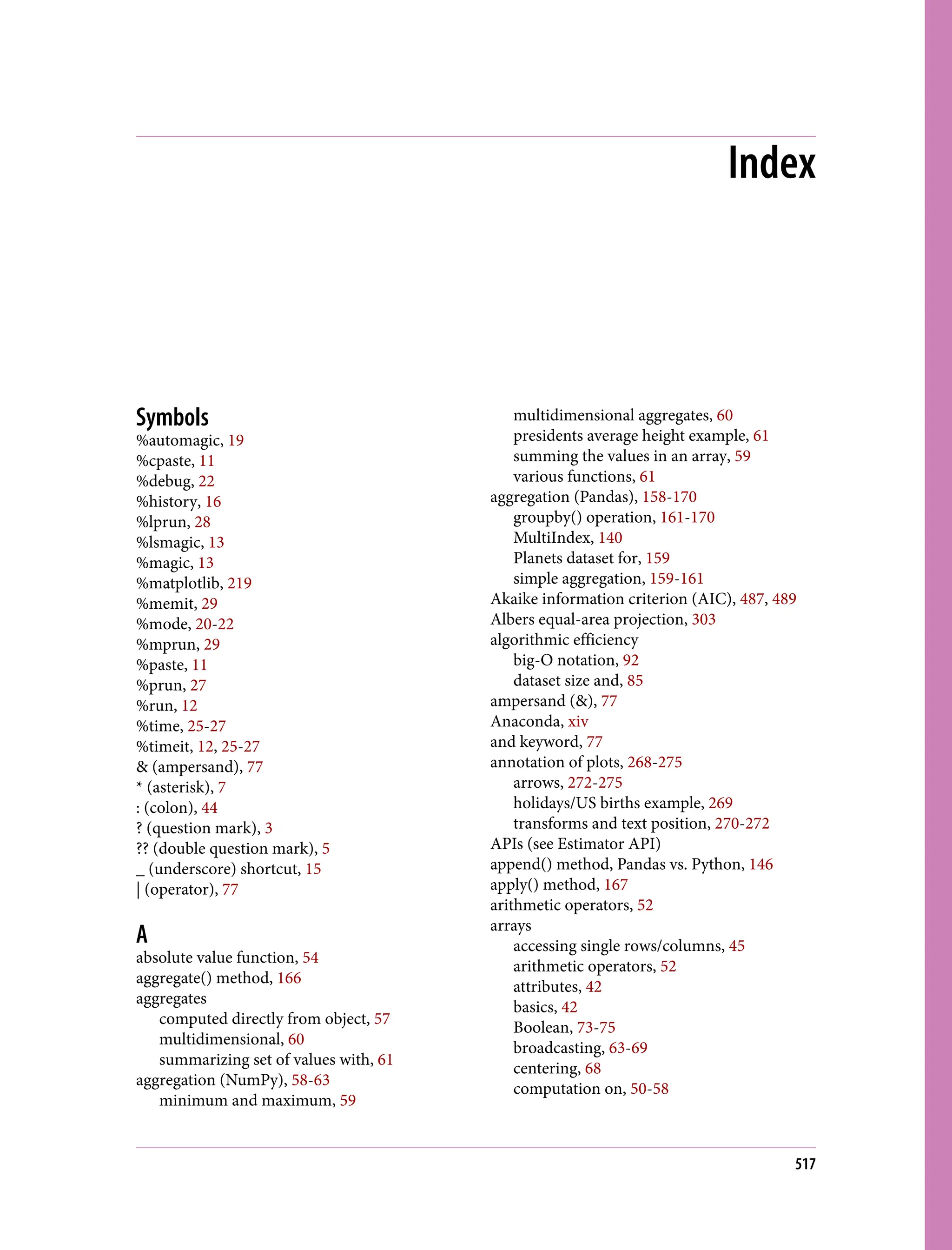 Index
Symbols
%automagic, 19
%cpaste, 11
%debug, 22
%history, 16
%lprun, 28
%lsmagic, 13
%magic, 13
%matplotlib, 219
%memit, 29
%mode, 20-22
%mprun, 29
%paste, 11
%prun, 27
%run, 12
%time, 25-27
%timeit, 12, 25-27
& (ampersand), 77
* (asterisk), 7
: (colon), 44
? (question mark), 3
?? (double question mark), 5
_ (underscore) shortcut, 15
| (operator), 77
A
absolute value function, 54
aggregate() method, 166
aggregates
computed directly from object, 57
multidimensional, 60
summarizing set of values with, 61
aggregation (NumPy), 58-63
minimum and maximum, 59
multidimensional aggregates, 60
presidents average height example, 61
summing the values in an array, 59
various functions, 61
aggregation (Pandas), 158-170
groupby() operation, 161-170
MultiIndex, 140
Planets dataset for, 159
simple aggregation, 159-161
Akaike information criterion (AIC), 487, 489
Albers equal-area projection, 303
algorithmic efficiency
big-O notation, 92
dataset size and, 85
ampersand (&), 77
Anaconda, xiv
and keyword, 77
annotation of plots, 268-275
arrows, 272-275
holidays/US births example, 269
transforms and text position, 270-272
APIs (see Estimator API)
append() method, Pandas vs. Python, 146
apply() method, 167
arithmetic operators, 52
arrays
accessing single rows/columns, 45
arithmetic operators, 52
attributes, 42
basics, 42
Boolean, 73-75
broadcasting, 63-69
centering, 68
computation on, 50-58
517
 