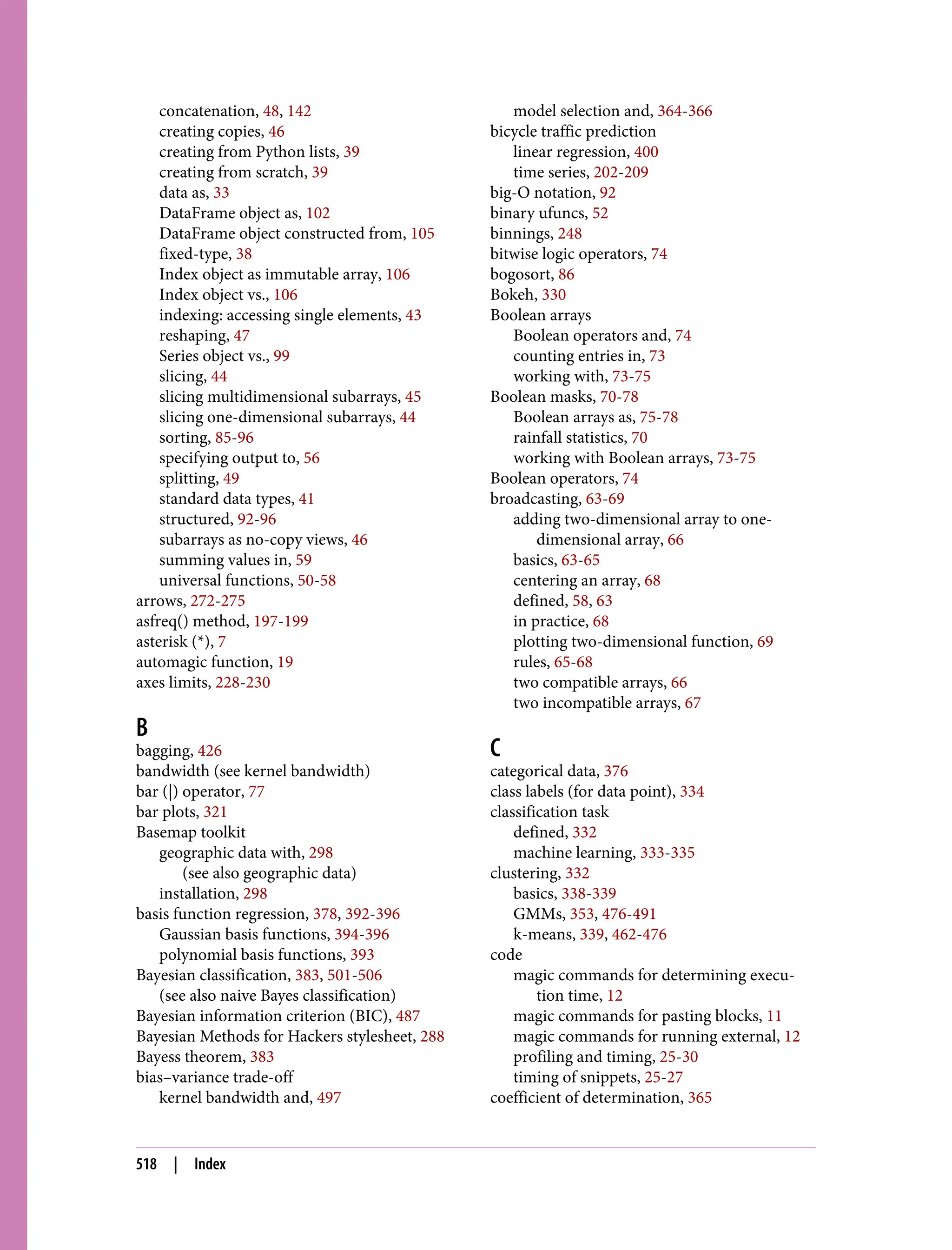 concatenation, 48, 142
creating copies, 46
creating from Python lists, 39
creating from scratch, 39
data as, 33
DataFrame object as, 102
DataFrame object constructed from, 105
fixed-type, 38
Index object as immutable array, 106
Index object vs., 106
indexing: accessing single elements, 43
reshaping, 47
Series object vs., 99
slicing, 44
slicing multidimensional subarrays, 45
slicing one-dimensional subarrays, 44
sorting, 85-96
specifying output to, 56
splitting, 49
standard data types, 41
structured, 92-96
subarrays as no-copy views, 46
summing values in, 59
universal functions, 50-58
arrows, 272-275
asfreq() method, 197-199
asterisk (*), 7
automagic function, 19
axes limits, 228-230
B
bagging, 426
bandwidth (see kernel bandwidth)
bar (|) operator, 77
bar plots, 321
Basemap toolkit
geographic data with, 298
(see also geographic data)
installation, 298
basis function regression, 378, 392-396
Gaussian basis functions, 394-396
polynomial basis functions, 393
Bayesian classification, 383, 501-506
(see also naive Bayes classification)
Bayesian information criterion (BIC), 487
Bayesian Methods for Hackers stylesheet, 288
Bayess theorem, 383
bias–variance trade-off
kernel bandwidth and, 497
model selection and, 364-366
bicycle traffic prediction
linear regression, 400
time series, 202-209
big-O notation, 92
binary ufuncs, 52
binnings, 248
bitwise logic operators, 74
bogosort, 86
Bokeh, 330
Boolean arrays
Boolean operators and, 74
counting entries in, 73
working with, 73-75
Boolean masks, 70-78
Boolean arrays as, 75-78
rainfall statistics, 70
working with Boolean arrays, 73-75
Boolean operators, 74
broadcasting, 63-69
adding two-dimensional array to one-
dimensional array, 66
basics, 63-65
centering an array, 68
defined, 58, 63
in practice, 68
plotting two-dimensional function, 69
rules, 65-68
two compatible arrays, 66
two incompatible arrays, 67
C
categorical data, 376
class labels (for data point), 334
classification task
defined, 332
machine learning, 333-335
clustering, 332
basics, 338-339
GMMs, 353, 476-491
k-means, 339, 462-476
code
magic commands for determining execu‐
tion time, 12
magic commands for pasting blocks, 11
magic commands for running external, 12
profiling and timing, 25-30
timing of snippets, 25-27
coefficient of determination, 365
518 | Index
 