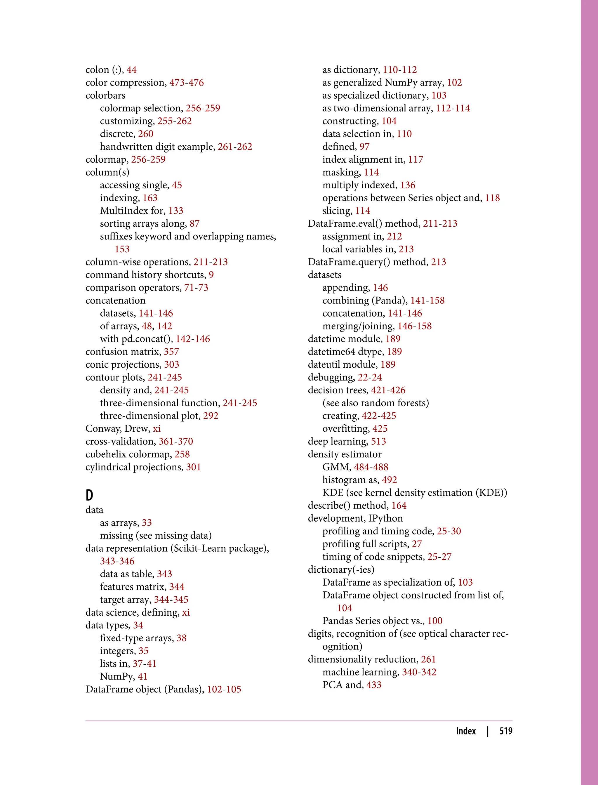 colon (:), 44
color compression, 473-476
colorbars
colormap selection, 256-259
customizing, 255-262
discrete, 260
handwritten digit example, 261-262
colormap, 256-259
column(s)
accessing single, 45
indexing, 163
MultiIndex for, 133
sorting arrays along, 87
suffixes keyword and overlapping names,
153
column-wise operations, 211-213
command history shortcuts, 9
comparison operators, 71-73
concatenation
datasets, 141-146
of arrays, 48, 142
with pd.concat(), 142-146
confusion matrix, 357
conic projections, 303
contour plots, 241-245
density and, 241-245
three-dimensional function, 241-245
three-dimensional plot, 292
Conway, Drew, xi
cross-validation, 361-370
cubehelix colormap, 258
cylindrical projections, 301
D
data
as arrays, 33
missing (see missing data)
data representation (Scikit-Learn package),
343-346
data as table, 343
features matrix, 344
target array, 344-345
data science, defining, xi
data types, 34
fixed-type arrays, 38
integers, 35
lists in, 37-41
NumPy, 41
DataFrame object (Pandas), 102-105
as dictionary, 110-112
as generalized NumPy array, 102
as specialized dictionary, 103
as two-dimensional array, 112-114
constructing, 104
data selection in, 110
defined, 97
index alignment in, 117
masking, 114
multiply indexed, 136
operations between Series object and, 118
slicing, 114
DataFrame.eval() method, 211-213
assignment in, 212
local variables in, 213
DataFrame.query() method, 213
datasets
appending, 146
combining (Panda), 141-158
concatenation, 141-146
merging/joining, 146-158
datetime module, 189
datetime64 dtype, 189
dateutil module, 189
debugging, 22-24
decision trees, 421-426
(see also random forests)
creating, 422-425
overfitting, 425
deep learning, 513
density estimator
GMM, 484-488
histogram as, 492
KDE (see kernel density estimation (KDE))
describe() method, 164
development, IPython
profiling and timing code, 25-30
profiling full scripts, 27
timing of code snippets, 25-27
dictionary(-ies)
DataFrame as specialization of, 103
DataFrame object constructed from list of,
104
Pandas Series object vs., 100
digits, recognition of (see optical character rec‐
ognition)
dimensionality reduction, 261
machine learning, 340-342
PCA and, 433
Index | 519
 