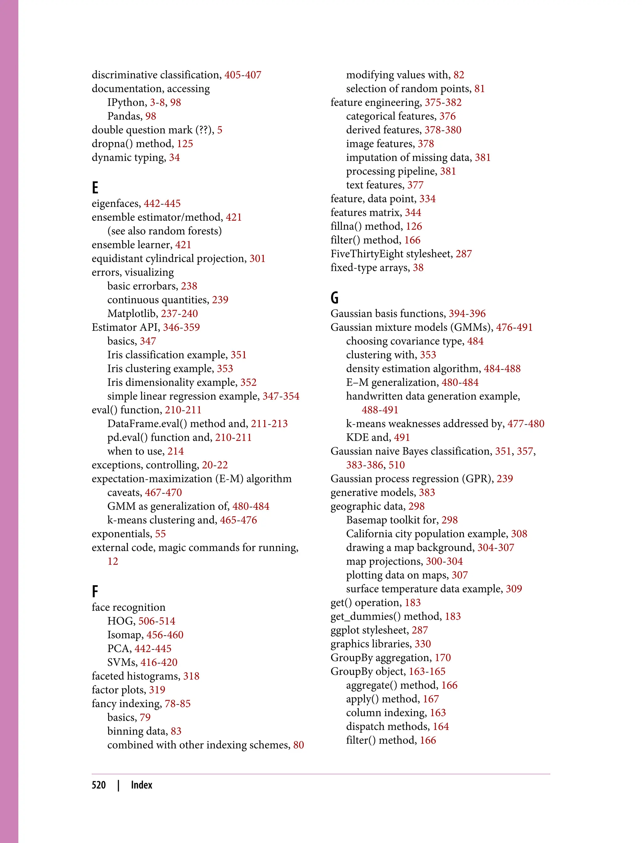 discriminative classification, 405-407
documentation, accessing
IPython, 3-8, 98
Pandas, 98
double question mark (??), 5
dropna() method, 125
dynamic typing, 34
E
eigenfaces, 442-445
ensemble estimator/method, 421
(see also random forests)
ensemble learner, 421
equidistant cylindrical projection, 301
errors, visualizing
basic errorbars, 238
continuous quantities, 239
Matplotlib, 237-240
Estimator API, 346-359
basics, 347
Iris classification example, 351
Iris clustering example, 353
Iris dimensionality example, 352
simple linear regression example, 347-354
eval() function, 210-211
DataFrame.eval() method and, 211-213
pd.eval() function and, 210-211
when to use, 214
exceptions, controlling, 20-22
expectation-maximization (E-M) algorithm
caveats, 467-470
GMM as generalization of, 480-484
k-means clustering and, 465-476
exponentials, 55
external code, magic commands for running,
12
F
face recognition
HOG, 506-514
Isomap, 456-460
PCA, 442-445
SVMs, 416-420
faceted histograms, 318
factor plots, 319
fancy indexing, 78-85
basics, 79
binning data, 83
combined with other indexing schemes, 80
modifying values with, 82
selection of random points, 81
feature engineering, 375-382
categorical features, 376
derived features, 378-380
image features, 378
imputation of missing data, 381
processing pipeline, 381
text features, 377
feature, data point, 334
features matrix, 344
fillna() method, 126
filter() method, 166
FiveThirtyEight stylesheet, 287
fixed-type arrays, 38
G
Gaussian basis functions, 394-396
Gaussian mixture models (GMMs), 476-491
choosing covariance type, 484
clustering with, 353
density estimation algorithm, 484-488
E–M generalization, 480-484
handwritten data generation example,
488-491
k-means weaknesses addressed by, 477-480
KDE and, 491
Gaussian naive Bayes classification, 351, 357,
383-386, 510
Gaussian process regression (GPR), 239
generative models, 383
geographic data, 298
Basemap toolkit for, 298
California city population example, 308
drawing a map background, 304-307
map projections, 300-304
plotting data on maps, 307
surface temperature data example, 309
get() operation, 183
get_dummies() method, 183
ggplot stylesheet, 287
graphics libraries, 330
GroupBy aggregation, 170
GroupBy object, 163-165
aggregate() method, 166
apply() method, 167
column indexing, 163
dispatch methods, 164
filter() method, 166
520 | Index
 