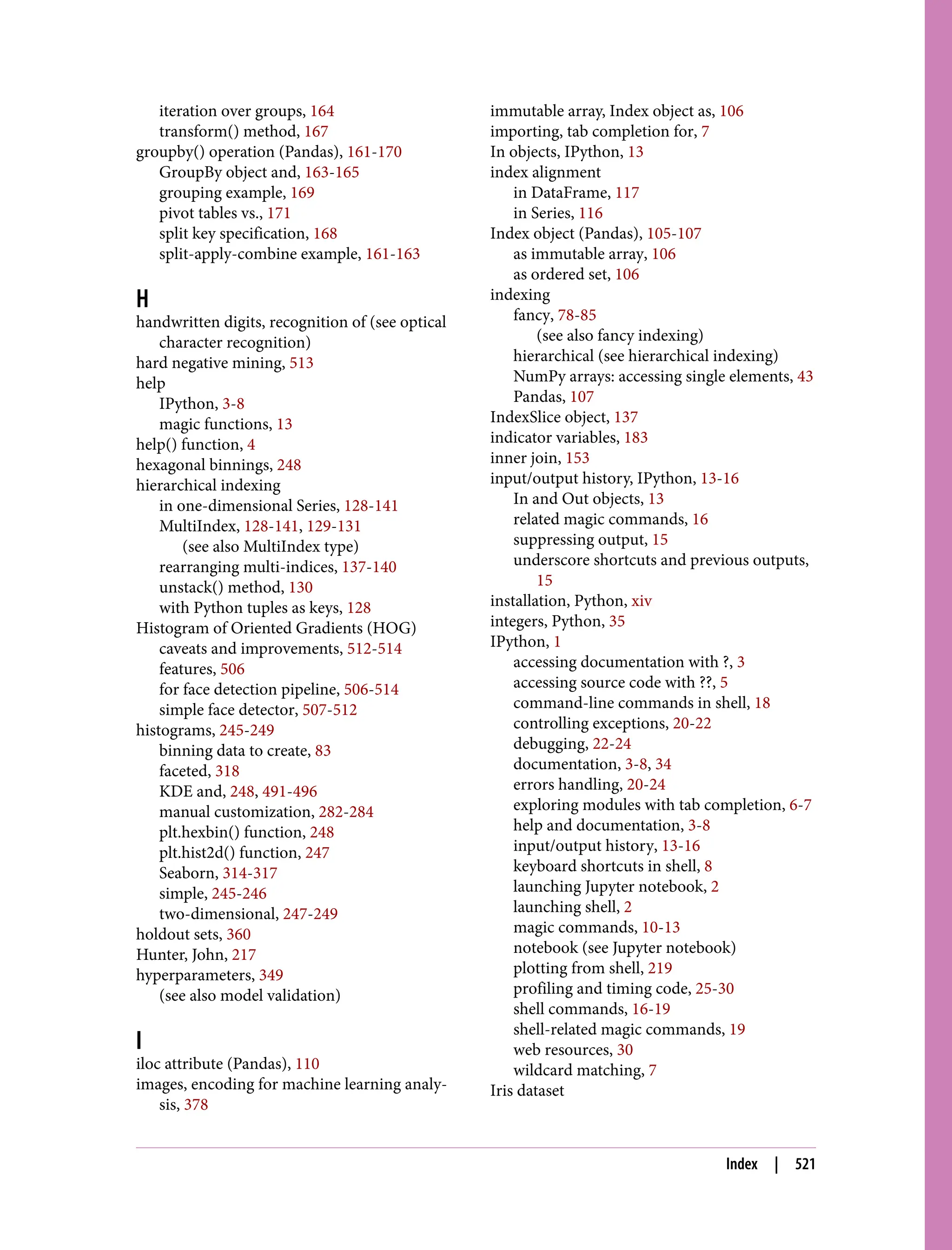 iteration over groups, 164
transform() method, 167
groupby() operation (Pandas), 161-170
GroupBy object and, 163-165
grouping example, 169
pivot tables vs., 171
split key specification, 168
split-apply-combine example, 161-163
H
handwritten digits, recognition of (see optical
character recognition)
hard negative mining, 513
help
IPython, 3-8
magic functions, 13
help() function, 4
hexagonal binnings, 248
hierarchical indexing
in one-dimensional Series, 128-141
MultiIndex, 128-141, 129-131
(see also MultiIndex type)
rearranging multi-indices, 137-140
unstack() method, 130
with Python tuples as keys, 128
Histogram of Oriented Gradients (HOG)
caveats and improvements, 512-514
features, 506
for face detection pipeline, 506-514
simple face detector, 507-512
histograms, 245-249
binning data to create, 83
faceted, 318
KDE and, 248, 491-496
manual customization, 282-284
plt.hexbin() function, 248
plt.hist2d() function, 247
Seaborn, 314-317
simple, 245-246
two-dimensional, 247-249
holdout sets, 360
Hunter, John, 217
hyperparameters, 349
(see also model validation)
I
iloc attribute (Pandas), 110
images, encoding for machine learning analy‐
sis, 378
immutable array, Index object as, 106
importing, tab completion for, 7
In objects, IPython, 13
index alignment
in DataFrame, 117
in Series, 116
Index object (Pandas), 105-107
as immutable array, 106
as ordered set, 106
indexing
fancy, 78-85
(see also fancy indexing)
hierarchical (see hierarchical indexing)
NumPy arrays: accessing single elements, 43
Pandas, 107
IndexSlice object, 137
indicator variables, 183
inner join, 153
input/output history, IPython, 13-16
In and Out objects, 13
related magic commands, 16
suppressing output, 15
underscore shortcuts and previous outputs,
15
installation, Python, xiv
integers, Python, 35
IPython, 1
accessing documentation with ?, 3
accessing source code with ??, 5
command-line commands in shell, 18
controlling exceptions, 20-22
debugging, 22-24
documentation, 3-8, 34
errors handling, 20-24
exploring modules with tab completion, 6-7
help and documentation, 3-8
input/output history, 13-16
keyboard shortcuts in shell, 8
launching Jupyter notebook, 2
launching shell, 2
magic commands, 10-13
notebook (see Jupyter notebook)
plotting from shell, 219
profiling and timing code, 25-30
shell commands, 16-19
shell-related magic commands, 19
web resources, 30
wildcard matching, 7
Iris dataset
Index | 521
 