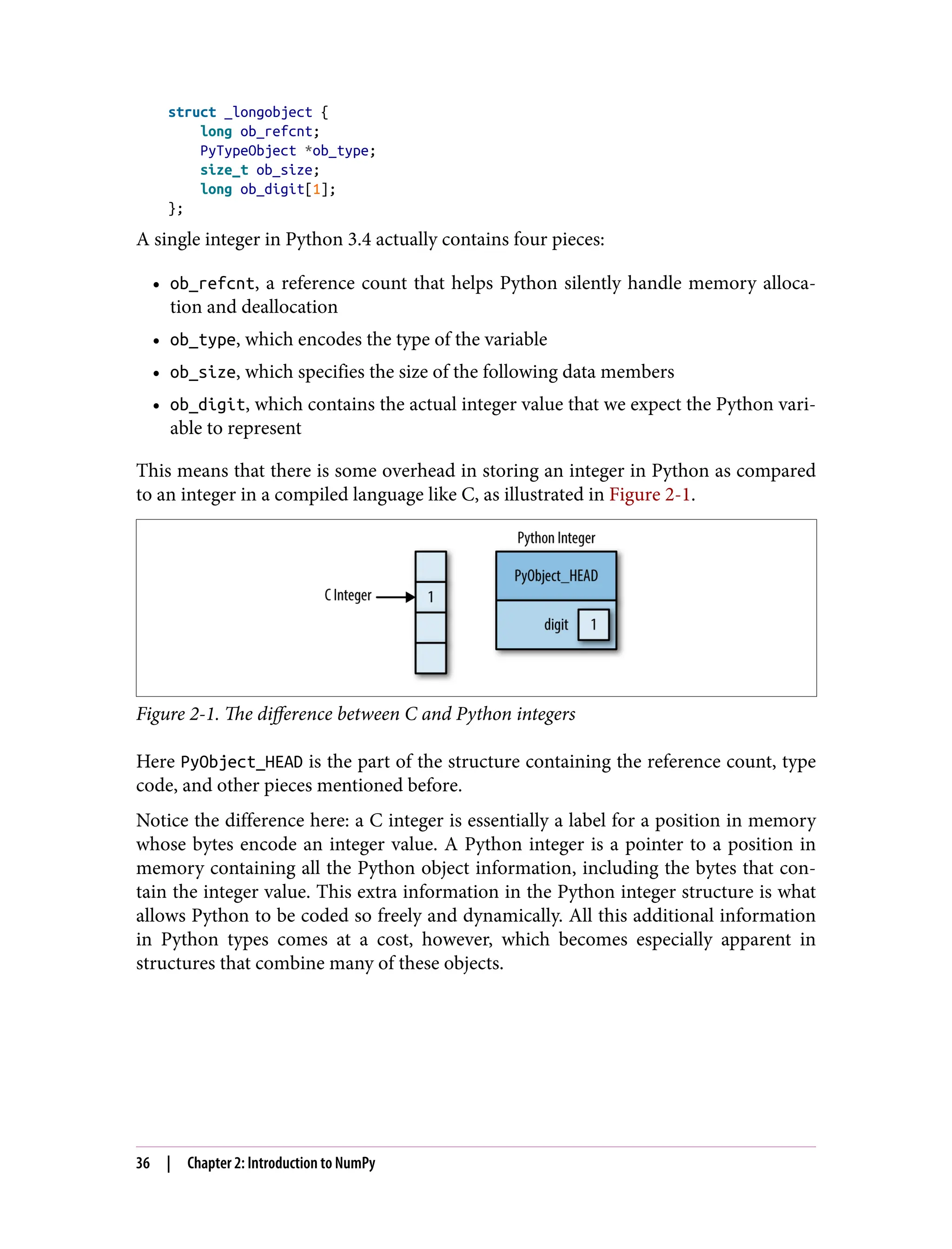struct _longobject {
long ob_refcnt;
PyTypeObject *ob_type;
size_t ob_size;
long ob_digit[1];
};
A single integer in Python 3.4 actually contains four pieces:
• ob_refcnt, a reference count that helps Python silently handle memory alloca‐
tion and deallocation
• ob_type, which encodes the type of the variable
• ob_size, which specifies the size of the following data members
• ob_digit, which contains the actual integer value that we expect the Python vari‐
able to represent
This means that there is some overhead in storing an integer in Python as compared
to an integer in a compiled language like C, as illustrated in Figure 2-1.
Figure 2-1. The difference between C and Python integers
Here PyObject_HEAD is the part of the structure containing the reference count, type
code, and other pieces mentioned before.
Notice the difference here: a C integer is essentially a label for a position in memory
whose bytes encode an integer value. A Python integer is a pointer to a position in
memory containing all the Python object information, including the bytes that con‐
tain the integer value. This extra information in the Python integer structure is what
allows Python to be coded so freely and dynamically. All this additional information
in Python types comes at a cost, however, which becomes especially apparent in
structures that combine many of these objects.
36 | Chapter 2: Introduction to NumPy
 